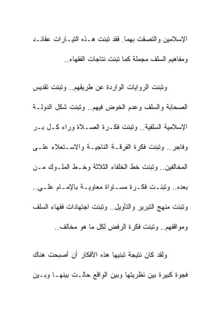 ‫ﺍﻹﺴﻼﻤﻴﻥ ﻭﺍﻟﺘﺼﻘﺕ ﺒﻬﻤﺎ. ﻓﻘﺩ ﺘﺒﻨﺕ ﻫـﺫﻩ ﺍﻟﺘﻴـﺎﺭﺍﺕ ﻋﻘﺎﺌـﺩ‬

           ‫ﻭﻤﻔﺎﻫﻴﻡ ﺍﻟﺴﻠﻑ ﻤﺠﻤﻠﺔ ﻜﻤﺎ ﺘﺒﻨﺕ ﻨﺘﺎﺠﺎﺕ ﺍﻟﻔﻘﻬﺎﺀ..‬


‫ﻭﺘﺒﻨﺕ ﺍﻟﺭﻭﺍﻴﺎﺕ ﺍﻟﻭﺍﺭﺩﺓ ﻋﻥ ﻁﺭﻴﻘﻬﻡ.. ﻭﺘﺒﻨﺕ ﺘﻘﺩﻴﺱ‬

‫ﺍﻟﺼﺤﺎﺒﺔ ﻭﺍﻟﺴﻠﻑ ﻭﻋﺩﻡ ﺍﻟﺨﻭﺽ ﻓﻴﻬﻡ.. ﻭﺘﺒﻨﺕ ﺸﻜل ﺍﻟﺩﻭﻟـﺔ‬

‫ﺍﻹﺴﻼﻤﻴﺔ ﺍﻟﺴﻠﻔﻴﺔ.. ﻭﺘﺒﻨﺕ ﻓﻜـﺭﺓ ﺍﻟﺼـﻼﺓ ﻭﺭﺍﺀ ﻜـل ﺒـﺭ‬

‫ﻭﻓﺎﺠﺭ.. ﻭﺘﺒﻨﺕ ﻓﻜﺭﺓ ﺍﻟﻔﺭﻗـﺔ ﺍﻟﻨﺎﺠﻴـﺔ ﻭﺍﻻﺴـﺘﻌﻼﺀ ﻋﻠـﻰ‬

‫ﺍﻟﻤﺨﺎﻟﻔﻴﻥ.. ﻭﺘﺒﻨﺕ ﺨﻁ ﺍﻟﺨﻠﻔﺎﺀ ﺍﻟﺜﻼﺜﺔ ﻭﺨـﻁ ﺍﻟﻤﻠـﻭﻙ ﻤـﻥ‬

‫ﺒﻌﺩﻩ.. ﻭﺘﺒﻨـﺕ ﻓﻜـﺭﺓ ﻤﺴـﺎﻭﺍﺓ ﻤﻌﺎﻭﻴـﺔ ﺒﺎﻹﻤـﺎﻡ ﻋﻠـﻲ..‬

‫ﻭﺘﺒﻨﺕ ﻤﻨﻬﺞ ﺍﻟﺘﺒﺭﻴﺭ ﻭﺍﻟﺘﺄﻭﻴل.. ﻭﺘﺒﻨﺕ ﺍﺠﺘﻬﺎﺩﺍﺕ ﻓﻘﻬﺎﺀ ﺍﻟﺴﻠﻑ‬

       ‫ﻭﻤﻭﺍﻗﻔﻬﻡ.. ﻭﺘﺒﻨﺕ ﻓﻜﺭﺓ ﺍﻟﺭﻓﺽ ﻟﻜل ﻤﺎ ﻫﻭ ﻤﺨﺎﻟﻑ..‬


‫ﻭﻟﻘﺩ ﻜﺎﻥ ﻨﺘﻴﺠﺔ ﺘﺒﻨﻴﻬﺎ ﻫﺫﻩ ﺍﻷﻓﻜﺎﺭ ﺃﻥ ﺃﺼﺒﺤﺕ ﻫﻨﺎﻙ‬

‫ﻓﺠﻭﺓ ﻜﺒﻴﺭﺓ ﺒﻴﻥ ﻨﻅﺭﻴﺘﻬﺎ ﻭﺒﻴﻥ ﺍﻟﻭﺍﻗﻊ ﺤﺎﻟـﺕ ﺒﻴﻨﻬـﺎ ﻭﺒـﻴﻥ‬
 