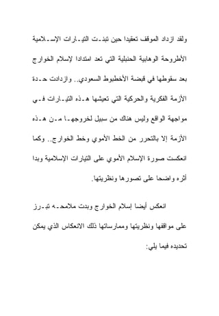 ‫ﻭﻟﻘﺩ ﺍﺯﺩﺍﺩ ﺍﻟﻤﻭﻗﻑ ﺘﻌﻘﻴﺩﺍ ﺤﻴﻥ ﺘﺒﻨـﺕ ﺍﻟﺘﻴـﺎﺭﺍﺕ ﺍﻹﺴـﻼﻤﻴﺔ‬

‫ﺍﻷﻁﺭﻭﺤﺔ ﺍﻟﻭﻫﺎﺒﻴﺔ ﺍﻟﺤﻨﺒﻠﻴﺔ ﺍﻟﺘﻲ ﺘﻌﺩ ﺍﻤﺘﺩﺍﺩﺍ ﻹﺴﻼﻡ ﺍﻟﺨﻭﺍﺭﺝ‬

‫ﺒﻌﺩ ﺴﻘﻭﻁﻬﺎ ﻓﻲ ﻗﺒﻀﺔ ﺍﻷﺨﻁﺒﻭﻁ ﺍﻟﺴﻌﻭﺩﻱ.. ﻭﺍﺯﺩﺍﺩﺕ ﺤـﺩﺓ‬

‫ﺍﻷﺯﻤﺔ ﺍﻟﻔﻜﺭﻴﺔ ﻭﺍﻟﺤﺭﻜﻴﺔ ﺍﻟﺘﻲ ﺘﻌﻴﺸﻬﺎ ﻫـﺫﻩ ﺍﻟﺘﻴـﺎﺭﺍﺕ ﻓـﻲ‬

‫ﻤﻭﺍﺠﻬﺔ ﺍﻟﻭﺍﻗﻊ ﻭﻟﻴﺱ ﻫﻨﺎﻙ ﻤﻥ ﺴﺒﻴل ﻟﺨﺭﻭﺠﻬـﺎ ﻤـﻥ ﻫـﺫﻩ‬

‫ﺍﻷﺯﻤﺔ ﺇﻻ ﺒﺎﻟﺘﺤﺭﺭ ﻤﻥ ﺍﻟﺨﻁ ﺍﻷﻤﻭﻱ ﻭﺨﻁ ﺍﻟﺨﻭﺍﺭﺝ.. ﻭﻜﻤﺎ‬

‫ﺍﻨﻌﻜﺴﺕ ﺼﻭﺭﺓ ﺍﻹﺴﻼﻡ ﺍﻷﻤﻭﻱ ﻋﻠﻰ ﺍﻟﺘﻴﺎﺭﺍﺕ ﺍﻹﺴﻼﻤﻴﺔ ﻭﺒﺩﺍ‬

                    ‫ﺃﺜﺭﻩ ﻭﺍﻀﺤﺎ ﻋﻠﻰ ﺘﺼﻭﺭﻫﺎ ﻭﻨﻅﺭﻴﺘﻬﺎ.‬


‫ﺍﻨﻌﻜﺱ ﺃﻴﻀﺎ ﺇﺴﻼﻡ ﺍﻟﺨﻭﺍﺭﺝ ﻭﺒﺩﺕ ﻤﻼﻤﺤـﻪ ﺘﺒـﺭﺯ‬

‫ﻋﻠﻰ ﻤﻭﺍﻗﻔﻬﺎ ﻭﻨﻅﺭﻴﺘﻬﺎ ﻭﻤﻤﺎﺭﺴﺎﺘﻬﺎ ﺫﻟﻙ ﺍﻻﻨﻌﻜﺎﺱ ﺍﻟﺫﻱ ﻴﻤﻜﻥ‬

                                        ‫ﺘﺤﺩﻴﺩﻩ ﻓﻴﻤﺎ ﻴﻠﻲ:‬
 