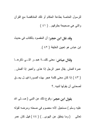 ‫ﻟﻠﺭﺴﻭل ﺍﻟﺨﺎﺼﺔ ﺒﻁﺎﻋﺔ ﺍﻟﺤﻜﺎﻡ ﺃﻭ ﺘﻠﻙ ﺍﻟﻤﺘﻨﺎﻗﻀﺔ ﻤﻊ ﺍﻟﻘﺭﺁﻥ‬

                    ‫ﻭﺍﻟﺘﻲ ﻫﻲ ﺼﺤﻴﺤﺔ ﺒﻁﺭﻗﻬﻡ.. ) ١٤ (‬


‫: ﺃﻥ ﺍﻟﻤﻘﺼﻭﺩ ﺒﺎﻟﻜﺘﺎﺏ ﻓﻲ ﺤﺩﻴﺙ‬          ‫א‬

                     ‫ﺍﺒﻥ ﻋﺒﺎﺱ ﻫﻭ ﺘﻌﻴﻴﻥ ﺍﻟﺨﻠﻴﻔﺔ ) ٢٤ (.‬


‫: ﻤﻌﻨﻰ ﻜﻠﻤـﺔ ﻫﺠـﺭ ﺍﻟﺘـﻲ ﺫﻜﺭﻫـﺎ‬

‫ﻋﻤﺭﺓ ﺃﻓﺤﺵ. ﻴﻘﺎل ﻫﺠﺭ ﺍﻟﺭﺠل ﺇﺫﺍ ﻫﺫﻯ. ﻭﺃﻫﺠﺭ ﺇﺫﺍ ﺃﻓﺤﺵ..‬

‫) ٣٤ ( ﺇﺫﺍ ﻜﺎﻥ ﻤﻌﻨﻰ ﻜﻠﻤﺔ ﻫﺠﺭ ﺒﻬﺫﻩ ﺍﻟﺼﻭﺭﺓ ﻓﻬـل ﻴﺤـﻕ‬

                               ‫ﻟﺼﺤﺎﺒﻲ ﺃﻥ ﻴﻘﻭﻟﻬﺎ ﻟﻨﺒﻴﻪ..؟‬


‫: ﻭﻗﻭﻉ ﺫﻟﻙ ﻋﻥ ﺍﻟﻨﺒﻲ ) ﺼـﻠﻰ ﺍﷲ‬             ‫א‬

‫ﻋﻠﻴﻪ ﻭﺴﻠﻡ ( ﻤﺴﺘﺤﻴل ﻷﻨﻪ ﻤﻌﺼﻭﻡ ﻓﻲ ﺼﺤﺘﻪ ﻭﻤﺭﻀﻪ ﻟﻘﻭﻟﻪ‬

‫) ﻭﻤﺎ ﻴﻨﻁﻕ ﻋﻥ ﺍﻟﻬﻭﻯ.. ( ) ٤٤ ( ﻓﻬل ﻜﺎﻥ ﻋﻤﺭ‬         ‫ﺘﻌﺎﻟﻰ‬
 