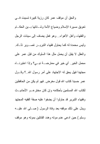 ‫ﻭﺍﻟﺤﻕ ﺃﻥ ﻤﻭﻗﻑ ﻋﻤﺭ ﻜﺎﻥ ﺭﺯﻴﺔ ﻜﺒﻴﺭﺓ ﺘﺴﺒﺒﺕ ﻓـﻲ‬

‫ﺘﻌﻭﻴﻕ ﻤﺴﻴﺭﺓ ﺍﻹﺴﻼﻡ ﻭﻀﻴﺎﻉ ﺍﻷﻤﺔ ﻭﺸـﺘﺎﺘﻬﺎ ﺒـﻴﻥ ﺍﻟﺤﻜـﺎﻡ‬

‫ﻭﺍﻟﻔﻘﻬﺎﺀ ﻭﺃﻫل ﺍﻷﻫﻭﺍﺀ.. ﻭﻫﻭ ﻓﻌل ﻴﻀﺎﻑ ﺇﻟﻰ ﺴﻴﺌﺎﺕ ﺍﻟﺭﺠل‬

‫ﻭﻟﻴﺱ ﻤﺤﻤﺩﺓ ﻟﻪ ﻜﻤﺎ ﻴﺤﺎﻭل ﻓﻘﻬﺎﺀ ﺍﻟﺘﺒﺭﻴـﺭ ﺘﺼـﻭﻴﺭ ﺫﻟـﻙ.‬

‫ﻭﺍﻟﻌﻘل ﻻ ﻴﻘﺒل ﺃﻥ ﻴﺤﻤل ﻤﺜل ﻫﺫﺍ ﺍﻟﺴﻠﻭﻙ ﻤﻥ ﻗﺒل ﻋﻤﺭ ﻋﻠﻰ‬

‫ﻤﺤﻤل ﺍﻟﺨﻴﺭ. ﺃﻱ ﺨﻴﺭ ﻓﻲ ﻤﻌﺎﺭﻀـﺔ ﻨﺒـﻲ؟ ﻭﺇﺫﺍ ﺍﻋﺘﺒﺭﻨـﺎﻩ‬

‫ﻤﺠﺘﻬﺩﺍ ﻓﻬل ﻴﺤﻕ ﻟﻪ ﺍﻻﺠﺘﻬﺎﺩ ﻋﻠﻰ ﺃﻤﺭ ﺭﺴﻭل ﺍﷲ..؟ ﻭﻗـﻭل‬

‫ﻋﻤﺭ ﺤﺴﺒﻨﺎ ﻜﺘﺎﺏ ﺍﷲ ﻗﻭل ﻤﻐﺭﺽ. ﻓﻬﻭ ﻟﻡ ﻴﻜﻥ ﻤﻥ ﺍﻟﺤﺎﻓﻅﻴﻥ‬

‫ﻟﻜﺘﺎﺏ ﺍﷲ ﺍﻟﻤﺴﻠﻤﻴﻥ ﺒﺄﺤﻜﺎﻤﻪ ﻭﺇﻥ ﻜﺎﻥ ﻤﺨﺘﺭﻋـﻭ ﺍﻷﺤﺎﺩﻴـﺙ‬

‫ﻭﻓﻘﻬﺎﺀ ﺍﻟﺘﺒﺭﻴﺭ ﻗﺩ ﺤﺎﻭﻟﻭﺍ ﺃﻥ ﻴﻀﻔﻭﺍ ﻋﻠﻴﻪ ﺼﻔﺔ ﺍﻟﻔﻘﻴﻪ ﺍﻟﻤﺠﺘﻬﺩ‬

‫ﻭﻴﺩل ﻋﻠﻰ ﺫﻟﻙ ﻤﻭﻗﻔﻪ ﺒﻌﺩ ﻭﻓﺎﺓ ﺍﻟﺭﺴﻭل ) ﺼـﻠﻰ ﺍﷲ ﻋﻠﻴـﻪ‬

‫ﻭﺴﻠﻡ ( ﺤﻴﻥ ﺍﺩﻋﻰ ﻋﺩﻡ ﻤﻭﺘﻪ ﻭﻫﺩﺩ ﺍﻟﻘﺎﺌﻠﻴﻥ ﺒﻤﻭﺘﻪ ﻭﻫﻭ ﻤﻭﻗﻑ‬
 