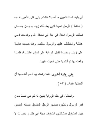 ‫ﺃﻱ ﺒﻨﻴﺔ ﺃﻟﺴﺕ ﺘﺤﺒﻴﻥ ﻤﺎ ﺃﺤﺏ؟ ﻓﻘﺎﻟﺕ: ﺒﻠﻰ. ﻗﺎل: ﻓﺄﺤﺒﻲ ﻫـﺫﻩ‬

‫) ﻋﺎﺌﺸﺔ ( ﻓﺄﺭﺴل ﻨﺴﻭﺓ ﺍﻟﻨﺒﻲ ﺒﻌﺩ ﺫﻟﻙ ﺯﻴﻨـﺏ ﺒـﻥ ﺠﺤـﺵ‬

‫ﻓﺴﺄﻟﺕ ﺍﻟﺭﺴﻭل ﺍﻟﻌﺩل ﻓﻲ ﺍﺒﻨﺔ ﺃﺒﻲ ﻗﺤﺎﻓﺔ. ﺜـﻡ ﻭﻗﻌـﺕ ﻓـﻲ‬

‫ﻋﺎﺌﺸﺔ ﻭﺍﺴﺘﻁﺎﻟﺕ ﻋﻠﻴﻬﺎ ﻭﺍﻟﺭﺴﻭل ﺴﺎﻜﺕ. ﻭﻫﻨﺎ ﻫﺠﻤﺕ ﻋﺎﺌﺸﺔ‬

‫ﻋﻠﻰ ﺯﻴﻨﺏ ﻭﺤﺴﺒﻤﺎ ﺘﻘﻭل ﺍﻟﺭﻭﺍﻴﺔ ﻋﻠﻰ ﻟﺴﺎﻥ ﻋﺎﺌﺸـﺔ: ﻓﻠﻤـﺎ‬

                    ‫ﻭﻗﻌﺕ ﺒﻬﺎ ﻟﻡ ﺃﻨﺸﺒﻬﺎ ﺤﺘﻰ ﺃﻨﺤﻴﺕ ﻋﻠﻴﻬﺎ.‬


‫: ﻓﻠﻤﺎ ﻭﻗﻌﺕ ﺒﻬﺎ ﻟـﻡ ﺃﻨﺸـﺒﻬﺎ ﺃﻥ‬         ‫א‬

                                  ‫ﺃﺜﺨﻨﺘﻬﺎ ﻏﻠﺒﺔ.. ) ٣٥ (‬


‫ﻭﺍﻟﻤﺘﺄﻤل ﻓﻲ ﻫﺫﻩ ﺍﻟﺭﻭﺍﻴﺔ ﻴﺘﺒﻴﻥ ﻟﻪ ﻜﻡ ﻫﻲ ﺘﺤﻁ ﻤـﻥ‬

‫ﻗﺩﺭ ﺍﻟﺭﺴﻭل ﻭﺘﻅﻬﺭﻩ ﺒﻤﻅﻬﺭ ﺍﻟﺭﺠل ﺍﻟﻤﻨﺸﻐل ﺒﻨﺴﺎﺌﻪ ﺍﻟﻤﺘﻌﻠﻕ‬

‫ﺒﻬﻥ ﺍﻟﻤﺸﻐﻭل ﺒﻤﺸﺎﻜﻠﻬﻥ ﺍﻟﺸﻐﻭﻑ ﺒﺎﺒﻨﺔ ﺃﺒﻲ ﺒﻜـﺭ ﺒﺤﻴـﺙ ﻻ‬
 