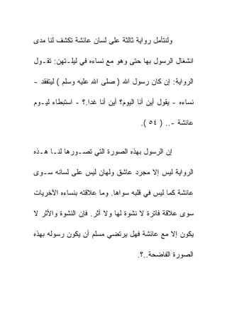 ‫ﻭﻟﻨﺘﺄﻤل ﺭﻭﺍﻴﺔ ﺜﺎﻟﺜﺔ ﻋﻠﻰ ﻟﺴﺎﻥ ﻋﺎﺌﺸﺔ ﺘﻜﺸﻑ ﻟﻨﺎ ﻤﺩﻯ‬

‫ﺍﻨﺸﻐﺎل ﺍﻟﺭﺴﻭل ﺒﻬﺎ ﺤﺘﻰ ﻭﻫﻭ ﻤﻊ ﻨﺴﺎﺀﻩ ﻓﻲ ﻟﻴﻠـﺘﻬﻥ: ﺘﻘـﻭل‬

‫ﺍﻟﺭﻭﺍﻴﺔ: ﺇﻥ ﻜﺎﻥ ﺭﺴﻭل ﺍﷲ ) ﺼﻠﻰ ﺍﷲ ﻋﻠﻴﻪ ﻭﺴﻠﻡ ( ﻟﻴﺘﻔﻘﺩ -‬

‫ﻨﺴﺎﺀﻩ - ﻴﻘﻭل ﺃﻴﻥ ﺃﻨﺎ ﺍﻟﻴﻭﻡ؟ ﺃﻴﻥ ﺃﻨﺎ ﻏﺩﺍ.؟ - ﺍﺴﺘﺒﻁﺎﺀ ﻟﻴـﻭﻡ‬

                                      ‫ﻋﺎﺌﺸﺔ -.. ) ٤٥ (.‬


‫ﺇﻥ ﺍﻟﺭﺴﻭل ﺒﻬﺫﻩ ﺍﻟﺼﻭﺭﺓ ﺍﻟﺘﻲ ﺘﺼـﻭﺭﻫﺎ ﻟﻨـﺎ ﻫـﺫﻩ‬

‫ﺍﻟﺭﻭﺍﻴﺔ ﻟﻴﺱ ﺇﻻ ﻤﺠﺭﺩ ﻋﺎﺸﻕ ﻭﻟﻬﺎﻥ ﻟﻴﺱ ﻋﻠﻰ ﻟﺴﺎﻨﻪ ﺴـﻭﻯ‬

‫ﻋﺎﺌﺸﺔ ﻜﻤﺎ ﻟﻴﺱ ﻓﻲ ﻗﻠﺒﻪ ﺴﻭﺍﻫﺎ. ﻭﻤﺎ ﻋﻼﻗﺘﻪ ﺒﻨﺴﺎﺀﻩ ﺍﻵﺨﺭﻴﺎﺕ‬

‫ﺴﻭﻯ ﻋﻼﻗﺔ ﻓﺎﺘﺭﺓ ﻻ ﻨﺸﻭﺓ ﻟﻬﺎ ﻭﻻ ﺃﺜﺭ. ﻓﺈﻥ ﺍﻟﻨﺸﻭﺓ ﻭﺍﻷﺜﺭ ﻻ‬

‫ﻴﻜﻭﻥ ﺇﻻ ﻤﻊ ﻋﺎﺌﺸﺔ ﻓﻬل ﻴﺭﺘﻀﻲ ﻤﺴﻠﻡ ﺃﻥ ﻴﻜﻭﻥ ﺭﺴﻭﻟﻪ ﺒﻬﺫﻩ‬

                                     ‫ﺍﻟﺼﻭﺭﺓ ﺍﻟﻔﺎﻀﺤﺔ..؟.‬
 