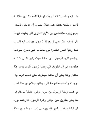 ‫ﺍﷲ ﻋﻠﻴﻪ ﻭﺴﻠﻡ.. ) ٦٥ ( ﻭﻫﺫﻩ ﺍﻟﺭﻭﺍﻴﺔ ﺘﻜﺸﻑ ﻟﻨﺎ ﺃﻥ ﻋﻼﻗـﺔ‬

‫ﺍﻟﺭﺴﻭل ﺒﻨﺴﺎﺌﻪ ﻜﺎﻨﺕ ﻋﻠﻰ ﺍﻟﻤﻸ. ﺤﺘـﻰ ﺃﻥ ﺍﻟﻨـﺎﺱ ﻜـﺎﻨﻭﺍ‬

‫ﻴﻌﺭﻓﻭﻥ ﻴﻭﻡ ﻋﺎﺌﺸﺔ ﻤﻥ ﺒﻴﻥ ﺍﻷﻴﺎﻡ ﺍﻷﺨﺭﻯ ﺍﻟﺘﻲ ﻴﻁﻭﻑ ﻓﻴﻬـﺎ‬

‫ﻋﻠﻰ ﻨﺴﺎﺌﻪ ﻭﻫﺫﺍ ﻴﻌﻨﻲ ﺃﻥ ﺤﺭﻜﺔ ﺍﻟﺭﺴﻭل ﺒﻴﻥ ﻨﺴـﺎﺌﻪ ﻜﺎﻨـﺕ‬

‫ﺘﺤﺕ ﺭﻗﺎﺒﺔ ﺍﻟﻨﺎﺱ ﺍﻨﺘﻅﺎﺭﺍ ﻟﻴﻭﻡ ﻋﺎﺌﺸـﺔ ﻓﻴﻬﺭﻋـﻭﻥ ﻨﺤﻭﻫـﺎ‬

‫ﺒﻬﺩﺍﻴﺎﻫﻡ ﺘﻘﺭﺒﺎ ﻟﻠﺭﺴﻭل.. ﺇﻥ ﻫﺫﺍ ﺍﻟﺤﺩﻴﺙ ﻴﺸﻴﺭ ﺇﻟـﻰ ﺩﻻﻟـﺔ‬

‫ﺨﻁﻴﺭﺓ ﻭﻫﻲ ﺃﻥ ﺍﻟﻁﺭﻴﻕ ﺇﻟﻰ ﺭﻀﺎ ﺍﻟﺭﺴﻭل ﻴﻜﻭﻥ ﺒﻭﺍﺴـﻁﺔ‬

‫ﻋﺎﺌﺸﺔ. ﻭﻫﺫﺍ ﻴﻌﻨﻲ ﺃﻥ ﻋﺎﺌﺸﺔ ﺴﻴﻁﺭﺕ ﻋﻠﻰ ﻗﻠـﺏ ﺍﻟﺭﺴـﻭل‬

‫ﻭﻭﺠﺩﺍﻨﻪ ﻭﺃﺤﺎﺴﻴﺴﻪ ﻟﻠﺩﺭﺠﺔ ﺍﻟﺘﻲ ﺠﻌﻠﺘﻬﻡ ﻴﺴﺘﺜﻤﺭﻭﻥ ﻫﺫﺍ ﺍﻟﺤﺏ‬

‫ﻓﻲ ﻜﺴﺏ ﺭﻀﺎ ﺍﻟﺭﺴﻭل ﻋﻥ ﻁﺭﻴﻕ ﺭﺸﻭﺓ ﻋﺎﺌﺸﺔ ﺒﻬـﺩﺍﻴﺎﻫﻡ.‬

‫ﻤﻤﺎ ﻴﻌﻨﻲ ﺒﻁﺭﻴﻕ ﻏﻴﺭ ﻤﺒﺎﺸﺭ ﺭﺸﻭﺓ ﺍﻟﺭﺴﻭل ﺍﻟﺫﻱ ﺘﺼـﻭﺭﻩ‬

‫ﺍﻟﺭﻭﺍﻴﺔ ﺃﻨﻪ ﻴﻐﻀﺏ ﻟﻐﻴﺭ ﺍﷲ ﻭﻴﺭﻀﻰ ﻟﻐﻴﺭﻩ ﺴﺒﺤﺎﻨﻪ ﻭﺒﻭﺍﺴﻁﺔ‬
 