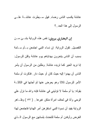 ‫ﻋﺎﺌﺸﺔ ﻴﻜﺴﺏ ﺍﻟﻨﺎﺱ ﺭﻀﺎﻩ. ﻓﻬل ﺴـﻴﻁﺭﺕ ﻋﺎﺌﺸـﺔ ﻋﻠـﻰ‬

                                   ‫ﺍﻟﺭﺴﻭل ﺇﻟﻰ ﻫﺫﺍ ﺍﻟﺤﺩ..؟‬


‫: ﻨﻔﺱ ﻫﺫﻩ ﺍﻟﺭﻭﺍﻴﺔ ﺒﺸـﺊ ﻤـﻥ‬                    ‫א‬

‫ﺍﻟﺘﻔﺼﻴل. ﺘﻘﻭل ﺍﻟﺭﻭﺍﻴﺔ: ﺇﻥ ﻨﺴﺎﺀ ﺍﻟﻨﺒﻲ ﺍﺠﺘﻤﻌﻥ ﺒـﺄﻡ ﺴـﻠﻤﺔ‬

‫ﺒﺴﺒﺏ ﺃﻥ ﺍﻟﻨﺎﺱ ﻴﺘﺤﺭﻭﻥ ﺒﻬﺩﺍﻴﺎﻫﻡ ﻴﻭﻡ ﻋﺎﺌﺸﺔ ﻭﻗﻠﻥ ﻟﻠﺭﺴﻭل:‬

‫ﺇﻨﺎ ﻨﺭﻴﺩ ﺍﻟﺨﻴﺭ ﻜﻤﺎ ﺘﺭﻴﺩﻩ ﻋﺎﺌﺸﺔ. ﻭﻁﻠﺒﻥ ﻤﻥ ﺍﻟﺭﺴﻭل ﺃﻥ ﻴﺄﻤﺭ‬

‫ﺍﻟﻨﺎﺱ ﺃﻥ ﻴﻬﺩﻭﺍ ﺇﻟﻴﻪ ﺤﻴﺙ ﻜﺎﻥ ﺃﻭ ﺤﻴﺙ ﺩﺍﺭ. ﻓﺫﻜﺭﺕ ﺃﻡ ﺴﻠﻤﺔ‬

‫ﺍﻷﻤﺭ ﻟﻠﺭﺴﻭل ﺜﻼﺜﺎ ﻭﻫﻭ ﻴﻌﺭﺽ ﻋﻨﻬﺎ ﺜﻡ ﺃﺠﺎﺒﻬﺎ ﻓﻲ ﺍﻟﺜﺎﻟﺜـﺔ‬

‫ﺒﻘﻭﻟﻪ: ﻴﺎ ﺃﻡ ﺴﻠﻤﺔ ﻻ ﺘﺅﺫﻴﻨﻲ ﻓﻲ ﻋﺎﺌﺸﺔ ﻓﺈﻨﻪ ﻭﺍﷲ ﻤﺎ ﻨﺯل ﻋﻠﻲ‬

‫ﺍﻟﻭﺤﻲ ﻭﺃﻨﺎ ﻓﻲ ﻟﺤﺎﻑ ﺍﻤﺭﺃﺓ ﻤﻨﻜﻥ ﻏﻴﺭﻫﺎ.. ) ٧٥ ( ﻭﻅـﺎﻫﺭ‬

‫ﺍﻟﺭﻭﺍﻴﺔ ﻴﻔﻴﺩ ﺃﻥ ﻨﺴﻭﺓ ﺍﻟﻨﺒﻲ ﺍﺴﺘﻔﺯﻫﻥ ﺃﻤﺭ ﺍﻟﻬﺩﺍﻴﺎ ﻓﺎﺠﺘﻤﻌﻥ ﻟﻬﺫﺍ‬

‫ﺍﻟﻐﺭﺽ ﻭﺃﻭﻓﺩﻥ ﺃﻡ ﺴﻠﻤﺔ ﻟﻠﺘﺤﺩﺙ ﺒﻠﺴﺎﻨﻬﻥ ﻤﻊ ﺍﻟﺭﺴﻭل ﺍﻟـﺫﻱ‬
 