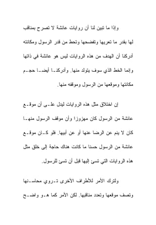 ‫ﻭﺇﺫﺍ ﻤﺎ ﺘﺒﻴﻥ ﻟﻨﺎ ﺃﻥ ﺭﻭﺍﻴﺎﺕ ﻋﺎﺌﺸﺔ ﻻ ﺘﺼﺭﺡ ﺒﻤﻨﺎﻗﺏ‬

‫ﻟﻬﺎ ﺒﻘﺩﺭ ﻤﺎ ﺘﻌﺭﻴﻬﺎ ﻭﺘﻔﻀﺤﻬﺎ ﻭﺘﺤﻁ ﻤﻥ ﻗﺩﺭ ﺍﻟﺭﺴﻭل ﻭﻤﻜﺎﻨﺘﻪ‬

‫ﺃﺩﺭﻜﻨﺎ ﺃﻥ ﺍﻟﻬﺩﻑ ﻤﻥ ﻫﺫﻩ ﺍﻟﺭﻭﺍﻴﺎﺕ ﻟﻴﺱ ﻫﻭ ﻋﺎﺌﺸﺔ ﻓﻲ ﺫﺍﺘﻬﺎ‬

‫ﻭﺇﻨﻤﺎ ﺍﻟﺨﻁ ﺍﻟﺫﻱ ﺴﻭﻑ ﻴﺘﻭﻟﺩ ﻤﻨﻬﺎ. ﻭﺃﺩﺭﻜﻨـﺎ ﺃﻴﻀـﺎ ﺤﺠـﻡ‬

                ‫ﻤﻜﺎﻨﺘﻬﺎ ﻭﻤﻭﻗﻌﻬﺎ ﻤﻥ ﺍﻟﺭﺴﻭل ﻭﻤﻭﻗﻔﻪ ﻤﻨﻬﺎ.‬


‫ﺇﻥ ﺍﺨﺘﻼﻕ ﻤﺜل ﻫﺫﻩ ﺍﻟﺭﻭﺍﻴﺎﺕ ﻟﻴﺩل ﻋﻠـﻰ ﺃﻥ ﻤﻭﻗـﻊ‬

‫ﻋﺎﺌﺸﺔ ﻤﻥ ﺍﻟﺭﺴﻭل ﻜﺎﻥ ﻤﻬﺯﻭﺯﺍ ﻭﺃﻥ ﻤﻭﻗﻑ ﺍﻟﺭﺴﻭل ﻤﻨﻬـﺎ‬

‫ﻜﺎﻥ ﻻ ﻴﻨﻡ ﻋﻥ ﺍﻟﺭﻀﺎ ﻋﻨﻬﺎ ﺃﻭ ﻋﻥ ﺃﺒﻴﻬﺎ. ﻓﻠﻭ ﻜـﺎﻥ ﻤﻭﻗـﻊ‬

‫ﻋﺎﺌﺸﺔ ﻤﻥ ﺍﻟﺭﺴﻭل ﺤﺴﻨﺎ ﻤﺎ ﻜﺎﻨﺕ ﻫﻨﺎﻙ ﺤﺎﺠﺔ ﺇﻟﻰ ﺨﻠﻕ ﻤﺜل‬

        ‫ﻫﺫﻩ ﺍﻟﺭﻭﺍﻴﺎﺕ ﺍﻟﺘﻲ ﺘﺴﺊ ﺇﻟﻴﻬﺎ ﻗﺒل ﺃﻥ ﺘﺴﺊ ﻟﻠﺭﺴﻭل.‬


‫ﻭﻟﺘﺭﻙ ﺍﻷﻤﺭ ﻟﻸﻁﺭﺍﻑ ﺍﻷﺨﺭﻯ ﺘـﺭﻭﻱ ﻤﺤﺎﺴـﻨﻬﺎ‬

‫ﻭﺘﺼﻑ ﻤﻭﻗﻌﻬﺎ ﻭﺘﻌﺩﺩ ﻤﻨﺎﻗﺒﻬﺎ. ﻟﻜﻥ ﺍﻷﻤﺭ ﻜﻤﺎ ﻫـﻭ ﻭﺍﻀـﺢ‬
 