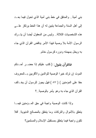 ‫ﺒﻨﻲ ﺃﻤﻴﺔ.. ﻭﺍﻟﻤﺩﻗﻕ ﻓﻲ ﺨﻁ ﺒﻨﻲ ﺃﻤﻴﺔ ﺍﻟﺫﻱ ﺘﺤﻭل ﻓﻴﻤﺎ ﺒﻌـﺩ‬

‫ﺇﻟﻰ ﺃﻫل ﺍﻟﺴﻨﺔ ﻭﺍﻟﺠﻤﺎﻋﺔ ﻴﺘﺒﻴﻥ ﻟﻪ ﺃﻥ ﻫﺫﺍ ﺍﻟﺨﻁ ﻴﺭﺘﻜﺯ ﻋﻠـﻰ‬

‫ﻫﺫﻩ ﺍﻟﺸﺨﺼﻴﺎﺕ ﺍﻟﺜﻼﺜﺔ.. ﻭﻟﻴﺱ ﻤﻥ ﺍﻟﻤﻌﻘﻭل ﺃﻴﻀﺎ ﺃﻥ ﻴﺘـﺭﻙ‬

‫ﺍﻟﺭﺴﻭل ﺍﻷﻤﺔ ﺒﻼ ﻭﺼﻴﺔ ﻓﻬﺫﺍ ﺍﻷﻤﺭ ﻴﻨﺎﻗﺽ ﺍﻟﻘﺭﺁﻥ ﺍﻟﺫﻱ ﺠﺎﺀ‬

                    ‫ﺒﻪ ﻭﻴﺨل ﺒﻤﻬﻤﺘﻪ ﻭﺩﻭﺭﻩ ﻜﺭﺴﻭل ﺨﺎﺘﻡ.‬


‫: ) ﻜﺘﺏ ﻋﻠﻴﻜﻡ ﺇﺫﺍ ﺤﻀـﺭ ﺃﺤـﺩﻜﻡ‬

‫ﺍﻟﻤﻭﺕ ﺇﻥ ﺘﺭﻙ ﺨﻴﺭﺍ ﺍﻟﻭﺼﻴﺔ ﻟﻠﻭﺍﻟﺩﻴﻥ ﻭﺍﻷﻗﺭﺒﻴﻥ ﺒـﺎﻟﻤﻌﺭﻭﻑ‬

‫ﺤﻘﺎ ﻋﻠﻰ ﺍﻟﻤﺅﻤﻨﻴﻥ ( ) ٧٨ ( ﻓﻬل ﻴﺠﻭﺯ ﻟﻠﺭﺴﻭل ﺃﻥ ﻴﺨـﺎﻟﻑ‬

                 ‫ﺍﻟﻘﺭﺁﻥ ﺍﻟﺫﻱ ﺠﺎﺀ ﺒﻪ ﻭﻫﻭ ﻴﺄﻤﺭ ﺒﺎﻟﻭﺼﻴﺔ..؟‬


‫ﻭﺇﺫﺍ ﻜﺎﻨﺕ ﺍﻟﻭﺼﻴﺔ ﻭﺍﺠﺒﺔ ﻓﻲ ﺤﻕ ﺍﻟﻤـﺅﻤﻨﻴﻥ ﻓﻴﻤـﺎ‬

‫ﻴﺘﻌﻠﻕ ﺒﺎﻷﻤﻭﺍل ﻭﺍﻟﺘﺭﻜﺎﺕ ﻭﻤﺎ ﻴﺘﻌﻠﻕ ﺒﺎﻟﻤﺼﺎﻟﺢ ﺍﻟﺩﻨﻴﻭﻴﺔ. ﺃﻓﻼ‬

        ‫ﺘﻜﻭﻥ ﻭﺍﺠﺒﺔ ﻓﻴﻤﺎ ﻴﺘﻌﻠﻕ ﺒﻤﺴﺘﻘﺒل ﺍﻹﺴﻼﻡ ﻭﺍﻟﻤﺴﻠﻤﻴﻥ؟‬
 