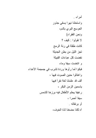 ‫ﺃﻤﺭﺍﺀ .‬
                  ‫ﻭﺍﺴﺘﺤﻠﻨﺎ ﻨﻬﺭﺍ ﻴﺴﻘﻲ ﺠﺫﻭﺭ‬
                       ‫ﺍﻟﻌﻭﺴﺞ ﺍﻟﺒﺭﻱ ﺒﺎﻟﺩﻡ،‬
                              ‫ﻭﻨﺤﻥ ﺍﻟﻔﻘﺭﺍﺀ(‬
                         ‫ﻻ ﺘﻘﻭﻟﻭﺍ : ﻜﻴﻑ ؟‬
                   ‫ﻜﺎﻨﺕ ﻁﻔﻠﺔ ﻓﻲ ﺭﺌﺔ ﺍﻟﺭﻤﺢ‬
                  ‫ﺘﺠﺯ ﺍﻟﻠﻴل ﻤﻥ ﺒﻁﻥ ﺍﻟﺠﺩﻴﻠﺔ‬
                   ‫ﻨﻔﻀﺕ ﻜل ﻋﺒﺎﺀﺍﺕ ﺍﻟﻘﺒﻴﻠﺔ‬
                       ‫ﻭ ﺍﻨﺘﻀﺕ ﺴﻴﻔﺎ ﻭﻤﺎﺀ‬
‫ﻓﺒﻜﻭﺍ ﻟﻤﺎ ﺭﺃﻭﻫﺎ ﻭﺭﺩﺓ ﺘﺸﺭﺏ ﻓﻲ ﺠﻤﺠﻤﺔ ﺍﻷﻋﺩﺍﺀ‬
                ‫ﻭﺍﻏﺘﺎﻟﻭﺍ ﺤﻨﻴﻥ ﺍﻟﺼﻭﺕ ﻓﻴﻬﺎ ،‬
                 ‫ﺃﻟﻑ ﻗﺩ ﻋﻠﻤﺘﻨﺎ ﻟﻐﺔ ﻨﻘﺭﺃ ﻓﻴﻬﺎ‬
                      ‫ﻴﺎﺴﻤﻴﻥ ﺍﻟﺯﻤﻥ ﺍﻟﺒﻜﺭ ،‬
        ‫ﺭﻏﻴﻔﺎ ﻴﺤﻠﻡ ﺍﻷﻁﻔﺎل ﻓﻴﻪ ﺒﺭﺯﺨﺎ ﻟﻠﺸﻤﺱ‬
                               ‫ﺴﻴﻔﺎ ﺃﺤﻤﺭﺍ ،‬
                                ‫ﺃﻭ ﺒﺭﺘﻘﺎﻟﻪ .‬
                  ‫ﺁﻩ ﻟﻜﻨﺎ ﻤﻀﻐﻨﺎ ﻟﺫﺓ ﺍﻟﺨﻭﻑ،‬
 