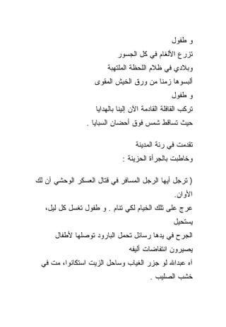 ‫ﻭ ﻁﻔﻭل‬
                            ‫ﺘﺯﺭﻉ ﺍﻷﻟﻐﺎﻡ ﻓﻲ ﻜل ﺍﻟﺠﺴﻭﺭ‬
                        ‫ﻭﺒﻼﺩﻱ ﻓﻲ ﻅﻼﻡ ﺍﻟﻠﺤﻅﺔ ﺍﻟﻤﻠﺘﻬﺒﺔ‬
                    ‫ﺃﻟﺒﺴﻭﻫﺎ ﺯﻤﻨﺎ ﻤﻥ ﻭﺭﻕ ﺍﻟﺨﻴﺵ ﺍﻟﻤﻘﻭﻯ‬
                                                  ‫ﻭ ﻁﻔﻭل‬
                    ‫ﺘﺭﻜﺏ ﺍﻟﻘﺎﻓﻠﺔ ﺍﻟﻘﺎﺩﻤﺔ ﺍﻵﻥ ﺇﻟﻴﻨﺎ ﺒﺎﻟﻬﺩﺍﻴﺎ‬
                 ‫ﺤﻴﺙ ﺘﺴﺎﻗﻁ ﺸﻤﺱ ﻓﻭﻕ ﺃﺤﻀﺎﻥ ﺍﻟﺴﺒﺎﻴﺎ .‬

                                    ‫ﺘﻘﺩﻤﺕ ﻓﻲ ﺭﺌﺔ ﺍﻟﻤﺩﻴﻨﺔ‬
                              ‫ﻭﺨﺎﻁﺒﺕ ﺒﺎﻟﺠﺭﺃﺓ ﺍﻟﺤﺯﻴﻨﺔ :‬

‫) ﺘﺭﺠل ﺃﻴﻬﺎ ﺍﻟﺭﺠل ﺍﻟﻤﺴﺎﻓﺭ ﻓﻲ ﻗﺘﺎل ﺍﻟﻌﺴﻜﺭ ﺍﻟﻭﺤﺸﻲ ﺁﻥ ﻟﻙ‬
                                                   ‫ﺍﻷﻭﺍﻥ.‬
   ‫ﻋﺭﺝ ﻋﻠﻰ ﺘﻠﻙ ﺍﻟﺨﻴﺎﻡ ﻟﻜﻲ ﺘﻨﺎﻡ . ﻭ ﻁﻔﻭل ﺘﻐﺴل ﻜل ﻟﻴل،‬
                                                   ‫ﻴﺴﺘﺤﻴل‬
      ‫ﺍﻟﺠﺭﺡ ﻓﻲ ﻴﺩﻫﺎ ﺭﺴﺎﺌل ﺘﺤﻤل ﺍﻟﺒﺎﺭﻭﺩ ﺘﻭﺼﻠﻬﺎ ﻷﻁﻔﺎل‬
                                 ‫ﻴﺼﻴﺭﻭﻥ ﺍﻨﺘﻔﺎﻀﺎﺕ ﺃﻟﻴﻔﻪ‬
 ‫ﺁﻩ ﻋﺒﺩﺍﷲ ﻟﻭ ﺠﺯﺭ ﺍﻟﻐﻴﺎﺏ ﻭﺴﺎﺤل ﺍﻟﺯﻴﺕ ﺍﺴﺘﻜﺎﻨﻭﺍ، ﻤﺕ ﻓﻲ‬
                                         ‫ﺨﺸﺏ ﺍﻟﺼﻠﻴﺏ .‬
 