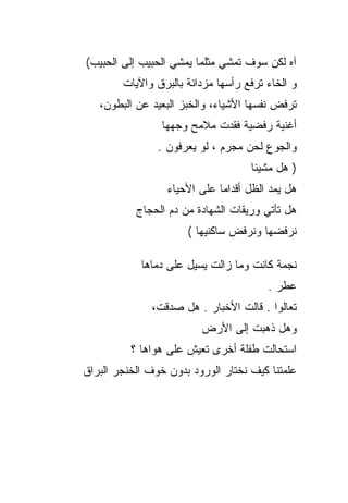 ‫ﺁﻩ ﻟﻜﻥ ﺴﻭﻑ ﺘﻤﺸﻲ ﻤﺜﻠﻤﺎ ﻴﻤﺸﻲ ﺍﻟﺤﺒﻴﺏ ﺇﻟﻰ ﺍﻟﺤﺒﻴﺏ(‬
        ‫ﻭ ﺍﻟﺨﺎﺀ ﺘﺭﻓﻊ ﺭﺃﺴﻬﺎ ﻤﺯﺩﺍﻨﺔ ﺒﺎﻟﺒﺭﻕ ﻭﺍﻵﻴﺎﺕ‬
   ‫ﺘﺭﻓﺽ ﻨﻔﺴﻬﺎ ﺍﻷﺸﻴﺎﺀ، ﻭﺍﻟﺨﺒﺯ ﺍﻟﺒﻌﻴﺩ ﻋﻥ ﺍﻟﺒﻁﻭﻥ،‬
                 ‫ﺃﻏﻨﻴﺔ ﺭﻓﻀﻴﺔ ﻓﻘﺩﺕ ﻤﻼﻤﺢ ﻭﺠﻬﻬﺎ‬
                ‫ﻭﺍﻟﺠﻭﻉ ﻟﺤﻥ ﻤﺠﺭﻡ ، ﻟﻭ ﻴﻌﺭﻓﻭﻥ .‬
                                    ‫) ﻫل ﻤﺸﻴﻨﺎ‬
                  ‫ﻫل ﻴﻤﺩ ﺍﻟﻅل ﺃﻗﺩﺍﻤﺎ ﻋﻠﻰ ﺍﻷﺤﻴﺎﺀ‬
           ‫ﻫل ﺘﺄﺘﻲ ﻭﺭﻴﻘﺎﺕ ﺍﻟﺸﻬﺎﺩﺓ ﻤﻥ ﺩﻡ ﺍﻟﺤﺠﺎﺝ‬
                      ‫ﻨﺭﻓﻀﻬﺎ ﻭﻨﺭﻓﺽ ﺴﺎﻜﻨﻴﻬﺎ (‬

            ‫ﻨﺠﻤﺔ ﻜﺎﻨﺕ ﻭﻤﺎ ﺯﺍﻟﺕ ﻴﺴﻴل ﻋﻠﻰ ﺩﻤﺎﻫﺎ‬
                                        ‫ﻋﻁﺭ .‬
              ‫ﺘﻌﺎﻟﻭﺍ . ﻗﺎﻟﺕ ﺍﻷﺨﺒﺎﺭ . ﻫل ﺼﺩﻗﺕ،‬
                         ‫ﻭﻫل ﺫﻫﺒﺕ ﺇﻟﻰ ﺍﻷﺭﺽ‬
          ‫ﺍﺴﺘﺤﺎﻟﺕ ﻁﻔﻠﺔ ﺃﺨﺭﻯ ﺘﻌﻴﺵ ﻋﻠﻰ ﻫﻭﺍﻫﺎ ؟‬
‫ﻋﻠﻤﺘﻨﺎ ﻜﻴﻑ ﻨﺨﺘﺎﺭ ﺍﻟﻭﺭﻭﺩ ﺒﺩﻭﻥ ﺨﻭﻑ ﺍﻟﺨﻨﺠﺭ ﺍﻟﺒﺭﺍﻕ‬
 