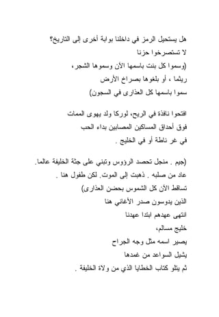 ‫ﻫل ﻴﺴﺘﺤﻴل ﺍﻟﺭﻤﺯ ﻓﻲ ﺩﺍﺨﻠﻨﺎ ﺒﻭﺍﺒﺔ ﺃﺨﺭﻯ ﺇﻟﻰ ﺍﻟﺘﺎﺭﻴﺦ؟‬
                                    ‫ﻻ ﺘﺴﺘﺼﺭﺨﻭﺍ ﺤﺯﻨﺎ‬
            ‫)ﻭﺴﻤﻭﺍ ﻜل ﺒﻨﺕ ﺒﺎﺴﻤﻬﺎ ﺍﻵﻥ ﻭﺴﻤﻭﻫﺎ ﺍﻟﺸﺠﺭ،‬
                       ‫ﺭﻴﺜﻤﺎ ، ﺃﻭ ﺒﻠﻐﻭﻫﺎ ﺒﺼﺭﺍﺥ ﺍﻷﺭﺽ‬
                   ‫ﺴﻤﻭﺍ ﺒﺎﺴﻤﻬﺎ ﻜل ﺍﻟﻌﺫﺍﺭﻯ ﻓﻲ ﺍﻟﺴﺠﻭﻥ(‬

           ‫ﺍﻓﺘﺤﻭﺍ ﻨﺎﻓﺫﺓ ﻓﻲ ﺍﻟﺭﻴﺢ، ﻟﻭﺭﻜﺎ ﻭﻟﺩ ﻴﻬﻭﻯ ﺍﻟﻤﻤﺎﺕ‬
                ‫ﻓﻭﻕ ﺃﺤﺩﺍﻕ ﺍﻟﻤﺴﺎﻜﻴﻥ ﺍﻟﻤﺼﺎﺒﻴﻥ ﺒﺩﺍﺀ ﺍﻟﺤﺏ‬
                            ‫ﻓﻲ ﻏﺭ ﻨﺎﻁﺔ ﺃﻭ ﻓﻲ ﺍﻟﺨﻠﻴﺞ .‬

‫)ﺠﻴﻡ . ﻤﻨﺠل ﺘﺤﺼﺩ ﺍﻟﺭﺅﻭﺱ ﻭﺘﺒﻨﻲ ﻋﻠﻰ ﺠﺜﺔ ﺍﻟﺨﻠﻴﻔﺔ ﻋﺎﻟﻤﺎ.‬
       ‫ﻋﺎﺩ ﻤﻥ ﺼﻠﺒﻪ . ﺫﻫﺒﺕ ﺇﻟﻰ ﺍﻟﻤﻭﺕ. ﻟﻜﻥ ﻁﻔﻭل ﻫﻨﺎ .‬
                ‫ﺘﺴﺎﻗﻁ ﺍﻵﻥ ﻜل ﺍﻟﺸﻤﻭﺱ ﺒﺤﻀﻥ ﺍﻟﻌﺫﺍﺭﻯ(‬
                        ‫ﺍﻟﺫﻴﻥ ﻴﺩﻭﺴﻭﻥ ﺼﺩﺭ ﺍﻷﻏﺎﻨﻲ ﻫﻨﺎ‬
                                ‫ﺍﻨﺘﻬﻰ ﻋﻬﺩﻫﻡ ﺍﺒﺘﺩﺍ ﻋﻬﺩﻨﺎ‬
                                           ‫ﺨﻠﻴﺞ ﻤﺴﺎﻟﻡ،‬
                           ‫ﻴﺼﻴﺭ ﺍﺴﻤﻪ ﻤﺜل ﻭﺠﻪ ﺍﻟﺠﺭﺍﺡ‬
                                ‫ﻴﺸﻴل ﺍﻟﺴﻭﺍﻋﺩ ﻤﻥ ﻏﻤﺩﻫﺎ‬
             ‫ﺜﻡ ﻴﺘﻠﻭ ﻜﺘﺎﺏ ﺍﻟﺨﻁﺎﻴﺎ ﺍﻟﺫﻱ ﻤﻥ ﻭﻻﺓ ﺍﻟﺨﻠﻴﻔﺔ .‬
 