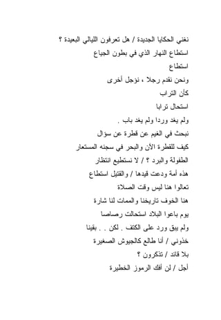 ‫ﻨﻐﻨﻲ ﺍﻟﺤﻜﺎﻴﺎ ﺍﻟﺠﺩﻴﺩﺓ / ﻫل ﺘﻌﺭﻓﻭﻥ ﺍﻟﻠﻴﺎﻟﻲ ﺍﻟﺒﻌﻴﺩﺓ ؟‬
             ‫ﺍﺴﺘﻁﺎﻉ ﺍﻟﻨﻬﺎﺭ ﺍﻟﺫﻱ ﻓﻲ ﺒﻁﻭﻥ ﺍﻟﺠﻴﺎﻉ‬
                                          ‫ﺍﺴﺘﻁﺎﻉ‬
                  ‫ﻭﻨﺤﻥ ﻨﻘﺩﻡ ﺭﺠﻼ ، ﻨﺅﺠل ﺃﺨﺭﻯ‬
                                      ‫ﻜﺄﻥ ﺍﻟﺘﺭﺍﺏ‬
                                     ‫ﺍﺴﺘﺤﺎل ﺘﺭﺍﺒﺎ‬
                      ‫ﻭﻟﻡ ﻴﻐﺩ ﻭﺭﺩﺍ ﻭﻟﻡ ﻴﻐﺩ ﺒﺎﺏ .‬
              ‫ﻨﺒﺤﺙ ﻓﻲ ﺍﻟﻐﻴﻡ ﻋﻥ ﻗﻁﺭﺓ ﻋﻥ ﺴﺅﺍل‬
      ‫ﻜﻴﻑ ﻟﻠﻘﻁﺭﺓ ﺍﻵﻥ ﻭﺍﻟﺒﺤﺭ ﻓﻲ ﺴﺠﻨﻪ ﺍﻟﻤﺴﺘﻌﺎﺭ‬
             ‫ﺍﻟﻁﻔﻭﻟﺔ ﻭﺍﻟﺒﺭﺩ ؟ / ﻻ ﻨﺴﺘﻁﻴﻊ ﺍﻨﺘﻅﺎﺭ‬
           ‫ﻫﺫﻩ ﺃﻤﺔ ﻭﺩﻋﺕ ﻗﻴﺩﻫﺎ / ﻭﺍﻟﻘﺘﻴل ﺍﺴﺘﻁﺎﻉ‬
                      ‫ﺘﻌﺎﻟﻭﺍ ﻫﻨﺎ ﻟﻴﺱ ﻭﻗﺕ ﺍﻟﺼﻼﺓ‬
             ‫ﻫﻨﺎ ﺍﻟﺨﻭﻑ ﺘﺎﺭﻴﺨﻨﺎ ﻭﺍﻟﻤﻤﺎﺕ ﻟﻨﺎ ﺸﺎﺭﺓ‬
                ‫ﻴﻭﻡ ﺒﺎﻋﻭﺍ ﺍﻟﺒﻼﺩ ﺍﺴﺘﺤﺎﻟﺕ ﺭﺼﺎﺼﺎ‬
          ‫ﻭﻟﻡ ﻴﺒﻕ ﻭﺭﺩ ﻋﻠﻰ ﺍﻟﻜﺘﻑ . ﻟﻜﻥ . . ﺒﻘﻴﻨﺎ‬
             ‫ﺨﺫﻭﻨﻲ / ﺃﻨﺎ ﻁﺎﻟﻊ ﻜﺎﻟﺠﻴﻭﺵ ﺍﻟﺼﻐﻴﺭﺓ‬
                              ‫ﺒﻼ ﻗﺎﺌﺩ / ﺘﺫﻜﺭﻭﻥ ؟‬
                   ‫ﺃﺠل / ﻟﻥ ﺃﻓﻙ ﺍﻟﺭﻤﻭﺯ ﺍﻟﺨﻁﻴﺭﺓ‬
 