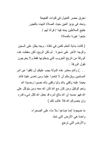 ‫ﻨﺨﺭﻕ ﺤﻀﺭ ﺍﻟﺘﺠﻭل ﻓﻲ ﻗﻨﻭﺍﺕ ﺍﻟﻔﺠﻴﻌﺔ‬
         ‫ﻭﻨﻤﺘﺩ ﻓﻲ ﺒﺅﺒﺅ ﺍﻟﻌﻴﻥ ﺤﻴﺙ ﺍﻟﺼﻼﺓ ﺍﻨﺘﻬﺕ ﺒﺎﻟﻔﺠﻭﺭ‬
                   ‫ﺨﻠﻴﺞ ﺍﻟﺴﻼﻁﻴﻥ ﻴﻤﺘﺩ ﻓﻴﻨﺎ / ﻗﺭﺃﻨﺎ ﻟﻬﻡ /‬
                                   ‫ﺒﺎﻴﻌﻭﺍ ﻏﻴﺭﻨﺎ ﺒﺎﻟﺼﻼﺓ‬

 ‫) ﻜﺎﻨﺕ ﺒﺩﺍﻴﺔ ﺍﻟﺤﻠﻡ ﺘﻜﻤﻥ ﻓﻲ ﻨﺎﻓﺫﺓ ، ﻭﺠﻪ ﻴﻁل ﻋﻠﻰ ﺍﻟﺴﺠﻥ‬
‫ﻭﺍﻟﻭﺠﻪ ﺍﻵﺨﺭ ﻋﻠﻰ ﺸﺠﺭﺓ . ﻟﻡ ﺘﻜﻥ ﺍﻟﺭﻴﺢ، ﻟﻜﻥ ﺴﻘﻁﺕ ﻫﺫﻩ‬
 ‫ﺍﻟﻭﺭﻗﺔ ﻤﻥ ﺘﺎﺭﻴﺦ ﺍﻟﺤﺭﻭﺏ ﺍﻟﺘﻲ ﻴﺩﺨﻠﻭﻨﻬﺎ ﻓﻘﻁ ﻭﻻ ﻴﺨﺭﺠﻭﻥ‬
                                         ‫ﺘﻘﻭل ﺍﻟﻭﺭﻗﺔ :‬
‫. . .( ﻭﺃﻨﺘﻡ ﻤﻌﺸﺭ ﻫﺫﻩ ﺍﻟﺩﻭﻟﺔ ﻴﺠﺏ ﻋﻠﻴﻜﻡ ﺃﻥ ﺘﻜﻔﻭﺍ ﻋﻥ ﺃﻤﺭ‬
 ‫ﺍﻟﻤﺴﻠﻤﻴﻥ ﻭﻴﻠﺯﻤﻜﻡ ﺃﻥ ﻻ ﺘﺘﻌﺩﻭﺍ ﻋﻠﻴﻨﺎ ﻭﻤﻥ ﺘﻌﺩﻯ ﻋﻠﻴﻨﺎ ﻓﺎﷲ‬
   ‫ﻴﻌﻴﻨﻨﺎ ﻋﻠﻴﻪ ﻭﻜﻔﻰ ﺒﺎﷲ ﻭﻟﻴﺎ ﻭﻜﻔﻰ ﺒﺎﷲ ﻨﺼﻴﺭﺍ ﻭﺤﺴﺒﻨﺎ ﺍﷲ‬
‫ﻭﻨﻌﻡ ﺍﻟﻭﻜﻴل ﻭﻤﻥ ﻜﺎﻥ ﻤﻊ ﺍﷲ ﻜﺎﻥ ﺍﷲ ﻤﻌﻪ ﻭﻤﻥ ﻴﺘﻭﻜل ﻋﻠﻰ‬
 ‫ﺍﷲ ﻓﻬﻭ ﺤﺴﺒﻪ ﺇﻥ ﺍﷲ ﺒﺎﻟﻎ ﺃﻤﺭﻩ ﻗﺩ ﺠﻌل ﺍﷲ ﻟﻜل ﺸﻲﺀ ﻗﺩﺭﻩ‬
                        ‫ﻭﺇﻥ ﻴﻨﺼﺭﻜﻡ ﺍﷲ ﻓﻼ ﻏﺎﻟﺏ ﻟﻜﻡ (‬

           ‫ﻤﺎ ﻀﻴﻌﻭﻨﺎ ﺇﻨﻤﺎ ﻀﺎﻋﻭﺍ ﺒﻼ ﻤﺎﺀ ﻋﻠﻰ ﺍﻟﺼﺤﺭﺍﺀ‬
                            ‫ﻭﺍﺤﺩﺓ ﻫﻲ ﺍﻷﺭﺽ ﺍﻟﺘﻲ ﺘﻤﺘﺩ‬
                                   ‫ﻭﺍﻷﺭﺽ ﺍﻟﺘﻲ ﺘﺭﺠﻊ‬
 