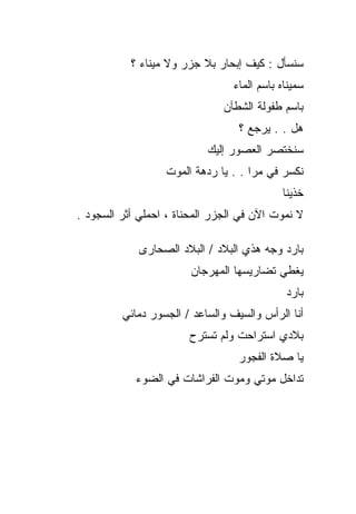 ‫ﺴﻨﺴﺄل : ﻜﻴﻑ ﺇﺒﺤﺎﺭ ﺒﻼ ﺠﺯﺭ ﻭﻻ ﻤﻴﻨﺎﺀ ؟‬
                                 ‫ﺴﻤﻴﻨﺎﻩ ﺒﺎﺴﻡ ﺍﻟﻤﺎﺀ‬
                               ‫ﺒﺎﺴﻡ ﻁﻔﻭﻟﺔ ﺍﻟﺸﻁﺂﻥ‬
                                  ‫ﻫل . . ﻴﺭﺠﻊ ؟‬
                           ‫ﺴﻨﺨﺘﺼﺭ ﺍﻟﻌﺼﻭﺭ ﺇﻟﻴﻙ‬
                  ‫ﻨﻜﺴﺭ ﻓﻲ ﻤﺭﺍ . . ﻴﺎ ﺭﺩﻫﺔ ﺍﻟﻤﻭﺕ‬
                                            ‫ﺨﺫﻴﻨﺎ‬
‫ﻻ ﻨﻤﻭﺕ ﺍﻵﻥ ﻓﻲ ﺍﻟﺠﺯﺭ ﺍﻟﻤﺤﻨﺎﺓ ، ﺍﺤﻤﻠﻲ ﺃﺜﺭ ﺍﻟﺴﺠﻭﺩ .‬

             ‫ﺒﺎﺭﺩ ﻭﺠﻪ ﻫﺫﻱ ﺍﻟﺒﻼﺩ / ﺍﻟﺒﻼﺩ ﺍﻟﺼﺤﺎﺭﻯ‬
                        ‫ﻴﻐﻁﻲ ﺘﻀﺎﺭﻴﺴﻬﺎ ﺍﻟﻤﻬﺭﺠﺎﻥ‬
                                             ‫ﺒﺎﺭﺩ‬
         ‫ﺃﻨﺎ ﺍﻟﺭﺃﺱ ﻭﺍﻟﺴﻴﻑ ﻭﺍﻟﺴﺎﻋﺩ / ﺍﻟﺠﺴﻭﺭ ﺩﻤﺎﺌﻲ‬
                       ‫ﺒﻼﺩﻱ ﺍﺴﺘﺭﺍﺤﺕ ﻭﻟﻡ ﺘﺴﺘﺭﺡ‬
                                  ‫ﻴﺎ ﺼﻼﺓ ﺍﻟﻔﺠﻭﺭ‬
            ‫ﺘﺩﺍﺨل ﻤﻭﺘﻲ ﻭﻤﻭﺕ ﺍﻟﻔﺭﺍﺸﺎﺕ ﻓﻲ ﺍﻟﻀﻭﺀ‬
 