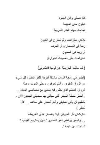 ‫ﻜﻨﺎ ﻨﺼﻠﻲ ﻭﻜﺎﻥ ﺍﻟﺠﻨﻭﺩ‬
                                   ‫ﻗﻠﻴﻠﻭﻥ ﺤﺘﻰ ﺍﻟﻔﺠﻴﻌﺔ‬
                            ‫ﻓﺠﺎﺀﺕ ﺴﻬﺎﻡ ﺍﻟﻌﺩﻭ ﺍﻟﺴﺭﻴﻌﺔ‬

                  ‫ﺒﻼﺩﻱ ﺍﺴﺘﺭﺍﺤﺕ ﻭﻟﻡ ﺘﺴﺘﺭﺡ ﻓﻲ ﺍﻟﻌﻴﻭﻥ‬
                          ‫ﺭﺒﻤﺎ ﻓﻲ ﺍﻟﺼﺤﺎﺭﻯ ﺃﻭ ﺍﻟﺨﻭﻑ‬
                                  ‫ﺃﻭ ﺭﺒﻤﺎ ﻓﻲ ﺍﻟﺴﺠﻭﻥ‬
                       ‫ﺍﺴﺘﺭﺍﺤﺕ ﻋﻠﻰ ﻨﺎﺼﻴﺎﺕ ﺍﻟﺸﻭﺍﺭﻉ‬

                ‫) ﻟﻤﺎ ﺴﺄﻟﺕ ﺍﻟﺨﺭﻴﻁﺔ ﻋﻥ ﻟﻭﻨﻬﺎ ﻗﺎﻁﻌﻭﻨﻲ(‬

‫)ﺃﺠﻠﺱ ﻓﻲ ﺭﺩﻫﺔ ﺍﻟﻤﻭﺕ ﻤﺎﺴﻜﺎ ﺃﺠﻭﺒﺔ ﺍﻟﻠﻐﺯ ﺃﺘﻤﺘﻡ : ﻜل ﺸﻲﺀ‬
     ‫ﻤﻥ ﺍﻟﻭﺭﻕ ﺍﻟﻤﻘﻭﻯ، ﻭﺃﻨﺘﻡ ﺘﻌﺭﻓﻭﻥ ، ﺤﺘﻰ ﺍﻟﻤﻭﺕ ، ﻫﺫﺍ‬
‫ﺍﻟﺭﻭﺍﻕ ﺍﻟﻤﻅﻠﻡ ﺍﻟﺫﻱ ﺠﻠﺱ ﻓﻴﻪ ﺸﻌﺒﻲ ﻤﻊ ﻤﺼﺎﺼﻲ ﺍﻟﺩﻤﺎﺀ . .‬
‫. ﺃﻨﺘﻅﺭ ﻟﺤﻅﺔ ﺍﻟﺼﻔﺭ ﺍﻟﺘﻲ ﺴﻴﺄﺘﻲ ﺒﻬﺎ ﺼﺩﻴﻘﻲ ﺍﻟﺴﺠﻴﻥ ﺍﻵﻥ ،‬
   ‫ﺒﺎﻟﻁﺒﻊ ﻟﻥ ﻴﺄﺘﻲ ﺼﺩﻴﻘﻲ ﻭﺃﻨﺘﻡ ﺃﺼﻔﺎﺭ ﻋﻠﻰ ﻤﻘﺎﻋﺩ . . ﻫل‬
                                             ‫ﺃﻨﺘﻅﺭ (‬
         ‫ﺴﺘﺭﻜﺽ ﻜل ﺍﻟﺠﻴﻭﺵ ﺇﻟﻴﻨﺎ ﻭﺘﺼﻐﺭ ﻫﺫﻱ ﺍﻟﺨﺭﻴﻁﺔ‬
   ‫. . ﻭﺍﻟﺒﺤﺭ ﻴﺭﻜﺽ ﻨﺤﻭ ﺍﻟﻘﺼﻭﺭ / ﻓﻬل ﻴﺴﺘﺭﻴﺢ ﺍﻟﻐﻴﺎﺏ ؟‬
                                   ‫ﺘﺴﺎﺀﻟﺕ ﻋﻥ ﻏﻴﻤﺔ /‬
 