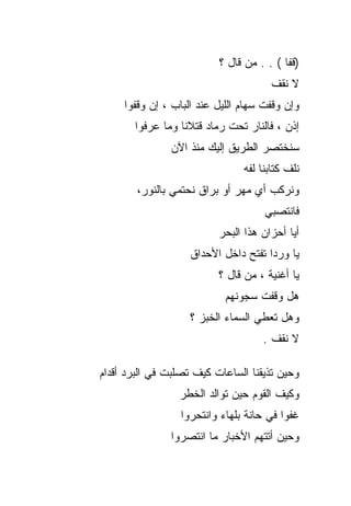 ‫)ﻗﻔﺎ ( . . ﻤﻥ ﻗﺎل ؟‬
                                      ‫ﻻ ﻨﻘﻑ‬
     ‫ﻭﺇﻥ ﻭﻗﻔﺕ ﺴﻬﺎﻡ ﺍﻟﻠﻴل ﻋﻨﺩ ﺍﻟﺒﺎﺏ ، ﺇﻥ ﻭﻗﻔﻭﺍ‬
       ‫ﺇﺫﻥ ، ﻓﺎﻟﻨﺎﺭ ﺘﺤﺕ ﺭﻤﺎﺩ ﻗﺘﻼﻨﺎ ﻭﻤﺎ ﻋﺭﻓﻭﺍ‬
               ‫ﺴﻨﺨﺘﺼﺭ ﺍﻟﻁﺭﻴﻕ ﺇﻟﻴﻙ ﻤﻨﺫ ﺍﻵﻥ‬
                                ‫ﻨﻠﻑ ﻜﺘﺎﺒﻨﺎ ﻟﻔﻪ‬
        ‫ﻭﻨﺭﻜﺏ ﺃﻱ ﻤﻬﺭ ﺃﻭ ﺒﺭﺍﻕ ﻨﺤﺘﻤﻲ ﺒﺎﻟﻨﻭﺭ،‬
                                     ‫ﻓﺎﻨﺘﺼﺒﻲ‬
                          ‫ﺃﻴﺎ ﺃﺤﺯﺍﻥ ﻫﺫﺍ ﺍﻟﺒﺤﺭ‬
                    ‫ﻴﺎ ﻭﺭﺩﺍ ﺘﻔﺘﺢ ﺩﺍﺨل ﺍﻷﺤﺩﺍﻕ‬
                                     ‫ﹰ‬
                          ‫ﻴﺎ ﺃﻏﻨﻴﺔ ، ﻤﻥ ﻗﺎل ؟‬
                            ‫ﻫل ﻭﻗﻔﺕ ﺴﺠﻭﻨﻬﻡ‬
                    ‫ﻭﻫل ﺘﻌﻁﻲ ﺍﻟﺴﻤﺎﺀ ﺍﻟﺨﺒﺯ ؟‬
                                    ‫ﻻ ﻨﻘﻑ .‬

‫ﻭﺤﻴﻥ ﺘﺫﻴﻘﻨﺎ ﺍﻟﺴﺎﻋﺎﺕ ﻜﻴﻑ ﺘﺼﻠﺒﺕ ﻓﻲ ﺍﻟﺒﺭﺩ ﺃﻗﺩﺍﻡ‬
                 ‫ﻭﻜﻴﻑ ﺍﻟﻘﻭﻡ ﺤﻴﻥ ﺘﻭﺍﻟﺩ ﺍﻟﺨﻁﺭ‬
                 ‫ﻏﻔﻭﺍ ﻓﻲ ﺤﺎﻨﺔ ﺒﻠﻬﺎﺀ ﻭﺍﻨﺘﺤﺭﻭﺍ‬
               ‫ﻭﺤﻴﻥ ﺃﺘﺘﻬﻡ ﺍﻷﺨﺒﺎﺭ ﻤﺎ ﺍﻨﺘﺼﺭﻭﺍ‬
 