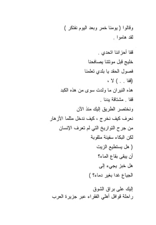 ‫ﻭﻗﺎﻟﻭﺍ ) ﻴﻭﻤﻨﺎ ﺨﻤﺭ ﻭﺒﻌﺩ ﺍﻟﻴﻭﻡ ﻨﻔﺘﻜﺭ (‬
                                 ‫ﻟﻘﺩ ﻫﺎﻤﻭﺍ .‬

                         ‫ﻗﻔﺎ ﺃﺤﺯﺍﻨﻨﺎ ﺍﺘﺤﺩﻱ .‬
                   ‫ﺨﻠﻴﺞ ﻗﺒل ﻤﻭﺘﺘﻨﺎ ﻴﺼﺎﻓﺤﻨﺎ‬
                 ‫ﻓﺼﻭل ﺍﻟﺤﻘﺩ ﻴﺎ ﺒﻠﺩﻱ ﺘﻌﻠﻤﻨﺎ‬
                              ‫)ﻗﻔﺎ . . ( ﻻ ،‬
     ‫ﻫﺫﻩ ﺍﻟﻨﻴﺭﺍﻥ ﻤﺎ ﻭﻟﺩﺕ ﺴﻭﻯ ﻤﻥ ﻫﺫﻩ ﺍﻟﻜﺒﺩ‬
                          ‫ﻗﻔﺎ . ﻤﺸﺘﺎﻗﺔ ﻴﺩﻨﺎ .‬
             ‫ﻭﻨﺨﺘﺼﺭ ﺍﻟﻁﺭﻴﻕ ﺇﻟﻴﻙ ﻤﻨﺫ ﺍﻵﻥ‬
‫ﻨﻌﺭﻑ ﻜﻴﻑ ﻨﺨﺭﺝ ، ﻜﻴﻑ ﻨﺩﺨل ﻤﺜﻠﻤﺎ ﺍﻷﺯﻫﺎﺭ‬
    ‫ﻤﻥ ﺠﺭﺡ ﺍﻟﺘﻭﺍﺭﻴﺦ ﺍﻟﺘﻲ ﻟﻡ ﺘﻌﺭﻑ ﺍﻹﻨﺴﺎﻥ‬
                     ‫ﻟﻜﻥ ﺍﻟﺒﻜﺎﺀ ﺴﻔﻴﻨﺔ ﻤﺜﻘﻭﺒﺔ‬
                        ‫) ﻫل ﻴﺴﺘﻁﻴﻊ ﺍﻟﺯﻴﺕ‬
                         ‫ﺃﻥ ﻴﺒﻘﻰ ﺒﻘﺎﻉ ﺍﻟﻤﺎﺀ؟‬
                         ‫ﻫل ﺨﺒﺯ ﻴﺠﻲﺀ ﺇﻟﻰ‬
                    ‫ﺍﻟﺠﻴﺎﻉ ﻏﺩﺍ ﺒﻐﻴﺭ ﺩﻤﺎﺀ؟ (‬

                    ‫ﺇﻟﻴﻙ ﻋﻠﻰ ﺒﺭﺍﻕ ﺍﻟﺸﻭﻕ‬
 ‫ﺭﺍﺤﻠﺔ ﻗﻭﺍﻓل ﺃﻫﻠﻲ ﺍﻟﻔﻘﺭﺍﺀ ﻋﺒﺭ ﺠﺯﻴﺭﺓ ﺍﻟﻌﺭﺏ‬
 