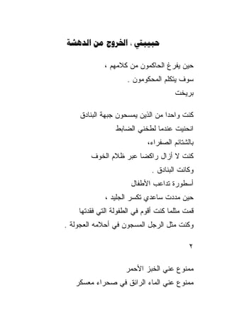 ‫‪    ‬‬

             ‫ﺤﻴﻥ ﻴﻔﺭﻍ ﺍﻟﺤﺎﻜﻤﻭﻥ ﻤﻥ ﻜﻼﻤﻬﻡ ،‬
                     ‫ﺴﻭﻑ ﻴﺘﻜﻠﻡ ﺍﻟﻤﺤﻜﻭﻤﻭﻥ .‬
                                      ‫ﺒﺭﻴﺨﺕ‬

    ‫ﻜﻨﺕ ﻭﺍﺤﺩﺍ ﻤﻥ ﺍﻟﺫﻴﻥ ﻴﻤﺴﺤﻭﻥ ﺠﺒﻬﺔ ﺍﻟﺒﻨﺎﺩﻕ‬
                                 ‫ﹰ‬
                 ‫ﺍﻨﺤﻨﻴﺕ ﻋﻨﺩﻤﺎ ﻟﻁﺨﻨﻲ ﺍﻟﻀﺎﺒﻁ‬
                            ‫ﺒﺎﻟﺸﺘﺎﺌﻡ ﺍﻟﺼﻔﺭﺍﺀ،‬
        ‫ﻜﻨﺕ ﻻ ﺃﺯﺍل ﺭﺍﻜﻀﺎ ﻋﺒﺭ ﻅﻼﻡ ﺍﻟﺨﻭﻑ‬
                      ‫ﹰ‬
                              ‫ﻭﻜﺎﻨﺕ ﺍﻟﺒﻨﺎﺩﻕ .‬
                      ‫ﺃﺴﻁﻭﺭﺓ ﺘﺩﺍﻋﺏ ﺍﻷﻁﻔﺎل‬
             ‫ﺤﻴﻥ ﻤﺩﺩﺕ ﺴﺎﻋﺩﻱ ﺘﻜﺴﺭ ﺍﻟﺠﻠﻴﺩ ،‬
    ‫ﻗﻤﺕ ﻤﺜﻠﻤﺎ ﻜﻨﺕ ﺃﻗﻭﻡ ﻓﻲ ﺍﻟﻁﻔﻭﻟﺔ ﺍﻟﺘﻲ ﻓﻘﺩﺘﻬﺎ‬
‫ﻭﻜﻨﺕ ﻤﺜل ﺍﻟﺭﺠل ﺍﻟﻤﺴﺠﻭﻥ ﻓﻲ ﺃﺤﻼﻤﻪ ﺍﻟﻌﺠﻭﻟﺔ .‬

                                           ‫٢‬

                    ‫ﻤﻤﻨﻭﻉ ﻋﻨﻲ ﺍﻟﺨﺒﺯ ﺍﻷﺤﻤﺭ‬
   ‫ﻤﻤﻨﻭﻉ ﻋﻨﻲ ﺍﻟﻤﺎﺀ ﺍﻟﺭﺍﺌﻕ ﻓﻲ ﺼﺤﺭﺍﺀ ﻤﻌﺴﻜﺭ‬
 