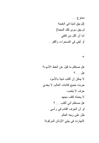 ‫ﻤﻤﻨﻭﻉ . .‬
           ‫)ﻟﻡ ﻴﺒﻕ ﻟﺩﻴﻨﺎ ﻓﻲ ﺍﻟﺨﻴﻤﺔ‬
         ‫ﻟﻡ ﻴﺒﻕ ﺴﻭﻯ ﺘﻠﻙ ﺍﻟﻨﺠﻤﺔ(‬
             ‫ﺃﻤﺎ ﺃﻥ ﺁﻜل ﻤﻥ ﻜﺘﻔﻲ‬
    ‫ﺃﻭ ﺃﺒﻘﻰ ﻓﻲ ﺍﻟﺼﺤﺭﺍﺀ، ﻭﺃﻜﻔﺭ .‬



                                ‫٣‬

‫ﻫل ﺼﺩﻗﺘﻡ ﻤﺎ ﻗﻴل ﻋﻥ ﺍﻟﺨﻁ ﺍﻷﺴﻭﺩ؟‬
                        ‫ﻫل . . ؟‬
     ‫ﻻ ﻴﻤﻜﻥ ﺃﻥ ﺃﻜﺘﺏ ﺸﻴﺌﺎ ﺒﺎﻷﺴﻭﺩ‬
‫ﺠﺭﺒﺕ ﺠﻤﻴﻊ ﻜﺘﺎﺒﺎﺕ ﺍﻟﻌﺎﻟﻡ، ﻻ ﻴﺠﺩﻱ‬
                  ‫ﺤﺭﻑ ﻻ ﻴﺘﻌﺏ،‬
              ‫ﻻ ﻴﺤﻤﻠﻪ ﻜﺘﻑ ﻤﺠﻬﺩ‬
       ‫ﻫل ﺼﺩﻗﺘﻡ ﺃﻨﻲ ﺃﻜﺘﺏ . . ؟‬
     ‫ﻟﻭ ﺃﻥ ﺍﻟﺤﺭﻑ ﺍﻟﻘﺎﺩﻡ ﻓﻲ ﺭﺃﺴﻲ‬
              ‫ﻁل ﻋﻠﻰ ﻭﺠﻪ ﺍﻟﻌﺎﻟﻡ‬
 ‫ﻻﻨﻬﺎﺭﺕ ﻓﻲ ﺒﻴﺘﻲ ﺍﻷﻭﺜﺎﻥ ﺍﻟﻤﺭﻜﻭﻨﺔ‬
 