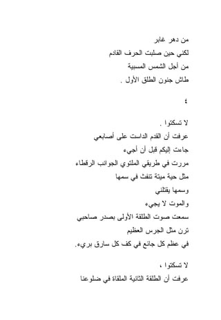 ‫ﻤﻥ ﺩﻫﺭ ﻏﺎﺒﺭ‬
           ‫ﻟﻜﻨﻲ ﺤﻴﻥ ﺼﻠﺒﺕ ﺍﻟﺤﺭﻑ ﺍﻟﻘﺎﺩﻡ‬
                  ‫ﻤﻥ ﺃﺠل ﺍﻟﺸﻤﺱ ﺍﻟﻤﺴﺒﻴﺔ‬
               ‫ﻁﺎﺵ ﺠﻨﻭﻥ ﺍﻟﻁﻠﻕ ﺍﻷﻭل .‬

                                       ‫٤‬

                              ‫ﻻ ﺘﺴﻜﺘﻭﺍ .‬
     ‫ﻋﺭﻓﺕ ﺃﻥ ﺍﻟﻘﺩﻡ ﺍﻟﺩﺍﺴﺕ ﻋﻠﻰ ﺃﺼﺎﺒﻌﻲ‬
                ‫ﺠﺎﺀﺕ ﺇﻟﻴﻜﻡ ﻗﺒل ﺃﻥ ﺃﺠﻲﺀ‬
‫ﻤﺭﺭﺕ ﻓﻲ ﻁﺭﻴﻘﻲ ﺍﻟﻤﻠﺘﻭﻱ ﺍﻟﺠﻭﺍﻨﺏ ﺍﻟﺭﻗﻁﺎﺀ‬
              ‫ﻤﺜل ﺤﻴﺔ ﻤﻴﺘﺔ ﺘﻨﻔﺙ ﻓﻲ ﺴﻤﻬﺎ‬
                            ‫ﻭﺴﻤﻬﺎ ﻴﻘﺘﻠﻨﻲ‬
                         ‫ﻭﺍﻟﻤﻭﺕ ﻻ ﻴﺠﻲﺀ‬
‫ﺴﻤﻌﺕ ﺼﻭﺕ ﺍﻟﻁﻠﻘﺔ ﺍﻷﻭﻟﻰ ﺒﺼﺩﺭ ﺼﺎﺤﺒﻲ‬
                  ‫ﺘﺭﻥ ﻤﺜل ﺍﻟﺠﺭﺱ ﺍﻟﻌﻅﻴﻡ‬
‫ﻓﻲ ﻋﻅﻡ ﻜل ﺠﺎﺌﻊ ﻓﻲ ﻜﻑ ﻜل ﺴﺎﺭﻕ ﺒﺭﻱﺀ.‬

                              ‫ﻻ ﺘﺴﻜﺘﻭﺍ ،‬
 ‫ﻋﺭﻓﺕ ﺃﻥ ﺍﻟﻁﻠﻘﺔ ﺍﻟﺜﺎﻨﻴﺔ ﺍﻟﻤﻠﻘﺎﺓ ﻓﻲ ﻀﻠﻭﻋﻨﺎ‬
 