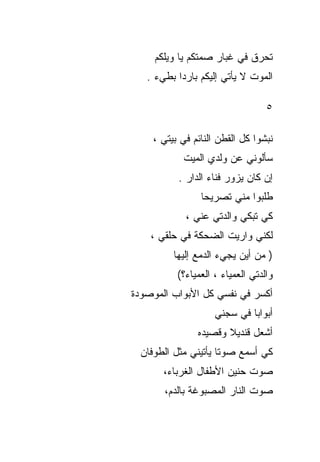‫ﺘﺤﺭﻕ ﻓﻲ ﻏﺒﺎﺭ ﺼﻤﺘﻜﻡ ﻴﺎ ﻭﻴﻠﻜﻡ‬
   ‫ﺍﻟﻤﻭﺕ ﻻ ﻴﺄﺘﻲ ﺇﻟﻴﻜﻡ ﺒﺎﺭﺩﺍ ﺒﻁﻲﺀ .‬

                                  ‫٥‬

    ‫ﻨﺒﺸﻭﺍ ﻜل ﺍﻟﻘﻁﻥ ﺍﻟﻨﺎﺌﻡ ﻓﻲ ﺒﻴﺘﻲ ،‬
            ‫ﺴﺄﻟﻭﻨﻲ ﻋﻥ ﻭﻟﺩﻱ ﺍﻟﻤﻴﺕ‬
          ‫ﺇﻥ ﻜﺎﻥ ﻴﺯﻭﺭ ﻓﻨﺎﺀ ﺍﻟﺩﺍﺭ .‬
                ‫ﻁﻠﺒﻭﺍ ﻤﻨﻲ ﺘﺼﺭﻴﺤﺎ‬
            ‫ﻜﻲ ﺘﺒﻜﻲ ﻭﺍﻟﺩﺘﻲ ﻋﻨﻲ ،‬
    ‫ﻟﻜﻨﻲ ﻭﺍﺭﻴﺕ ﺍﻟﻀﺤﻜﺔ ﻓﻲ ﺤﻠﻘﻲ ،‬
         ‫) ﻤﻥ ﺃﻴﻥ ﻴﺠﻲﺀ ﺍﻟﺩﻤﻊ ﺇﻟﻴﻬﺎ‬
          ‫ﻭﺍﻟﺩﺘﻲ ﺍﻟﻌﻤﻴﺎﺀ ، ﺍﻟﻌﻤﻴﺎﺀ؟(‬
‫ﺃﻜﺴﺭ ﻓﻲ ﻨﻔﺴﻲ ﻜل ﺍﻷﺒﻭﺍﺏ ﺍﻟﻤﻭﺼﻭﺩﺓ‬
                    ‫ﺃﺒﻭﺍﺒﺎ ﻓﻲ ﺴﺠﻨﻲ‬
                            ‫ﹰ‬
               ‫ﺃﺸﻌل ﻗﻨﺩﻴﻼ ﻭﻗﺼﻴﺩﻩ‬
                      ‫ﹰ‬
  ‫ﻜﻲ ﺃﺴﻤﻊ ﺼﻭﺘﺎ ﻴﺄﺘﻴﻨﻲ ﻤﺜل ﺍﻟﻁﻭﻓﺎﻥ‬
                     ‫ﹰ‬
       ‫ﺼﻭﺕ ﺤﻨﻴﻥ ﺍﻷﻁﻔﺎل ﺍﻟﻐﺭﺒﺎﺀ،‬
       ‫ﺼﻭﺕ ﺍﻟﻨﺎﺭ ﺍﻟﻤﺼﺒﻭﻏﺔ ﺒﺎﻟﺩﻡ،‬
 