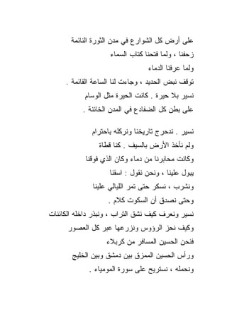 ‫ﻋﻠﻰ ﺃﺭﺽ ﻜل ﺍﻟﺸﻭﺍﺭﻉ ﻓﻲ ﻤﺩﻥ ﺍﻟﺜﻭﺭﺓ ﺍﻟﻨﺎﺌﻤﺔ‬
                    ‫ﺯﺤﻔﻨﺎ ، ﻭﻟﻤﺎ ﻓﺘﺤﻨﺎ ﻜﺘﺎﺏ ﺍﻟﺴﻤﺎﺀ‬
                                 ‫ﻭﻟﻤﺎ ﻋﺭﻓﻨﺎ ﺍﻟﺩﻤﺎﺀ‬
     ‫ﺘﻭﻗﻑ ﻨﺒﺽ ﺍﻟﺤﺩﻴﺩ ، ﻭﺠﺎﺀﺕ ﻟﻨﺎ ﺍﻟﺴﺎﻋﺔ ﺍﻟﻘﺎﺌﻤﺔ .‬
            ‫ﻨﺴﻴﺭ ﺒﻼ ﺤﻴﺭﺓ . ﻜﺎﻨﺕ ﺍﻟﺤﻴﺭﺓ ﻤﺜل ﺍﻟﻭﺴﺎﻡ‬
           ‫ﻋﻠﻰ ﺒﻁﻥ ﻜل ﺍﻟﻀﻔﺎﺩﻉ ﻓﻲ ﺍﻟﻤﺩﻥ ﺍﻟﺨﺎﺌﻨﺔ .‬

              ‫ﻨﺴﻴﺭ . ﻨﺩﺤﺭﺝ ﺘﺎﺭﻴﺨﻨﺎ ﻭﻨﺭﻜﻠﻪ ﺒﺎﺤﺘﺭﺍﻡ‬
                ‫ﻭﻟﻡ ﻨﺄﺨﺫ ﺍﻷﺭﺽ ﺒﺎﻟﺴﻴﻑ . ﻜﻨﺎ ﻗﻁﺎﺓ‬
            ‫ﻭﻜﺎﻨﺕ ﻤﺤﺎﺒﺭﻨﺎ ﻤﻥ ﺩﻤﺎﺀ ﻭﻜﺎﻥ ﺍﻟﺫﻱ ﻓﻭﻗﻨﺎ‬
                    ‫ﻴﺒﻭل ﻋﻠﻴﻨﺎ ، ﻭﻨﺤﻥ ﻨﻘﻭل : ﺍﺴﻘﻨﺎ‬
              ‫ﻭﻨﺸﺭﺏ ، ﻨﺴﻜﺭ ﺤﺘﻰ ﺘﻤﺭ ﺍﻟﻠﻴﺎﻟﻲ ﻋﻠﻴﻨﺎ‬
                   ‫ﻭﺤﺘﻰ ﻨﺼﺩﻕ ﺃﻥ ﺍﻟﺴﻜﻭﺕ ﻜﻼﻡ .‬
‫ﻨﺴﻴﺭ ﻭﻨﻌﺭﻑ ﻜﻴﻑ ﻨﺸﻕ ﺍﻟﺘﺭﺍﺏ ، ﻭﻨﺒﺫﺭ ﺩﺍﺨﻠﻪ ﺍﻟﻜﺎﺌﻨﺎﺕ‬
      ‫ﻭﻜﻴﻑ ﻨﺤﺯ ﺍﻟﺭﺅﻭﺱ ﻭﻨﺯﺭﻋﻬﺎ ﻋﺒﺭ ﻜل ﺍﻟﻌﺼﻭﺭ‬
                   ‫ﻓﻨﺤﻥ ﺍﻟﺤﺴﻴﻥ ﺍﻟﻤﺴﺎﻓﺭ ﻤﻥ ﻜﺭﺒﻼﺀ‬
       ‫ﻭﺭﺃﺱ ﺍﻟﺤﺴﻴﻥ ﺍﻟﻤﻤﺯﻕ ﺒﻴﻥ ﺩﻤﺸﻕ ﻭﺒﻴﻥ ﺍﻟﺨﻠﻴﺞ‬
             ‫ﻭﻨﺤﻤﻠﻪ ، ﻨﺴﺘﺭﻴﺢ ﻋﻠﻰ ﺴﻭﺭﺓ ﺍﻟﻤﻭﻤﻴﺎﺀ .‬
 