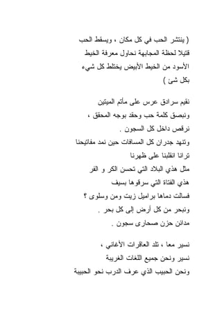 ‫) ﻴﻨﺘﺸﺭ ﺍﻟﺤﺏ ﻓﻲ ﻜل ﻤﻜﺎﻥ ، ﻭﻴﺴﻘﻁ ﺍﻟﺤﺏ‬
   ‫ﻗﺘﻴﻼ ﻟﺤﻅﺔ ﺍﻟﻤﺠﺎﺒﻬﺔ ﻨﺤﺎﻭل ﻤﻌﺭﻓﺔ ﺍﻟﺨﻴﻁ‬
  ‫ﺍﻷﺴﻭﺩ ﻤﻥ ﺍﻟﺨﻴﻁ ﺍﻷﺒﻴﺽ ﻴﺨﺘﻠﻁ ﻜل ﺸﻲﺀ‬
                               ‫ﺒﻜل ﺸﺊ (‬

       ‫ﻨﻘﻴﻡ ﺴﺭﺍﺩﻕ ﻋﺭﺱ ﻋﻠﻰ ﻤﺄﺘﻡ ﺍﻟﻤﻴﺘﻴﻥ‬
    ‫ﻭﻨﺒﺼﻕ ﻜﻠﻤﺔ ﺤﺏ ﻭﺤﻘﺩ ﺒﻭﺠﻪ ﺍﻟﻤﺤﻘﻕ ،‬
               ‫ﻨﺭﻗﺹ ﺩﺍﺨل ﻜل ﺍﻟﺴﺠﻭﻥ .‬
‫ﻭﺘﻨﻬﺩ ﺠﺩﺭﺍﻥ ﻜل ﺍﻟﻤﺴﺎﻓﺎﺕ ﺤﻴﻥ ﻨﻤﺩ ﻤﻔﺎﺘﻴﺤﻨﺎ‬
                   ‫ﺘﺭﺍﻨﺎ ﺍﻨﻘﻠﺒﻨﺎ ﻋﻠﻰ ﻅﻬﺭﻨﺎ‬
    ‫ﻤﺜل ﻫﺫﻱ ﺍﻟﺒﻼﺩ ﺍﻟﺘﻲ ﺘﺤﺴﻥ ﺍﻟﻜﺭ ﻭ ﺍﻟﻔﺭ‬
            ‫ﻫﺫﻱ ﺍﻟﻔﺘﺎﺓ ﺍﻟﺘﻲ ﺴﺭﻗﻭﻫﺎ ﺒﺴﻴﻑ‬
   ‫ﻓﺴﺎﻟﺕ ﺩﻤﺎﻫﺎ ﺒﺭﺍﻤﻴل ﺯﻴﺕ ﻭﻤﻥ ﻭﺴﻠﻭﻯ ؟‬
       ‫ﻭﻨﺒﺤﺭ ﻤﻥ ﻜل ﺃﺭﺽ ﺇﻟﻰ ﻜل ﺒﺤﺭ .‬
            ‫ﻤﺩﺍﺌﻥ ﺤﺯﻥ ﺼﺤﺎﺭﻯ ﺴﺠﻭﻥ .‬

        ‫ﻨﺴﻴﺭ ﻤﻌﺎ ، ﺘﻠﺩ ﺍﻟﻌﺎﻗﺭﺍﺕ ﺍﻷﻏﺎﻨﻲ ،‬
          ‫ﻨﺴﻴﺭ ﻭﻨﺤﻥ ﺠﻤﻴﻊ ﺍﻟﻠﻐﺎﺕ ﺍﻟﻐﺭﻴﺒﺔ‬
‫ﻭﻨﺤﻥ ﺍﻟﺤﺒﻴﺏ ﺍﻟﺫﻱ ﻋﺭﻑ ﺍﻟﺩﺭﺏ ﻨﺤﻭ ﺍﻟﺤﺒﻴﺒﺔ‬
 