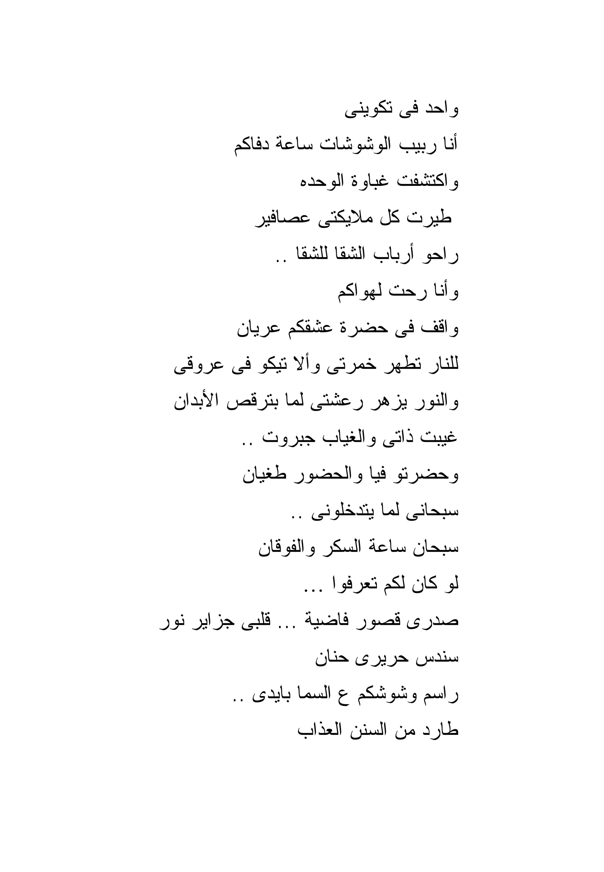 ‫ﻭﺍﺤﺩ ﻓﻰ ﺘﻜﻭﻴﻨﻰ‬
        ‫ﺃﻨﺎ ﺭﺒﻴﺏ ﺍﻟﻭﺸﻭﺸﺎﺕ ﺴﺎﻋﺔ ﺩﻓﺎﻜﻡ‬
                ‫ﻭﺍﻜﺘﺸﻔﺕ ﻏﺒﺎﻭﺓ ﺍﻟﻭﺤﺩﻩ‬
          ‫ﻁﻴﺭﺕ ﻜل ﻤﻼﻴﻜﺘﻰ ﻋﺼﺎﻓﻴﺭ‬
             ‫ﺭﺍﺤﻭ ﺃﺭﺒﺎﺏ ﺍﻟﺸﻘﺎ ﻟﻠﺸﻘﺎ ..‬
                     ‫ﻭﺃﻨﺎ ﺭﺤﺕ ﻟﻬﻭﺍﻜﻡ‬
        ‫ﻭﺍﻗﻑ ﻓﻰ ﺤﻀﺭﺓ ﻋﺸﻘﻜﻡ ﻋﺭﻴﺎﻥ‬
 ‫ﻟﻠﻨﺎﺭ ﺘﻁﻬﺭ ﺨﻤﺭﺘﻰ ﻭﺃﻻ ﺘﻴﻜﻭ ﻓﻰ ﻋﺭﻭﻗﻰ‬
 ‫ﻭﺍﻟﻨﻭﺭ ﻴﺯﻫﺭ ﺭﻋﺸﺘﻰ ﻟﻤﺎ ﺒﺘﺭﻗﺹ ﺍﻷﺒﺩﺍﻥ‬
         ‫ﻏﻴﺒﺕ ﺫﺍﺘﻰ ﻭﺍﻟﻐﻴﺎﺏ ﺠﺒﺭﻭﺕ ..‬
         ‫ﻭﺤﻀﺭﺘﻭ ﻓﻴﺎ ﻭﺍﻟﺤﻀﻭﺭ ﻁﻐﻴﺎﻥ‬
               ‫ﺴﺒﺤﺎﻨﻰ ﻟﻤﺎ ﻴﺘﺩﺨﻠﻭﻨﻰ ..‬
           ‫ﺴﺒﺤﺎﻥ ﺴﺎﻋﺔ ﺍﻟﺴﻜﺭ ﻭﺍﻟﻔﻭﻗﺎﻥ‬
                ‫ﻟﻭ ﻜﺎﻥ ﻟﻜﻡ ﺘﻌﺭﻓﻭﺍ …‬
‫ﺼﺩﺭﻯ ﻗﺼﻭﺭ ﻓﺎﻀﻴﺔ ... ﻗﻠﺒﻰ ﺠﺯﺍﻴﺭ ﻨﻭﺭ‬
                  ‫ﺴﻨﺩﺱ ﺤﺭﻴﺭﻯ ﺤﻨﺎﻥ‬
        ‫ﺭﺍﺴﻡ ﻭﺸﻭﺸﻜﻡ ﻉ ﺍﻟﺴﻤﺎ ﺒﺎﻴﺩﻯ ..‬
                ‫ﻁﺎﺭﺩ ﻤﻥ ﺍﻟﺴﻨﻥ ﺍﻟﻌﺫﺍﺏ‬
 