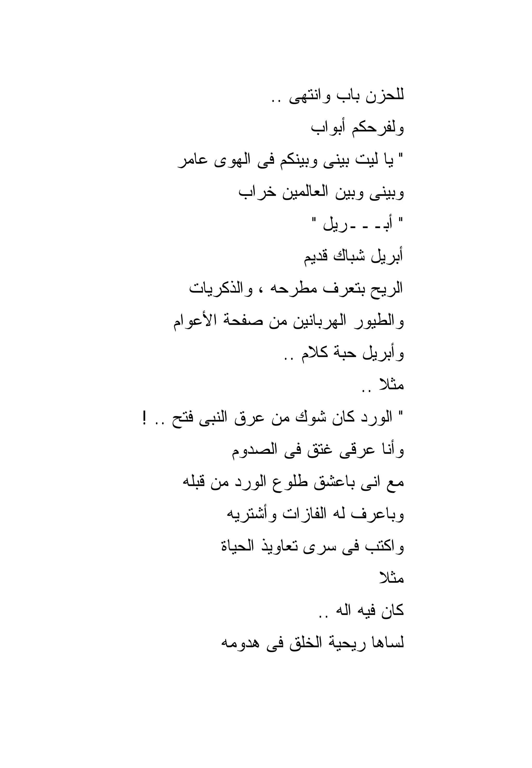 ‫ﻟﻠﺤﺯﻥ ﺒﺎﺏ ﻭﺍﻨﺘﻬﻰ ..‬
                        ‫ﻭﻟﻔﺭﺤﻜﻡ ﺃﺒﻭﺍﺏ‬
    ‫" ﻴﺎ ﻟﻴﺕ ﺒﻴﻨﻰ ﻭﺒﻴﻨﻜﻡ ﻓﻰ ﺍﻟﻬﻭﻯ ﻋﺎﻤﺭ‬
             ‫ﻭﺒﻴﻨﻰ ﻭﺒﻴﻥ ﺍﻟﻌﺎﻟﻤﻴﻥ ﺨﺭﺍﺏ‬
                        ‫" ﺃﺒـــﺭﻴل "‬
                       ‫ﺃﺒﺭﻴل ﺸﺒﺎﻙ ﻗﺩﻴﻡ‬
      ‫ﺍﻟﺭﻴﺢ ﺒﺘﻌﺭﻑ ﻤﻁﺭﺤﻪ ، ﻭﺍﻟﺫﻜﺭﻴﺎﺕ‬
    ‫ﻭﺍﻟﻁﻴﻭﺭ ﺍﻟﻬﺭﺒﺎﻨﻴﻥ ﻤﻥ ﺼﻔﺤﺔ ﺍﻷﻋﻭﺍﻡ‬
                   ‫ﻭﺃﺒﺭﻴل ﺤﺒﺔ ﻜﻼﻡ ..‬
                                ‫ﻤﺜﻼ ..‬
‫" ﺍﻟﻭﺭﺩ ﻜﺎﻥ ﺸﻭﻙ ﻤﻥ ﻋﺭﻕ ﺍﻟﻨﺒﻰ ﻓﺘﺢ .. !‬
            ‫ﻭﺃﻨﺎ ﻋﺭﻗﻰ ﻏﺘﻕ ﻓﻰ ﺍﻟﺼﺩﻭﻡ‬
     ‫ﻤﻊ ﺍﻨﻰ ﺒﺎﻋﺸﻕ ﻁﻠﻭﻉ ﺍﻟﻭﺭﺩ ﻤﻥ ﻗﺒﻠﻪ‬
            ‫ﻭﺒﺎﻋﺭﻑ ﻟﻪ ﺍﻟﻔﺎﺯﺍﺕ ﻭﺃﺸﺘﺭﻴﻪ‬
           ‫ﻭﺍﻜﺘﺏ ﻓﻰ ﺴﺭﻯ ﺘﻌﺎﻭﻴﺫ ﺍﻟﺤﻴﺎﺓ‬
                                   ‫ﻤﺜﻼ‬
                         ‫ﻜﺎﻥ ﻓﻴﻪ ﺍﻟﻪ ..‬
           ‫ﻟﺴﺎﻫﺎ ﺭﻴﺤﻴﺔ ﺍﻟﺨﻠﻕ ﻓﻰ ﻫﺩﻭﻤﻪ‬
 