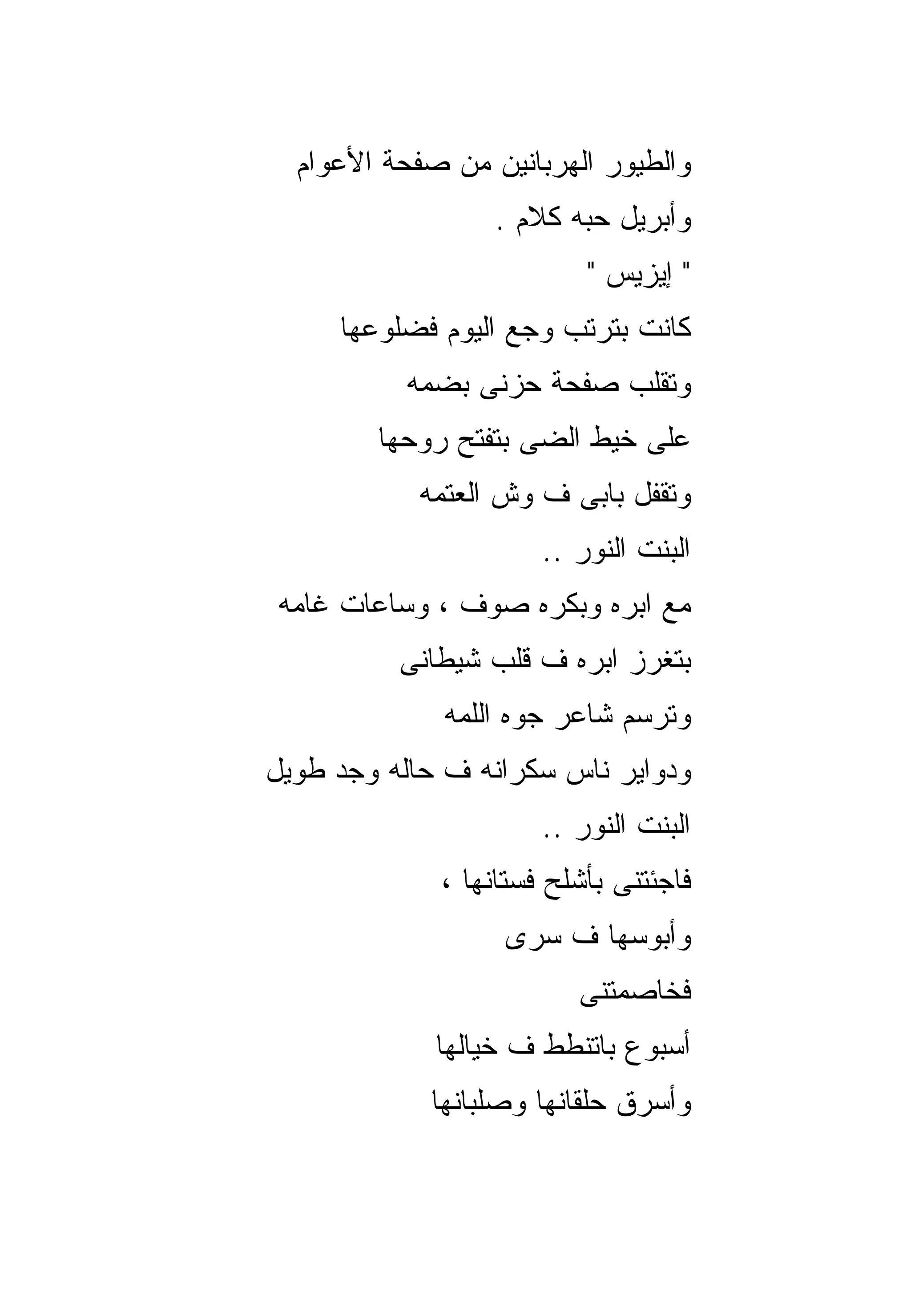 ‫ﻭﺍﻟﻁﻴﻭﺭ ﺍﻟﻬﺭﺒﺎﻨﻴﻥ ﻤﻥ ﺼﻔﺤﺔ ﺍﻷﻋﻭﺍﻡ‬
                  ‫ﻭﺃﺒﺭﻴل ﺤﺒﻪ ﻜﻼﻡ .‬
                          ‫" ﺇﻴﺯﻴﺱ "‬
     ‫ﻜﺎﻨﺕ ﺒﺘﺭﺘﺏ ﻭﺠﻊ ﺍﻟﻴﻭﻡ ﻓﻀﻠﻭﻋﻬﺎ‬
          ‫ﻭﺘﻘﻠﺏ ﺼﻔﺤﺔ ﺤﺯﻨﻰ ﺒﻀﻤﻪ‬
        ‫ﻋﻠﻰ ﺨﻴﻁ ﺍﻟﻀﻰ ﺒﺘﻔﺘﺢ ﺭﻭﺤﻬﺎ‬
           ‫ﻭﺘﻘﻔل ﺒﺎﺒﻰ ﻑ ﻭﺵ ﺍﻟﻌﺘﻤﻪ‬
                      ‫ﺍﻟﺒﻨﺕ ﺍﻟﻨﻭﺭ ..‬
‫ﻤﻊ ﺍﺒﺭﻩ ﻭﺒﻜﺭﻩ ﺼﻭﻑ ، ﻭﺴﺎﻋﺎﺕ ﻏﺎﻤﻪ‬
          ‫ﺒﺘﻐﺭﺯ ﺍﺒﺭﻩ ﻑ ﻗﻠﺏ ﺸﻴﻁﺎﻨﻰ‬
              ‫ﻭﺘﺭﺴﻡ ﺸﺎﻋﺭ ﺠﻭﻩ ﺍﻟﻠﻤﻪ‬
‫ﻭﺩﻭﺍﻴﺭ ﻨﺎﺱ ﺴﻜﺭﺍﻨﻪ ﻑ ﺤﺎﻟﻪ ﻭﺠﺩ ﻁﻭﻴل‬
                      ‫ﺍﻟﺒﻨﺕ ﺍﻟﻨﻭﺭ ..‬
             ‫ﻓﺎﺠﺌﺘﻨﻰ ﺒﺄﺸﻠﺢ ﻓﺴﺘﺎﻨﻬﺎ ،‬
                  ‫ﻭﺃﺒﻭﺴﻬﺎ ﻑ ﺴﺭﻯ‬
                         ‫ﻓﺨﺎﺼﻤﺘﻨﻰ‬
             ‫ﺃﺴﺒﻭﻉ ﺒﺎﺘﻨﻁﻁ ﻑ ﺨﻴﺎﻟﻬﺎ‬
            ‫ﻭﺃﺴﺭﻕ ﺤﻠﻘﺎﻨﻬﺎ ﻭﺼﻠﺒﺎﻨﻬﺎ‬
 
