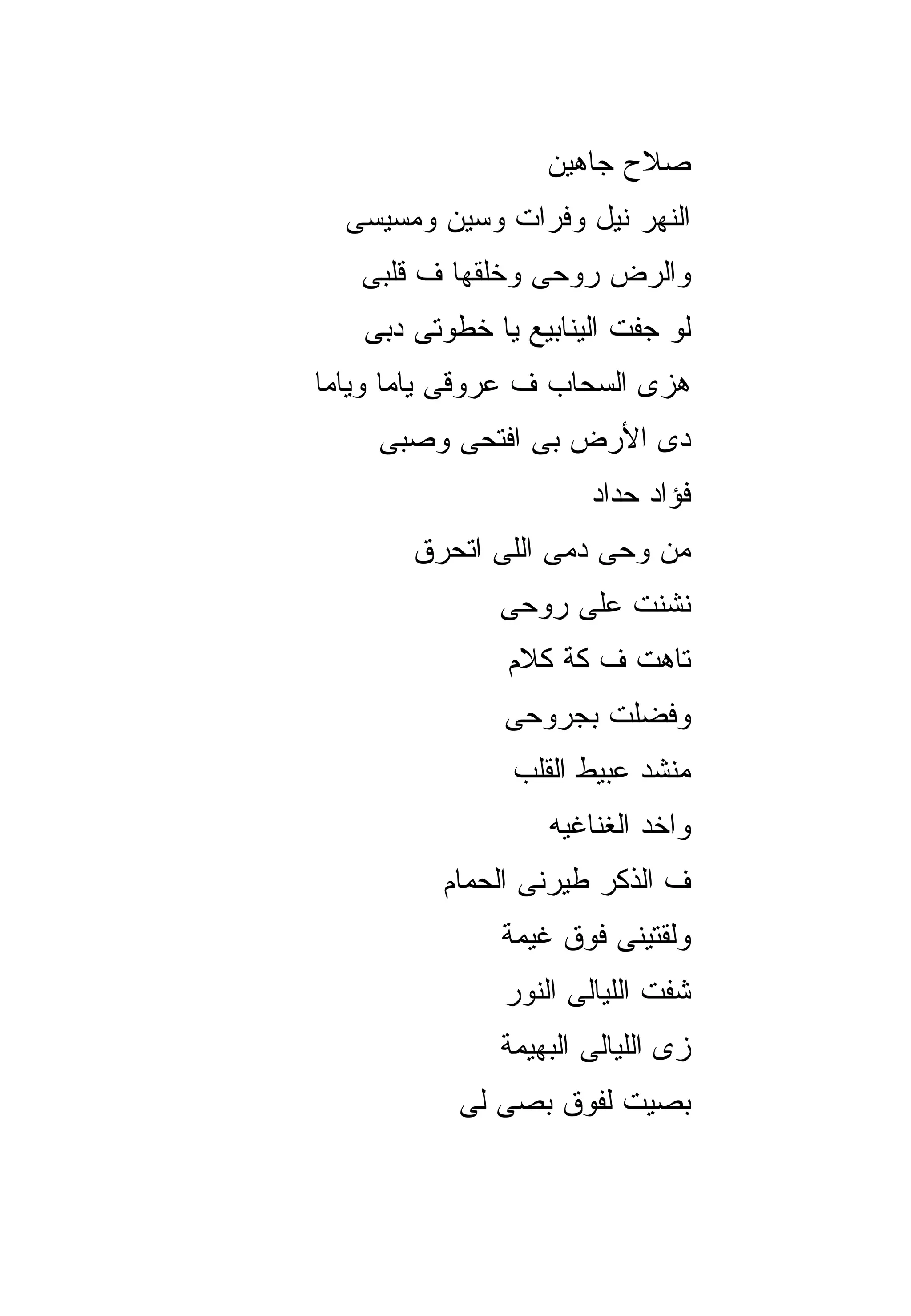 ‫ﺼﻼﺡ ﺠﺎﻫﻴﻥ‬
  ‫ﺍﻟﻨﻬﺭ ﻨﻴل ﻭﻓﺭﺍﺕ ﻭﺴﻴﻥ ﻭﻤﺴﻴﺴﻰ‬
   ‫ﻭﺍﻟﺭﺽ ﺭﻭﺤﻰ ﻭﺨﻠﻘﻬﺎ ﻑ ﻗﻠﺒﻰ‬
   ‫ﻟﻭ ﺠﻔﺕ ﺍﻟﻴﻨﺎﺒﻴﻊ ﻴﺎ ﺨﻁﻭﺘﻰ ﺩﺒﻰ‬
‫ﻫﺯﻯ ﺍﻟﺴﺤﺎﺏ ﻑ ﻋﺭﻭﻗﻰ ﻴﺎﻤﺎ ﻭﻴﺎﻤﺎ‬
    ‫ﺩﻯ ﺍﻷﺭﺽ ﺒﻰ ﺍﻓﺘﺤﻰ ﻭﺼﺒﻰ‬
                      ‫ﻓﺅﺍﺩ ﺤﺩﺍﺩ‬
       ‫ﻤﻥ ﻭﺤﻰ ﺩﻤﻰ ﺍﻟﻠﻰ ﺍﺘﺤﺭﻕ‬
              ‫ﻨﺸﻨﺕ ﻋﻠﻰ ﺭﻭﺤﻰ‬
               ‫ﺘﺎﻫﺕ ﻑ ﻜﺔ ﻜﻼﻡ‬
               ‫ﻭﻓﻀﻠﺕ ﺒﺠﺭﻭﺤﻰ‬
               ‫ﻤﻨﺸﺩ ﻋﺒﻴﻁ ﺍﻟﻘﻠﺏ‬
                   ‫ﻭﺍﺨﺩ ﺍﻟﻐﻨﺎﻏﻴﻪ‬
         ‫ﻑ ﺍﻟﺫﻜﺭ ﻁﻴﺭﻨﻰ ﺍﻟﺤﻤﺎﻡ‬
              ‫ﻭﻟﻘﺘﻴﻨﻰ ﻓﻭﻕ ﻏﻴﻤﺔ‬
               ‫ﺸﻔﺕ ﺍﻟﻠﻴﺎﻟﻰ ﺍﻟﻨﻭﺭ‬
              ‫ﺯﻯ ﺍﻟﻠﻴﺎﻟﻰ ﺍﻟﺒﻬﻴﻤﺔ‬
           ‫ﺒﺼﻴﺕ ﻟﻔﻭﻕ ﺒﺼﻰ ﻟﻰ‬
 