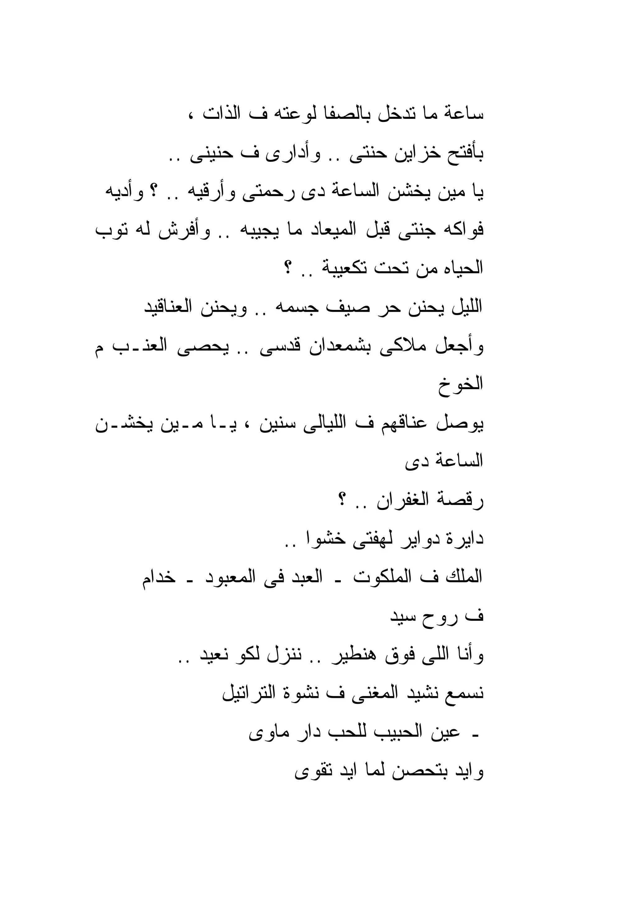‫ﺴﺎﻋﺔ ﻤﺎ ﺘﺩﺨل ﺒﺎﻟﺼﻔﺎ ﻟﻭﻋﺘﻪ ﻑ ﺍﻟﺫﺍﺕ ،‬
        ‫ﺒﺄﻓﺘﺢ ﺨﺯﺍﻴﻥ ﺤﻨﺘﻰ .. ﻭﺃﺩﺍﺭﻯ ﻑ ﺤﻨﻴﻨﻰ ..‬
 ‫ﻴﺎ ﻤﻴﻥ ﻴﺨﺸﻥ ﺍﻟﺴﺎﻋﺔ ﺩﻯ ﺭﺤﻤﺘﻰ ﻭﺃﺭﻗﻴﻪ .. ؟ ﻭﺃﺩﻴﻪ‬
‫ﻓﻭﺍﻜﻪ ﺠﻨﺘﻰ ﻗﺒل ﺍﻟﻤﻴﻌﺎﺩ ﻤﺎ ﻴﺠﻴﺒﻪ .. ﻭﺃﻓﺭﺵ ﻟﻪ ﺘﻭﺏ‬
                      ‫ﺍﻟﺤﻴﺎﻩ ﻤﻥ ﺘﺤﺕ ﺘﻜﻌﻴﺒﺔ .. ؟‬
     ‫ﺍﻟﻠﻴل ﻴﺤﻨﻥ ﺤﺭ ﺼﻴﻑ ﺠﺴﻤﻪ .. ﻭﻴﺤﻨﻥ ﺍﻟﻌﻨﺎﻗﻴﺩ‬
‫ﻭﺃﺠﻌل ﻤﻼﻜﻰ ﺒﺸﻤﻌﺩﺍﻥ ﻗﺩﺴﻰ .. ﻴﺤﺼﻰ ﺍﻟﻌﻨـﺏ ﻡ‬
                                          ‫ﺍﻟﺨﻭﺥ‬
‫ﻴﻭﺼل ﻋﻨﺎﻗﻬﻡ ﻑ ﺍﻟﻠﻴﺎﻟﻰ ﺴﻨﻴﻥ ، ﻴـﺎ ﻤـﻴﻥ ﻴﺨﺸـﻥ‬
                                      ‫ﺍﻟﺴﺎﻋﺔ ﺩﻯ‬
                             ‫ﺭﻗﺼﺔ ﺍﻟﻐﻔﺭﺍﻥ .. ؟‬
                      ‫ﺩﺍﻴﺭﺓ ﺩﻭﺍﻴﺭ ﻟﻬﻔﺘﻰ ﺨﺸﻭﺍ ..‬
     ‫ﺍﻟﻤﻠﻙ ﻑ ﺍﻟﻤﻠﻜﻭﺕ ـ ﺍﻟﻌﺒﺩ ﻓﻰ ﺍﻟﻤﻌﺒﻭﺩ ـ ﺨﺩﺍﻡ‬
                                    ‫ﻑ ﺭﻭﺡ ﺴﻴﺩ‬
         ‫ﻭﺃﻨﺎ ﺍﻟﻠﻰ ﻓﻭﻕ ﻫﻨﻁﻴﺭ .. ﻨﻨﺯل ﻟﻜﻭ ﻨﻌﻴﺩ ..‬
               ‫ﻨﺴﻤﻊ ﻨﺸﻴﺩ ﺍﻟﻤﻐﻨﻰ ﻑ ﻨﺸﻭﺓ ﺍﻟﺘﺭﺍﺘﻴل‬
                  ‫ـ ﻋﻴﻥ ﺍﻟﺤﺒﻴﺏ ﻟﻠﺤﺏ ﺩﺍﺭ ﻤﺎﻭﻯ‬
                        ‫ﻭﺍﻴﺩ ﺒﺘﺤﺼﻥ ﻟﻤﺎ ﺍﻴﺩ ﺘﻘﻭﻯ‬
 