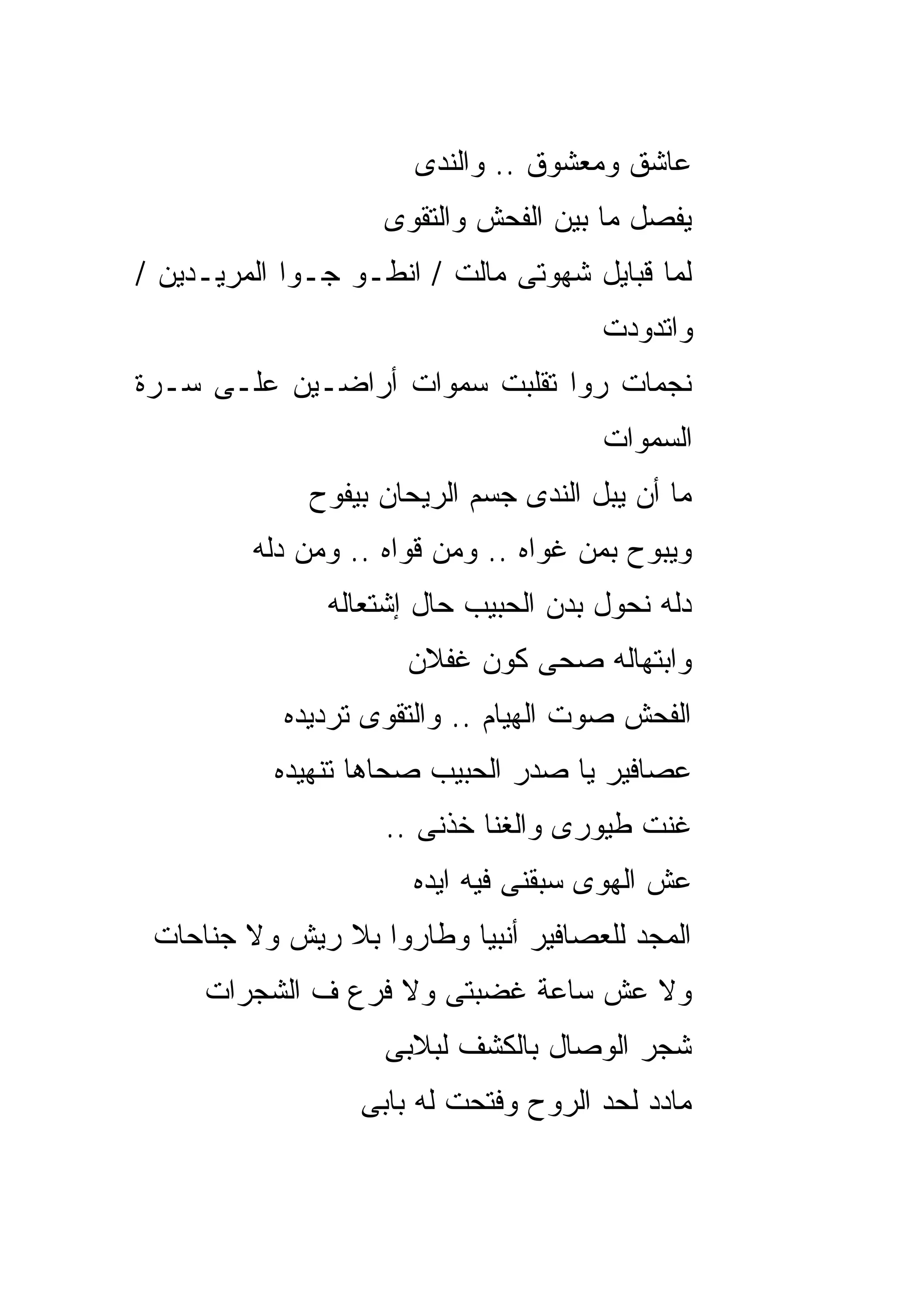 ‫ﻋﺎﺸﻕ ﻭﻤﻌﺸﻭﻕ .. ﻭﺍﻟﻨﺩﻯ‬
                    ‫ﻴﻔﺼل ﻤﺎ ﺒﻴﻥ ﺍﻟﻔﺤﺵ ﻭﺍﻟﺘﻘﻭﻯ‬
‫ﻟﻤﺎ ﻗﺒﺎﻴل ﺸﻬﻭﺘﻰ ﻤﺎﻟﺕ / ﺍﻨﻁـﻭ ﺠـﻭﺍ ﺍﻟﻤﺭﻴـﺩﻴﻥ /‬
                                       ‫ﻭﺍﺘﺩﻭﺩﺕ‬
‫ﻨﺠﻤﺎﺕ ﺭﻭﺍ ﺘﻘﻠﺒﺕ ﺴﻤﻭﺍﺕ ﺃﺭﺍﻀـﻴﻥ ﻋﻠـﻰ ﺴـﺭﺓ‬
                                       ‫ﺍﻟﺴﻤﻭﺍﺕ‬
              ‫ﻤﺎ ﺃﻥ ﻴﺒل ﺍﻟﻨﺩﻯ ﺠﺴﻡ ﺍﻟﺭﻴﺤﺎﻥ ﺒﻴﻔﻭﺡ‬
         ‫ﻭﻴﺒﻭﺡ ﺒﻤﻥ ﻏﻭﺍﻩ .. ﻭﻤﻥ ﻗﻭﺍﻩ .. ﻭﻤﻥ ﺩﻟﻪ‬
               ‫ﺩﻟﻪ ﻨﺤﻭل ﺒﺩﻥ ﺍﻟﺤﺒﻴﺏ ﺤﺎل ﺇﺸﺘﻌﺎﻟﻪ‬
                      ‫ﻭﺍﺒﺘﻬﺎﻟﻪ ﺼﺤﻰ ﻜﻭﻥ ﻏﻔﻼﻥ‬
            ‫ﺍﻟﻔﺤﺵ ﺼﻭﺕ ﺍﻟﻬﻴﺎﻡ .. ﻭﺍﻟﺘﻘﻭﻯ ﺘﺭﺩﻴﺩﻩ‬
           ‫ﻋﺼﺎﻓﻴﺭ ﻴﺎ ﺼﺩﺭ ﺍﻟﺤﺒﻴﺏ ﺼﺤﺎﻫﺎ ﺘﻨﻬﻴﺩﻩ‬
                    ‫ﻏﻨﺕ ﻁﻴﻭﺭﻯ ﻭﺍﻟﻐﻨﺎ ﺨﺫﻨﻰ ..‬
                       ‫ﻋﺵ ﺍﻟﻬﻭﻯ ﺴﺒﻘﻨﻰ ﻓﻴﻪ ﺍﻴﺩﻩ‬
 ‫ﺍﻟﻤﺠﺩ ﻟﻠﻌﺼﺎﻓﻴﺭ ﺃﻨﺒﻴﺎ ﻭﻁﺎﺭﻭﺍ ﺒﻼ ﺭﻴﺵ ﻭﻻ ﺠﻨﺎﺤﺎﺕ‬
     ‫ﻭﻻ ﻋﺵ ﺴﺎﻋﺔ ﻏﻀﺒﺘﻰ ﻭﻻ ﻓﺭﻉ ﻑ ﺍﻟﺸﺠﺭﺍﺕ‬
                    ‫ﺸﺠﺭ ﺍﻟﻭﺼﺎل ﺒﺎﻟﻜﺸﻑ ﻟﺒﻼﺒﻰ‬
                  ‫ﻤﺎﺩﺩ ﻟﺤﺩ ﺍﻟﺭﻭﺡ ﻭﻓﺘﺤﺕ ﻟﻪ ﺒﺎﺒﻰ‬
 