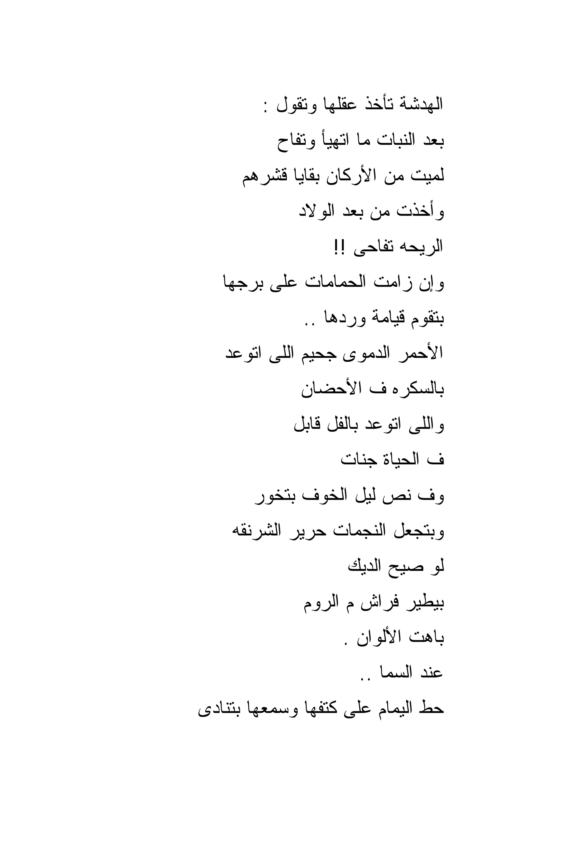 ‫ﺍﻟﻬﺩﺸﺔ ﺘﺄﺨﺫ ﻋﻘﻠﻬﺎ ﻭﺘﻘﻭل :‬
          ‫ﺒﻌﺩ ﺍﻟﻨﺒﺎﺕ ﻤﺎ ﺍﺘﻬﻴﺄ ﻭﺘﻔﺎﺡ‬
     ‫ﻟﻤﻴﺕ ﻤﻥ ﺍﻷﺭﻜﺎﻥ ﺒﻘﺎﻴﺎ ﻗﺸﺭﻫﻡ‬
             ‫ﻭﺃﺨﺫﺕ ﻤﻥ ﺒﻌﺩ ﺍﻟﻭﻻﺩ‬
                  ‫ﺍﻟﺭﻴﺤﻪ ﺘﻔﺎﺤﻰ !!‬
   ‫ﻭﺇﻥ ﺯﺍﻤﺕ ﺍﻟﺤﻤﺎﻤﺎﺕ ﻋﻠﻰ ﺒﺭﺠﻬﺎ‬
              ‫ﺒﺘﻘﻭﻡ ﻗﻴﺎﻤﺔ ﻭﺭﺩﻫﺎ ..‬
   ‫ﺍﻷﺤﻤﺭ ﺍﻟﺩﻤﻭﻯ ﺠﺤﻴﻡ ﺍﻟﻠﻰ ﺍﺘﻭﻋﺩ‬
             ‫ﺒﺎﻟﺴﻜﺭﻩ ﻑ ﺍﻷﺤﻀﺎﻥ‬
            ‫ﻭﺍﻟﻠﻰ ﺍﺘﻭﻋﺩ ﺒﺎﻟﻔل ﻗﺎﺒل‬
                   ‫ﻑ ﺍﻟﺤﻴﺎﺓ ﺠﻨﺎﺕ‬
       ‫ﻭﻑ ﻨﺹ ﻟﻴل ﺍﻟﺨﻭﻑ ﺒﺘﺨﻭﺭ‬
    ‫ﻭﺒﺘﺠﻌل ﺍﻟﻨﺠﻤﺎﺕ ﺤﺭﻴﺭ ﺍﻟﺸﺭﻨﻘﻪ‬
                    ‫ﻟﻭ ﺼﻴﺢ ﺍﻟﺩﻴﻙ‬
              ‫ﺒﻴﻁﻴﺭ ﻓﺭﺍﺵ ﻡ ﺍﻟﺭﻭﻡ‬
                   ‫ﺒﺎﻫﺕ ﺍﻷﻟﻭﺍﻥ .‬
                      ‫ﻋﻨﺩ ﺍﻟﺴﻤﺎ ..‬
‫ﺤﻁ ﺍﻟﻴﻤﺎﻡ ﻋﻠﻰ ﻜﺘﻔﻬﺎ ﻭﺴﻤﻌﻬﺎ ﺒﺘﻨﺎﺩﻯ‬
 