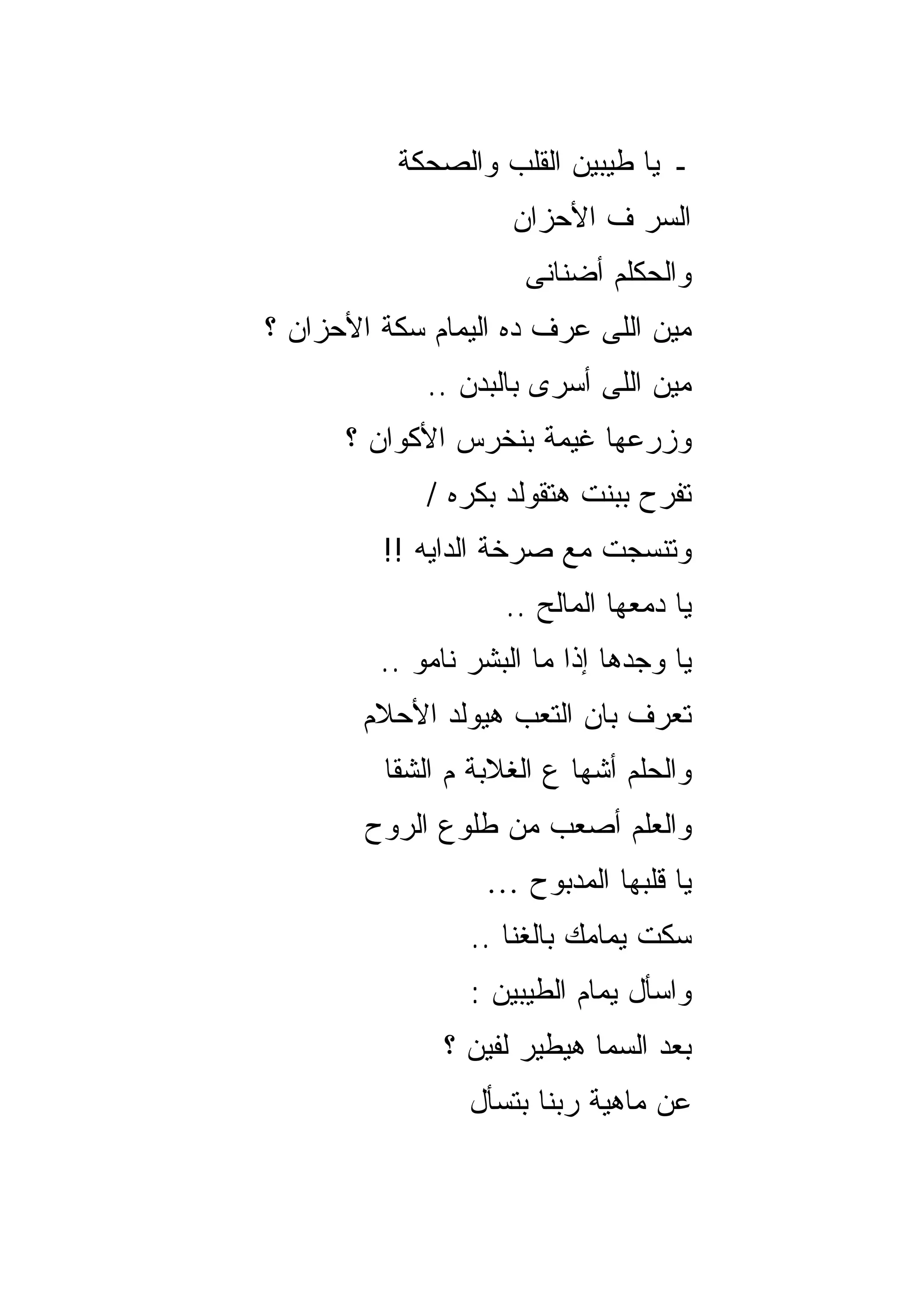‫ـ ﻴﺎ ﻁﻴﺒﻴﻥ ﺍﻟﻘﻠﺏ ﻭﺍﻟﺼﺤﻜﺔ‬
                     ‫ﺍﻟﺴﺭ ﻑ ﺍﻷﺤﺯﺍﻥ‬
                      ‫ﻭﺍﻟﺤﻜﻠﻡ ﺃﻀﻨﺎﻨﻰ‬
‫ﻤﻴﻥ ﺍﻟﻠﻰ ﻋﺭﻑ ﺩﻩ ﺍﻟﻴﻤﺎﻡ ﺴﻜﺔ ﺍﻷﺤﺯﺍﻥ ؟‬
             ‫ﻤﻴﻥ ﺍﻟﻠﻰ ﺃﺴﺭﻯ ﺒﺎﻟﺒﺩﻥ ..‬
      ‫ﻭﺯﺭﻋﻬﺎ ﻏﻴﻤﺔ ﺒﻨﺨﺭﺱ ﺍﻷﻜﻭﺍﻥ ؟‬
             ‫ﺘﻔﺭﺡ ﺒﺒﻨﺕ ﻫﺘﻘﻭﻟﺩ ﺒﻜﺭﻩ /‬
         ‫ﻭﺘﻨﺴﺠﺕ ﻤﻊ ﺼﺭﺨﺔ ﺍﻟﺩﺍﻴﻪ !!‬
                    ‫ﻴﺎ ﺩﻤﻌﻬﺎ ﺍﻟﻤﺎﻟﺢ ..‬
         ‫ﻴﺎ ﻭﺠﺩﻫﺎ ﺇﺫﺍ ﻤﺎ ﺍﻟﺒﺸﺭ ﻨﺎﻤﻭ ..‬
        ‫ﺘﻌﺭﻑ ﺒﺎﻥ ﺍﻟﺘﻌﺏ ﻫﻴﻭﻟﺩ ﺍﻷﺤﻼﻡ‬
         ‫ﻭﺍﻟﺤﻠﻡ ﺃﺸﻬﺎ ﻉ ﺍﻟﻐﻼﺒﺔ ﻡ ﺍﻟﺸﻘﺎ‬
        ‫ﻭﺍﻟﻌﻠﻡ ﺃﺼﻌﺏ ﻤﻥ ﻁﻠﻭﻉ ﺍﻟﺭﻭﺡ‬
                  ‫ﻴﺎ ﻗﻠﺒﻬﺎ ﺍﻟﻤﺩﺒﻭﺡ …‬
                 ‫ﺴﻜﺕ ﻴﻤﺎﻤﻙ ﺒﺎﻟﻐﻨﺎ ..‬
                 ‫ﻭﺍﺴﺄل ﻴﻤﺎﻡ ﺍﻟﻁﻴﺒﻴﻥ :‬
              ‫ﺒﻌﺩ ﺍﻟﺴﻤﺎ ﻫﻴﻁﻴﺭ ﻟﻔﻴﻥ ؟‬
                 ‫ﻋﻥ ﻤﺎﻫﻴﺔ ﺭﺒﻨﺎ ﺒﺘﺴﺄل‬
 