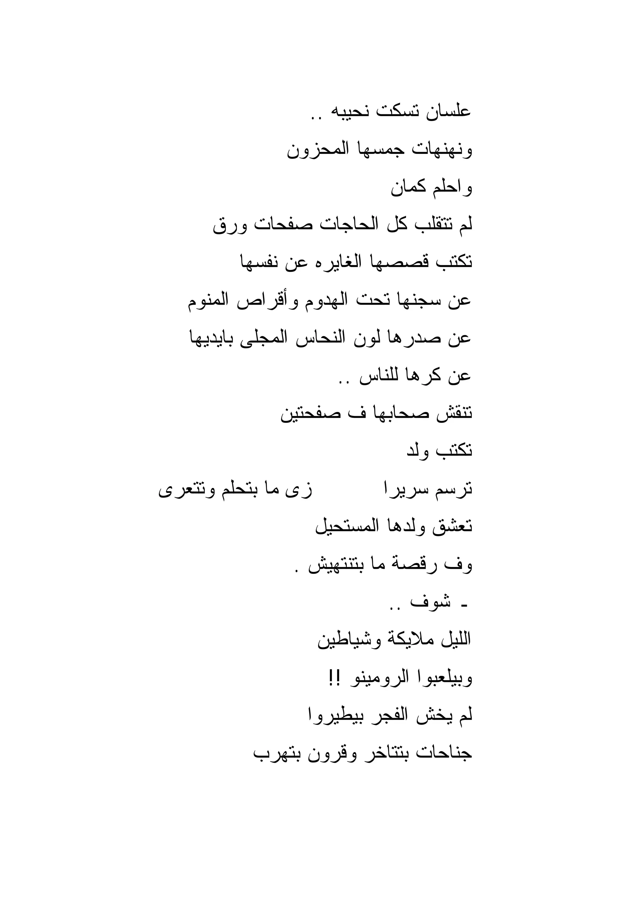 ‫ﻋﻠﺴﺎﻥ ﺘﺴﻜﺕ ﻨﺤﻴﺒﻪ ..‬
               ‫ﻭﻨﻬﻨﻬﺎﺕ ﺠﻤﺴﻬﺎ ﺍﻟﻤﺤﺯﻭﻥ‬
                              ‫ﻭﺍﺤﻠﻡ ﻜﻤﺎﻥ‬
      ‫ﻟﻡ ﺘﺘﻘﻠﺏ ﻜل ﺍﻟﺤﺎﺠﺎﺕ ﺼﻔﺤﺎﺕ ﻭﺭﻕ‬
         ‫ﺘﻜﺘﺏ ﻗﺼﺼﻬﺎ ﺍﻟﻐﺎﻴﺭﻩ ﻋﻥ ﻨﻔﺴﻬﺎ‬
   ‫ﻋﻥ ﺴﺠﻨﻬﺎ ﺘﺤﺕ ﺍﻟﻬﺩﻭﻡ ﻭﺃﻗﺭﺍﺹ ﺍﻟﻤﻨﻭﻡ‬
   ‫ﻋﻥ ﺼﺩﺭﻫﺎ ﻟﻭﻥ ﺍﻟﻨﺤﺎﺱ ﺍﻟﻤﺠﻠﻰ ﺒﺎﻴﺩﻴﻬﺎ‬
                       ‫ﻋﻥ ﻜﺭﻫﺎ ﻟﻠﻨﺎﺱ ..‬
              ‫ﺘﻨﻘﺵ ﺼﺤﺎﺒﻬﺎ ﻑ ﺼﻔﺤﺘﻴﻥ‬
                                ‫ﺘﻜﺘﺏ ﻭﻟﺩ‬
‫ﺯﻯ ﻤﺎ ﺒﺘﺤﻠﻡ ﻭﺘﺘﻌﺭﻯ‬           ‫ﺘﺭﺴﻡ ﺴﺭﻴﺭﺍ‬
                     ‫ﺘﻌﺸﻕ ﻭﻟﺩﻫﺎ ﺍﻟﻤﺴﺘﺤﻴل‬
               ‫ﻭﻑ ﺭﻗﺼﺔ ﻤﺎ ﺒﺘﻨﺘﻬﻴﺵ .‬
                              ‫ـ ﺸﻭﻑ ..‬
                     ‫ﺍﻟﻠﻴل ﻤﻼﻴﻜﺔ ﻭﺸﻴﺎﻁﻴﻥ‬
                      ‫ﻭﺒﻴﻠﻌﺒﻭﺍ ﺍﻟﺭﻭﻤﻴﻨﻭ !!‬
                 ‫ﻟﻡ ﻴﺨﺵ ﺍﻟﻔﺠﺭ ﺒﻴﻁﻴﺭﻭﺍ‬
           ‫ﺠﻨﺎﺤﺎﺕ ﺒﺘﺘﺎﺨﺭ ﻭﻗﺭﻭﻥ ﺒﺘﻬﺭﺏ‬
 