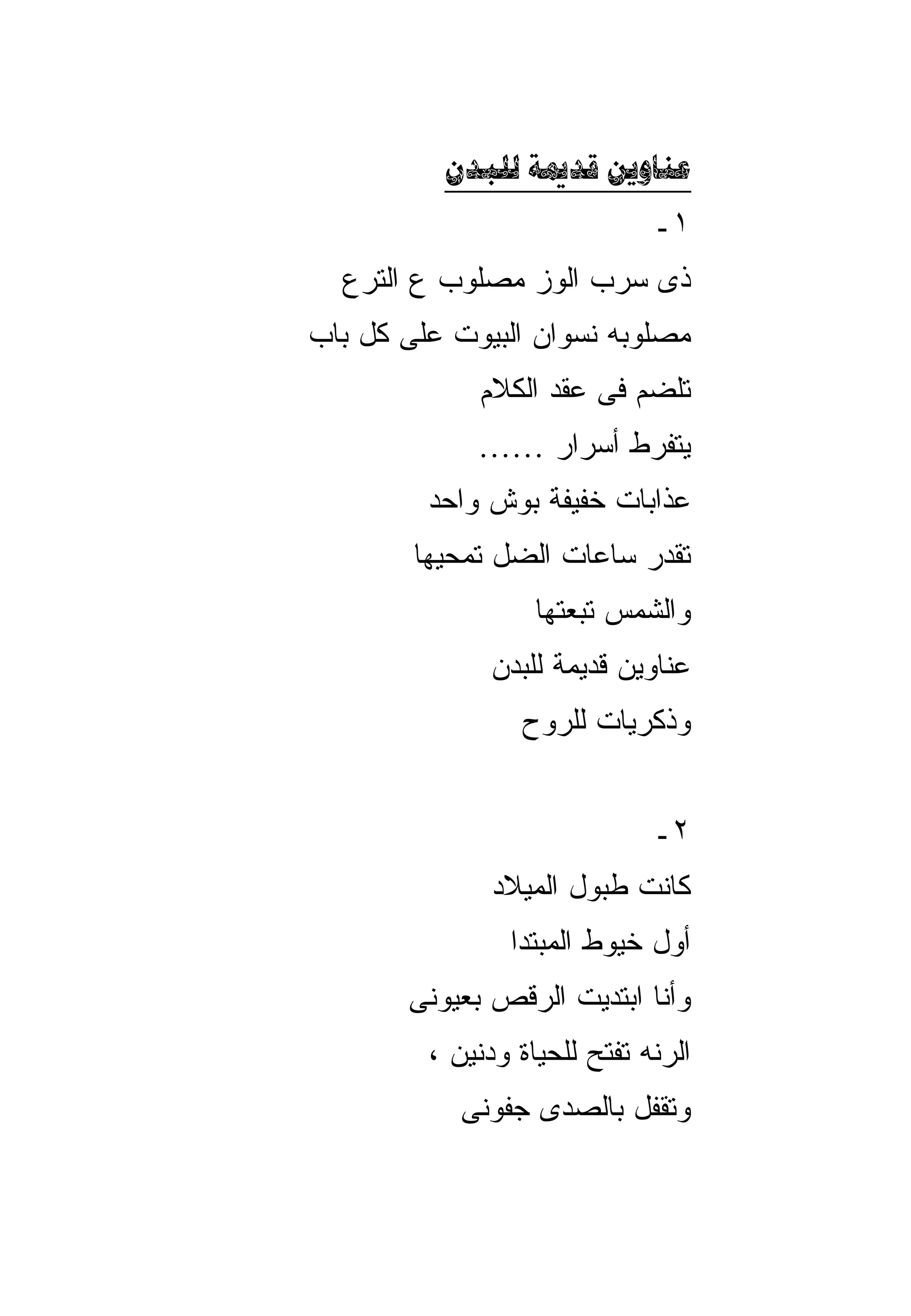 ‫‪  ‬‬
                              ‫١ـ‬
  ‫ﺫﻯ ﺴﺭﺏ ﺍﻟﻭﺯ ﻤﺼﻠﻭﺏ ﻉ ﺍﻟﺘﺭﻉ‬
‫ﻤﺼﻠﻭﺒﻪ ﻨﺴﻭﺍﻥ ﺍﻟﺒﻴﻭﺕ ﻋﻠﻰ ﻜل ﺒﺎﺏ‬
             ‫ﺘﻠﻀﻡ ﻓﻰ ﻋﻘﺩ ﺍﻟﻜﻼﻡ‬
             ‫ﻴﺘﻔﺭﻁ ﺃﺴﺭﺍﺭ ……‬
         ‫ﻋﺫﺍﺒﺎﺕ ﺨﻔﻴﻔﺔ ﺒﻭﺵ ﻭﺍﺤﺩ‬
        ‫ﺘﻘﺩﺭ ﺴﺎﻋﺎﺕ ﺍﻟﻀل ﺘﻤﺤﻴﻬﺎ‬
                   ‫ﻭﺍﻟﺸﻤﺱ ﺘﺒﻌﺘﻬﺎ‬
              ‫ﻋﻨﺎﻭﻴﻥ ﻗﺩﻴﻤﺔ ﻟﻠﺒﺩﻥ‬
                 ‫ﻭﺫﻜﺭﻴﺎﺕ ﻟﻠﺭﻭﺡ‬


                              ‫٢ـ‬
               ‫ﻜﺎﻨﺕ ﻁﺒﻭل ﺍﻟﻤﻴﻼﺩ‬
                ‫ﺃﻭل ﺨﻴﻭﻁ ﺍﻟﻤﺒﺘﺩﺍ‬
       ‫ﻭﺃﻨﺎ ﺍﺒﺘﺩﻴﺕ ﺍﻟﺭﻗﺹ ﺒﻌﻴﻭﻨﻰ‬
         ‫ﺍﻟﺭﻨﻪ ﺘﻔﺘﺢ ﻟﻠﺤﻴﺎﺓ ﻭﺩﻨﻴﻥ ،‬
            ‫ﻭﺘﻘﻔل ﺒﺎﻟﺼﺩﻯ ﺠﻔﻭﻨﻰ‬
 