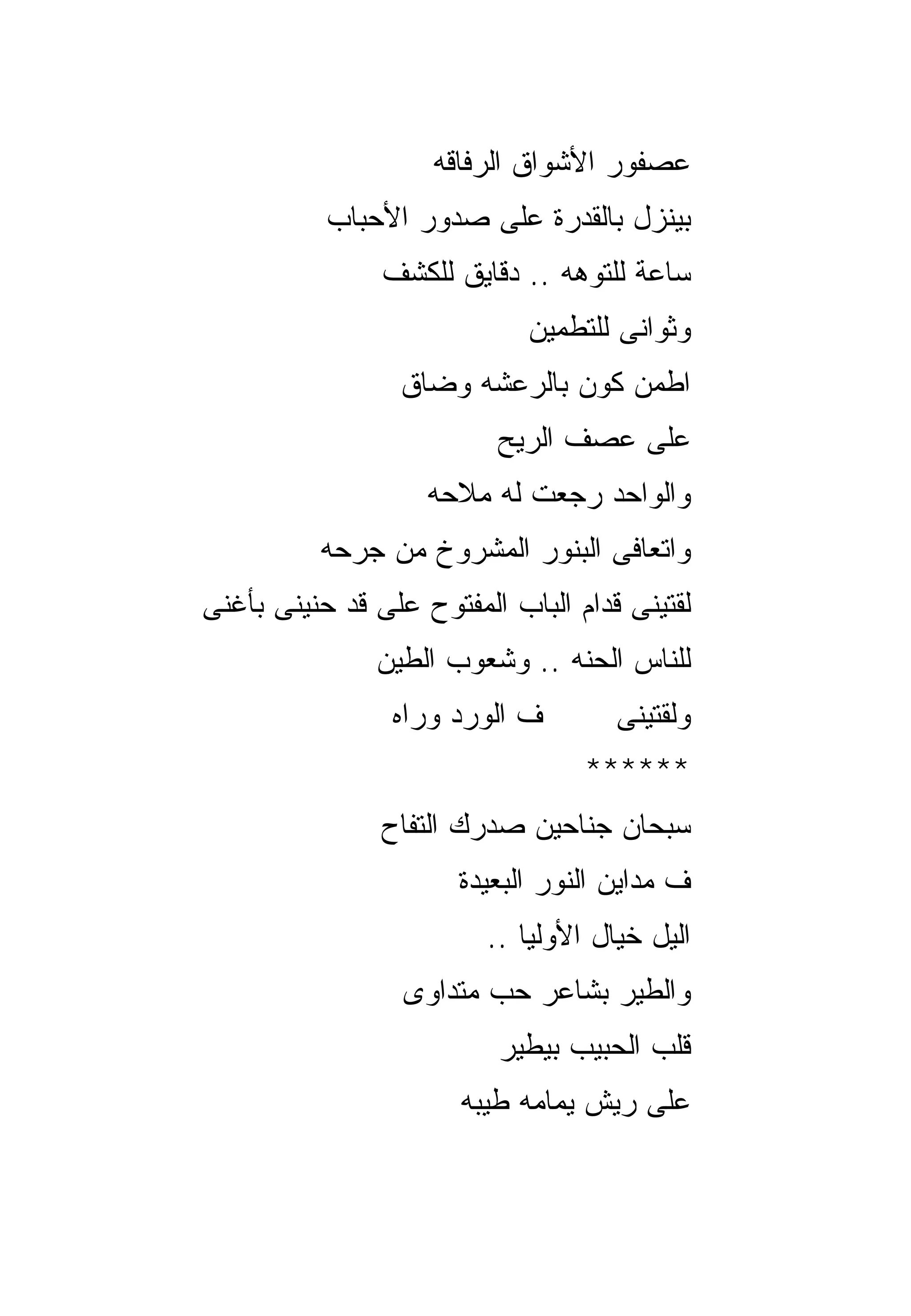 ‫ﻋﺼﻔﻭﺭ ﺍﻷﺸﻭﺍﻕ ﺍﻟﺭﻓﺎﻗﻪ‬
           ‫ﺒﻴﻨﺯل ﺒﺎﻟﻘﺩﺭﺓ ﻋﻠﻰ ﺼﺩﻭﺭ ﺍﻷﺤﺒﺎﺏ‬
                ‫ﺴﺎﻋﺔ ﻟﻠﺘﻭﻫﻪ .. ﺩﻗﺎﻴﻕ ﻟﻠﻜﺸﻑ‬
                             ‫ﻭﺜﻭﺍﻨﻰ ﻟﻠﺘﻁﻤﻴﻥ‬
                 ‫ﺍﻁﻤﻥ ﻜﻭﻥ ﺒﺎﻟﺭﻋﺸﻪ ﻭﻀﺎﻕ‬
                          ‫ﻋﻠﻰ ﻋﺼﻑ ﺍﻟﺭﻴﺢ‬
                    ‫ﻭﺍﻟﻭﺍﺤﺩ ﺭﺠﻌﺕ ﻟﻪ ﻤﻼﺤﻪ‬
          ‫ﻭﺍﺘﻌﺎﻓﻰ ﺍﻟﺒﻨﻭﺭ ﺍﻟﻤﺸﺭﻭﺥ ﻤﻥ ﺠﺭﺤﻪ‬
‫ﻟﻘﺘﻴﻨﻰ ﻗﺩﺍﻡ ﺍﻟﺒﺎﺏ ﺍﻟﻤﻔﺘﻭﺡ ﻋﻠﻰ ﻗﺩ ﺤﻨﻴﻨﻰ ﺒﺄﻏﻨﻰ‬
               ‫ﻟﻠﻨﺎﺱ ﺍﻟﺤﻨﻪ .. ﻭﺸﻌﻭﺏ ﺍﻟﻁﻴﻥ‬
                 ‫ﻑ ﺍﻟﻭﺭﺩ ﻭﺭﺍﻩ‬        ‫ﻭﻟﻘﺘﻴﻨﻰ‬
                                  ‫******‬
                ‫ﺴﺒﺤﺎﻥ ﺠﻨﺎﺤﻴﻥ ﺼﺩﺭﻙ ﺍﻟﺘﻔﺎﺡ‬
                       ‫ﻑ ﻤﺩﺍﻴﻥ ﺍﻟﻨﻭﺭ ﺍﻟﺒﻌﻴﺩﺓ‬
                         ‫ﺍﻟﻴل ﺨﻴﺎل ﺍﻷﻭﻟﻴﺎ ..‬
                  ‫ﻭﺍﻟﻁﻴﺭ ﺒﺸﺎﻋﺭ ﺤﺏ ﻤﺘﺩﺍﻭﻯ‬
                          ‫ﻗﻠﺏ ﺍﻟﺤﺒﻴﺏ ﺒﻴﻁﻴﺭ‬
                       ‫ﻋﻠﻰ ﺭﻴﺵ ﻴﻤﺎﻤﻪ ﻁﻴﺒﻪ‬
 