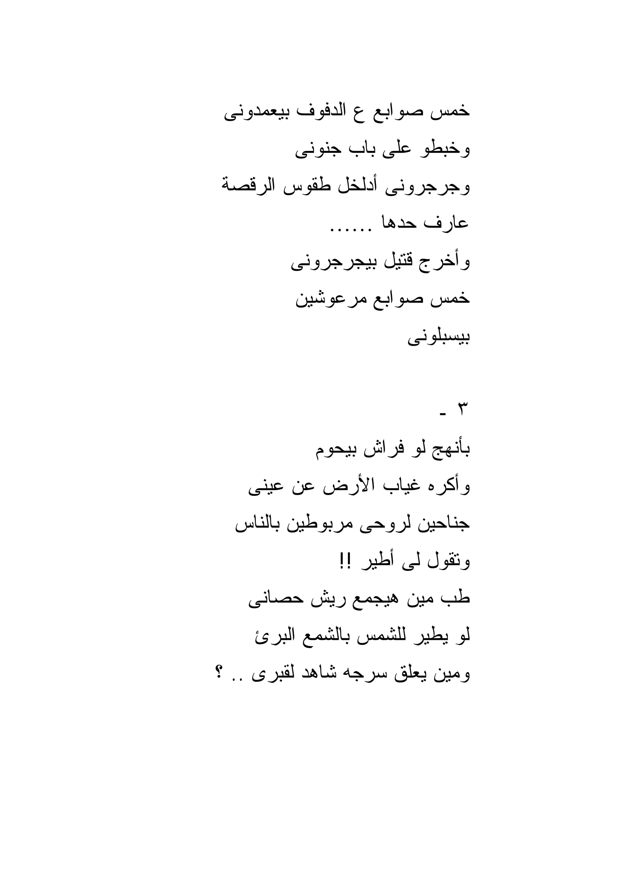 ‫ﺨﻤﺱ ﺼﻭﺍﺒﻊ ﻉ ﺍﻟﺩﻓﻭﻑ ﺒﻴﻌﻤﺩﻭﻨﻰ‬
         ‫ﻭﺨﺒﻁﻭ ﻋﻠﻰ ﺒﺎﺏ ﺠﻨﻭﻨﻰ‬
‫ﻭﺠﺭﺠﺭﻭﻨﻰ ﺃﺩﻟﺨل ﻁﻘﻭﺱ ﺍﻟﺭﻗﺼﺔ‬
             ‫ﻋﺎﺭﻑ ﺤﺩﻫﺎ ……‬
        ‫ﻭﺃﺨﺭﺝ ﻗﺘﻴل ﺒﻴﺠﺭﺠﺭﻭﻨﻰ‬
         ‫ﺨﻤﺱ ﺼﻭﺍﺒﻊ ﻤﺭﻋﻭﺸﻴﻥ‬
                      ‫ﺒﻴﺴﺒﻠﻭﻨﻰ‬


                          ‫٣ـ‬
           ‫ﺒﺄﻨﻬﺞ ﻟﻭ ﻓﺭﺍﺵ ﺒﻴﺤﻭﻡ‬
   ‫ﻭﺃﻜﺭﻩ ﻏﻴﺎﺏ ﺍﻷﺭﺽ ﻋﻥ ﻋﻴﻨﻰ‬
  ‫ﺠﻨﺎﺤﻴﻥ ﻟﺭﻭﺤﻰ ﻤﺭﺒﻭﻁﻴﻥ ﺒﺎﻟﻨﺎﺱ‬
              ‫ﻭﺘﻘﻭل ﻟﻰ ﺃﻁﻴﺭ !!‬
   ‫ﻁﺏ ﻤﻴﻥ ﻫﻴﺠﻤﻊ ﺭﻴﺵ ﺤﺼﺎﻨﻰ‬
    ‫ﻟﻭ ﻴﻁﻴﺭ ﻟﻠﺸﻤﺱ ﺒﺎﻟﺸﻤﻊ ﺍﻟﺒﺭﺉ‬
‫ﻭﻤﻴﻥ ﻴﻌﻠﻕ ﺴﺭﺠﻪ ﺸﺎﻫﺩ ﻟﻘﺒﺭﻯ .. ؟‬
 