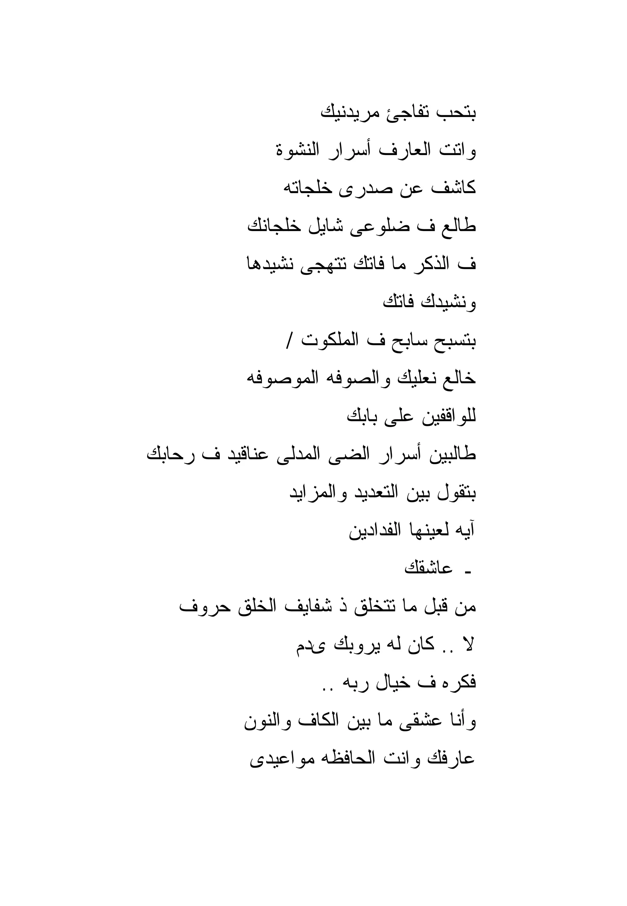 ‫ﺒﺘﺤﺏ ﺘﻔﺎﺠﺊ ﻤﺭﻴﺩﻨﻴﻙ‬
               ‫ﻭﺍﺘﺕ ﺍﻟﻌﺎﺭﻑ ﺃﺴﺭﺍﺭ ﺍﻟﻨﺸﻭﺓ‬
                ‫ﻜﺎﺸﻑ ﻋﻥ ﺼﺩﺭﻯ ﺨﻠﺠﺎﺘﻪ‬
           ‫ﻁﺎﻟﻊ ﻑ ﻀﻠﻭﻋﻰ ﺸﺎﻴل ﺨﻠﺠﺎﻨﻙ‬
           ‫ﻑ ﺍﻟﺫﻜﺭ ﻤﺎ ﻓﺎﺘﻙ ﺘﺘﻬﺠﻰ ﻨﺸﻴﺩﻫﺎ‬
                             ‫ﻭﻨﺸﻴﺩﻙ ﻓﺎﺘﻙ‬
                ‫ﺒﺘﺴﺒﺢ ﺴﺎﺒﺢ ﻑ ﺍﻟﻤﻠﻜﻭﺕ /‬
           ‫ﺨﺎﻟﻊ ﻨﻌﻠﻴﻙ ﻭﺍﻟﺼﻭﻓﻪ ﺍﻟﻤﻭﺼﻭﻓﻪ‬
                        ‫ﻟﻠﻭﺍﻗﻔﻴﻥ ﻋﻠﻰ ﺒﺎﺒﻙ‬
‫ﻁﺎﻟﺒﻴﻥ ﺃﺴﺭﺍﺭ ﺍﻟﻀﻰ ﺍﻟﻤﺩﻟﻰ ﻋﻨﺎﻗﻴﺩ ﻑ ﺭﺤﺎﺒﻙ‬
                ‫ﺒﺘﻘﻭل ﺒﻴﻥ ﺍﻟﺘﻌﺩﻴﺩ ﻭﺍﻟﻤﺯﺍﻴﺩ‬
                        ‫ﺁﻴﻪ ﻟﻌﻴﻨﻬﺎ ﺍﻟﻔﺩﺍﺩﻴﻥ‬
                                ‫ـ ﻋﺎﺸﻘﻙ‬
   ‫ﻤﻥ ﻗﺒل ﻤﺎ ﺘﺘﺨﻠﻕ ﺫ ﺸﻔﺎﻴﻑ ﺍﻟﺨﻠﻕ ﺤﺭﻭﻑ‬
                 ‫ﻻ .. ﻜﺎﻥ ﻟﻪ ﻴﺭﻭﺒﻙ ﻯﺩﻡ‬
                    ‫ﻓﻜﺭﻩ ﻑ ﺨﻴﺎل ﺭﺒﻪ ..‬
           ‫ﻭﺃﻨﺎ ﻋﺸﻘﻰ ﻤﺎ ﺒﻴﻥ ﺍﻟﻜﺎﻑ ﻭﺍﻟﻨﻭﻥ‬
            ‫ﻋﺎﺭﻓﻙ ﻭﺍﻨﺕ ﺍﻟﺤﺎﻓﻅﻪ ﻤﻭﺍﻋﻴﺩﻯ‬
 