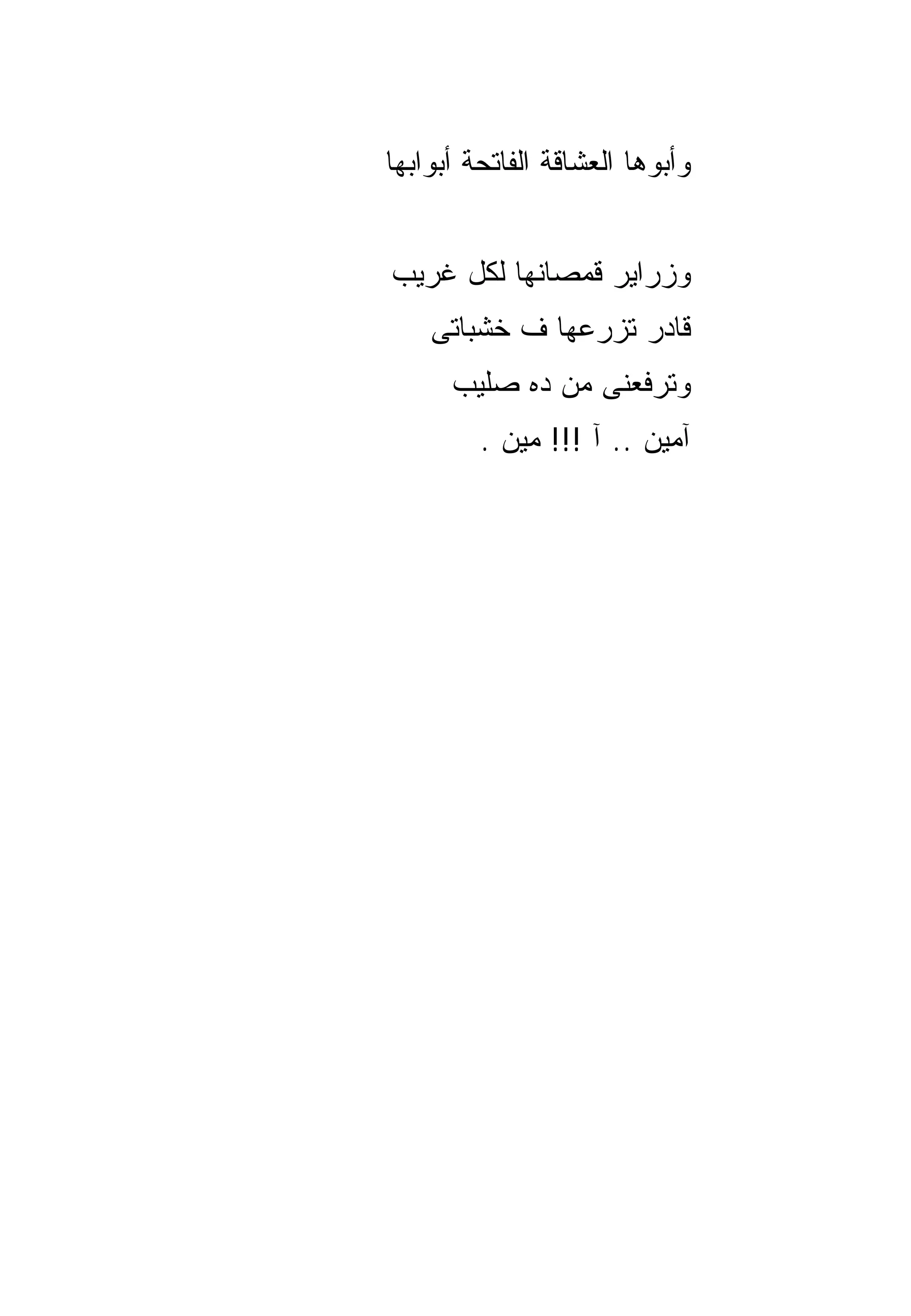‫ﻭﺃﺒﻭﻫﺎ ﺍﻟﻌﺸﺎﻗﺔ ﺍﻟﻔﺎﺘﺤﺔ ﺃﺒﻭﺍﺒﻬﺎ‬


‫ﻭﺯﺭﺍﻴﺭ ﻗﻤﺼﺎﻨﻬﺎ ﻟﻜل ﻏﺭﻴﺏ‬
    ‫ﻗﺎﺩﺭ ﺘﺯﺭﻋﻬﺎ ﻑ ﺨﺸﺒﺎﺘﻰ‬
      ‫ﻭﺘﺭﻓﻌﻨﻰ ﻤﻥ ﺩﻩ ﺼﻠﻴﺏ‬
         ‫ﺁﻤﻴﻥ .. ﺁ !!! ﻤﻴﻥ .‬
 