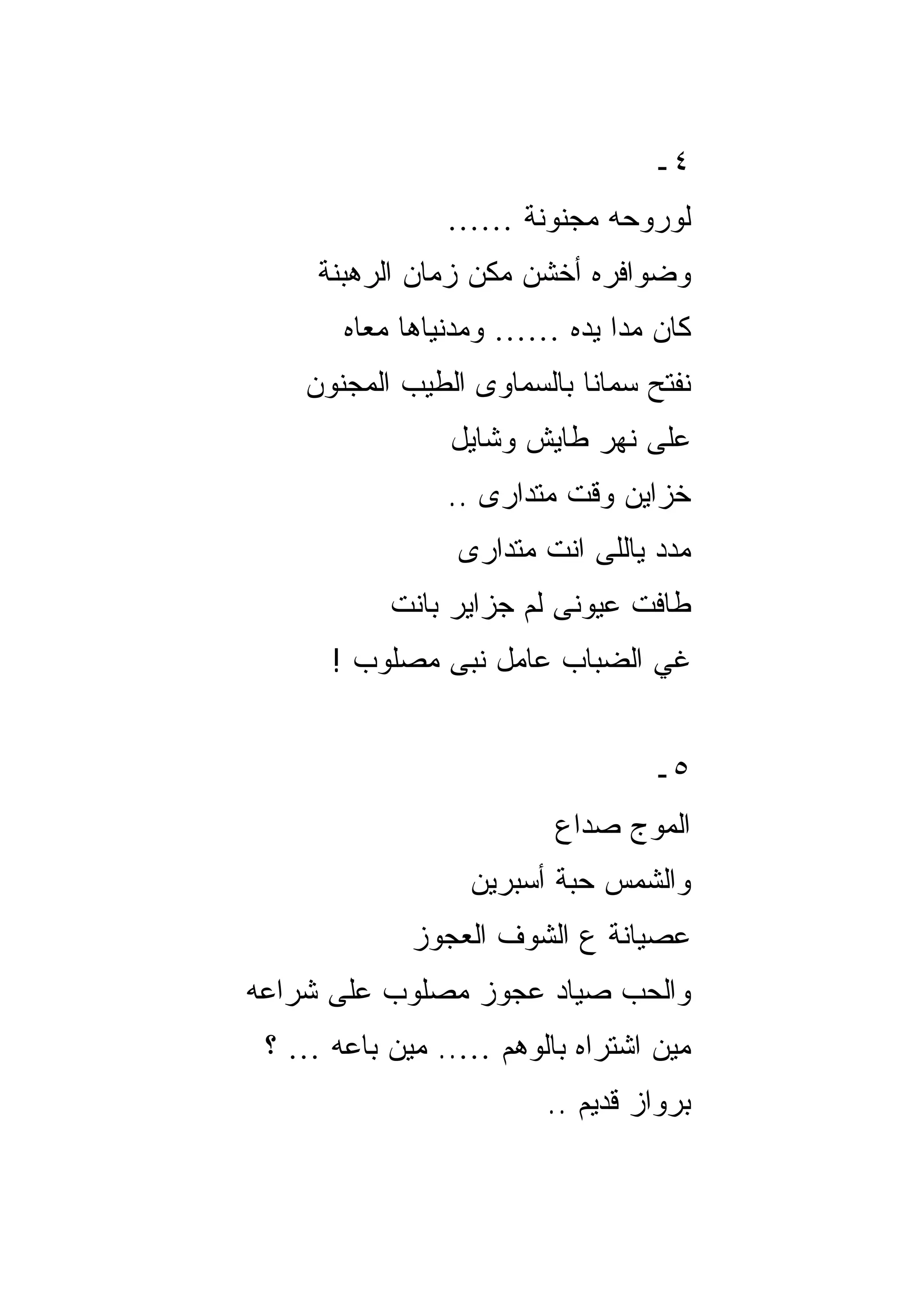 ‫٤ـ‬
                ‫ﻟﻭﺭﻭﺤﻪ ﻤﺠﻨﻭﻨﺔ ……‬
     ‫ﻭﻀﻭﺍﻓﺭﻩ ﺃﺨﺸﻥ ﻤﻜﻥ ﺯﻤﺎﻥ ﺍﻟﺭﻫﺒﻨﺔ‬
       ‫ﻜﺎﻥ ﻤﺩﺍ ﻴﺩﻩ …… ﻭﻤﺩﻨﻴﺎﻫﺎ ﻤﻌﺎﻩ‬
    ‫ﻨﻔﺘﺢ ﺴﻤﺎﻨﺎ ﺒﺎﻟﺴﻤﺎﻭﻯ ﺍﻟﻁﻴﺏ ﺍﻟﻤﺠﻨﻭﻥ‬
                ‫ﻋﻠﻰ ﻨﻬﺭ ﻁﺎﻴﺵ ﻭﺸﺎﻴل‬
                ‫ﺨﺯﺍﻴﻥ ﻭﻗﺕ ﻤﺘﺩﺍﺭﻯ ..‬
                 ‫ﻤﺩﺩ ﻴﺎﻟﻠﻰ ﺍﻨﺕ ﻤﺘﺩﺍﺭﻯ‬
           ‫ﻁﺎﻓﺕ ﻋﻴﻭﻨﻰ ﻟﻡ ﺠﺯﺍﻴﺭ ﺒﺎﻨﺕ‬
      ‫ﻏﻲ ﺍﻟﻀﺒﺎﺏ ﻋﺎﻤل ﻨﺒﻰ ﻤﺼﻠﻭﺏ !‬


                                 ‫٥ـ‬
                         ‫ﺍﻟﻤﻭﺝ ﺼﺩﺍﻉ‬
                  ‫ﻭﺍﻟﺸﻤﺱ ﺤﺒﺔ ﺃﺴﺒﺭﻴﻥ‬
             ‫ﻋﺼﻴﺎﻨﺔ ﻉ ﺍﻟﺸﻭﻑ ﺍﻟﻌﺠﻭﺯ‬
‫ﻭﺍﻟﺤﺏ ﺼﻴﺎﺩ ﻋﺠﻭﺯ ﻤﺼﻠﻭﺏ ﻋﻠﻰ ﺸﺭﺍﻋﻪ‬
 ‫ﻤﻴﻥ ﺍﺸﺘﺭﺍﻩ ﺒﺎﻟﻭﻫﻡ ….. ﻤﻴﻥ ﺒﺎﻋﻪ … ؟‬
                        ‫ﺒﺭﻭﺍﺯ ﻗﺩﻴﻡ ..‬
 