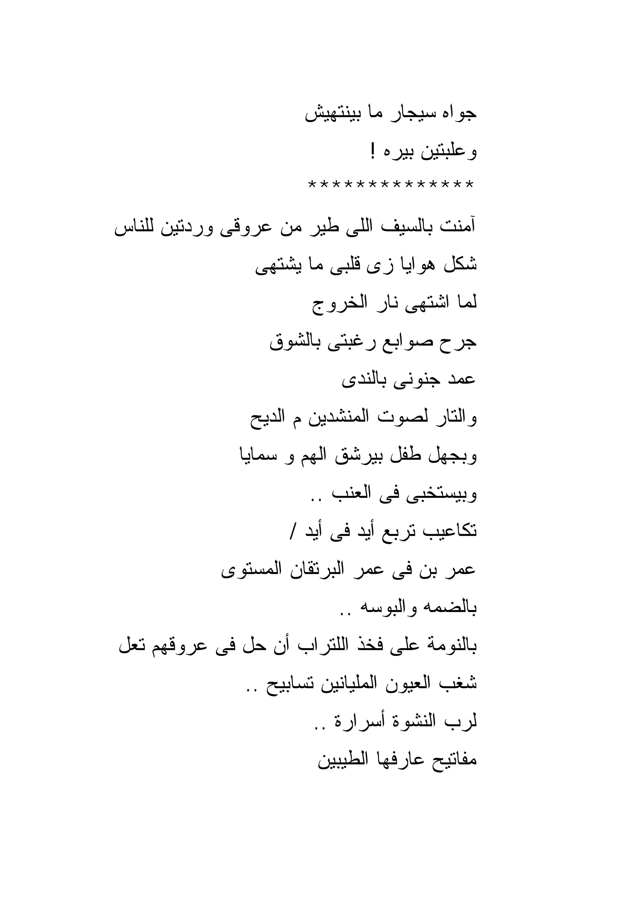‫ﺠﻭﺍﻩ ﺴﻴﺠﺎﺭ ﻤﺎ ﺒﻴﻨﺘﻬﻴﺵ‬
                               ‫ﻭﻋﻠﺒﺘﻴﻥ ﺒﻴﺭﻩ !‬
                       ‫**************‬
‫ﺁﻤﻨﺕ ﺒﺎﻟﺴﻴﻑ ﺍﻟﻠﻰ ﻁﻴﺭ ﻤﻥ ﻋﺭﻭﻗﻰ ﻭﺭﺩﺘﻴﻥ ﻟﻠﻨﺎﺱ‬
                ‫ﺸﻜل ﻫﻭﺍﻴﺎ ﺯﻯ ﻗﻠﺒﻰ ﻤﺎ ﻴﺸﺘﻬﻰ‬
                       ‫ﻟﻤﺎ ﺍﺸﺘﻬﻰ ﻨﺎﺭ ﺍﻟﺨﺭﻭﺝ‬
                  ‫ﺠﺭﺡ ﺼﻭﺍﺒﻊ ﺭﻏﺒﺘﻰ ﺒﺎﻟﺸﻭﻕ‬
                           ‫ﻋﻤﺩ ﺠﻨﻭﻨﻰ ﺒﺎﻟﻨﺩﻯ‬
               ‫ﻭﺍﻟﺘﺎﺭ ﻟﺼﻭﺕ ﺍﻟﻤﻨﺸﺩﻴﻥ ﻡ ﺍﻟﺩﻴﺢ‬
              ‫ﻭﺒﺠﻬل ﻁﻔل ﺒﻴﺭﺸﻕ ﺍﻟﻬﻡ ﻭ ﺴﻤﺎﻴﺎ‬
                       ‫ﻭﺒﻴﺴﺘﺨﺒﻰ ﻓﻰ ﺍﻟﻌﻨﺏ ..‬
                    ‫ﺘﻜﺎﻋﻴﺏ ﺘﺭﺒﻊ ﺃﻴﺩ ﻓﻰ ﺃﻴﺩ /‬
            ‫ﻋﻤﺭ ﺒﻥ ﻓﻰ ﻋﻤﺭ ﺍﻟﺒﺭﺘﻘﺎﻥ ﺍﻟﻤﺴﺘﻭﻯ‬
                           ‫ﺒﺎﻟﻀﻤﻪ ﻭﺍﻟﺒﻭﺴﻪ ..‬
‫ﺒﺎﻟﻨﻭﻤﺔ ﻋﻠﻰ ﻓﺨﺫ ﺍﻟﻠﺘﺭﺍﺏ ﺃﻥ ﺤل ﻓﻰ ﻋﺭﻭﻗﻬﻡ ﺘﻌل‬
               ‫ﺸﻐﺏ ﺍﻟﻌﻴﻭﻥ ﺍﻟﻤﻠﻴﺎﻨﻴﻥ ﺘﺴﺎﺒﻴﺢ ..‬
                       ‫ﻟﺭﺏ ﺍﻟﻨﺸﻭﺓ ﺃﺴﺭﺍﺭﺓ ..‬
                        ‫ﻤﻔﺎﺘﻴﺢ ﻋﺎﺭﻓﻬﺎ ﺍﻟﻁﻴﺒﻴﻥ‬
 