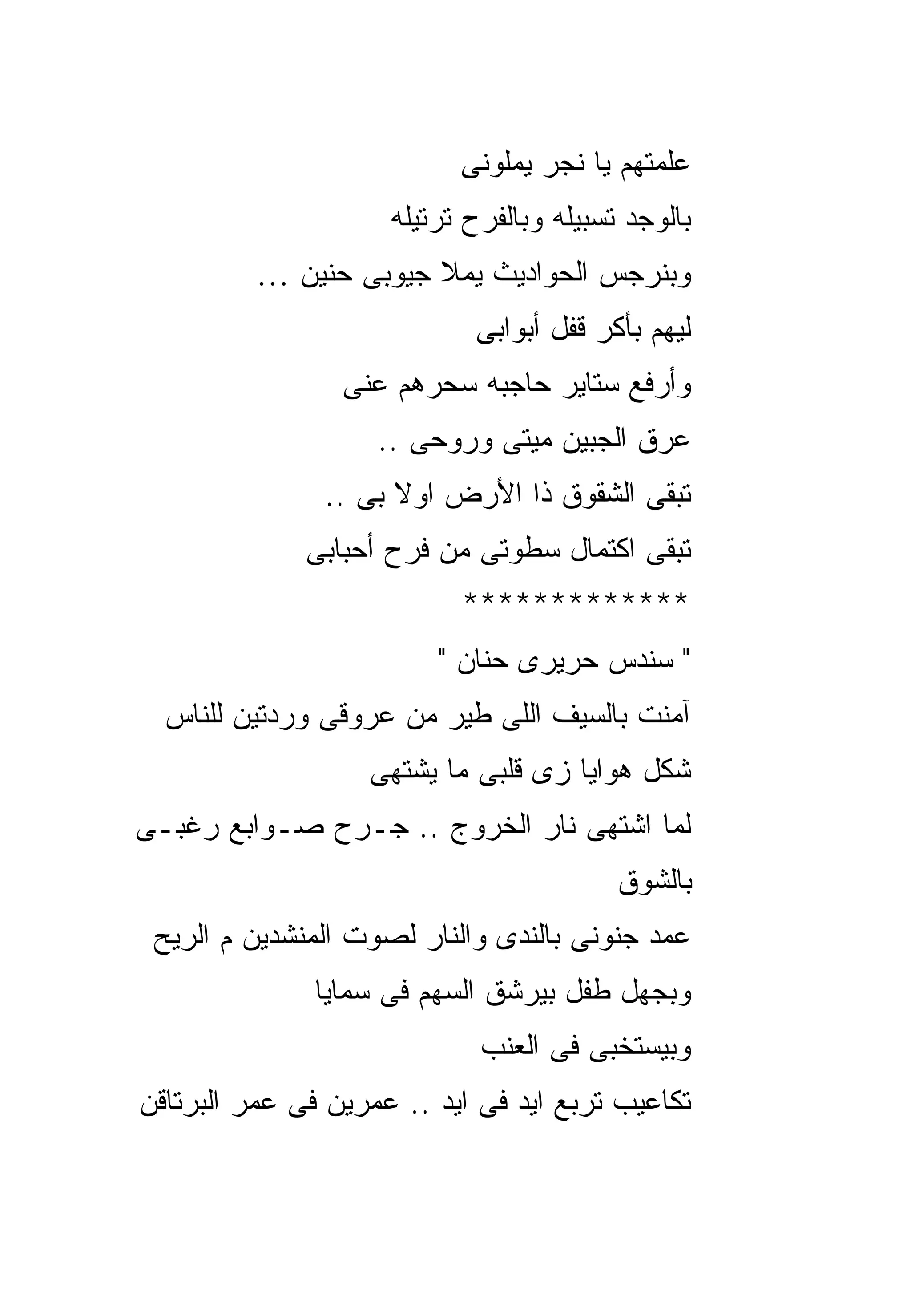‫ﻋﻠﻤﺘﻬﻡ ﻴﺎ ﻨﺠﺭ ﻴﻤﻠﻭﻨﻰ‬
                     ‫ﺒﺎﻟﻭﺠﺩ ﺘﺴﺒﻴﻠﻪ ﻭﺒﺎﻟﻔﺭﺡ ﺘﺭﺘﻴﻠﻪ‬
         ‫ﻭﺒﻨﺭﺠﺱ ﺍﻟﺤﻭﺍﺩﻴﺙ ﻴﻤﻼ ﺠﻴﻭﺒﻰ ﺤﻨﻴﻥ …‬
                            ‫ﻟﻴﻬﻡ ﺒﺄﻜﺭ ﻗﻔل ﺃﺒﻭﺍﺒﻰ‬
                 ‫ﻭﺃﺭﻓﻊ ﺴﺘﺎﻴﺭ ﺤﺎﺠﺒﻪ ﺴﺤﺭﻫﻡ ﻋﻨﻰ‬
                    ‫ﻋﺭﻕ ﺍﻟﺠﺒﻴﻥ ﻤﻴﺘﻰ ﻭﺭﻭﺤﻰ ..‬
               ‫ﺘﺒﻘﻰ ﺍﻟﺸﻘﻭﻕ ﺫﺍ ﺍﻷﺭﺽ ﺍﻭﻻ ﺒﻰ ..‬
              ‫ﺘﺒﻘﻰ ﺍﻜﺘﻤﺎل ﺴﻁﻭﺘﻰ ﻤﻥ ﻓﺭﺡ ﺃﺤﺒﺎﺒﻰ‬
                           ‫*************‬
                         ‫" ﺴﻨﺩﺱ ﺤﺭﻴﺭﻯ ﺤﻨﺎﻥ "‬
  ‫ﺁﻤﻨﺕ ﺒﺎﻟﺴﻴﻑ ﺍﻟﻠﻰ ﻁﻴﺭ ﻤﻥ ﻋﺭﻭﻗﻰ ﻭﺭﺩﺘﻴﻥ ﻟﻠﻨﺎﺱ‬
                   ‫ﺸﻜل ﻫﻭﺍﻴﺎ ﺯﻯ ﻗﻠﺒﻰ ﻤﺎ ﻴﺸﺘﻬﻰ‬
‫ﻟﻤﺎ ﺍﺸﺘﻬﻰ ﻨﺎﺭ ﺍﻟﺨﺭﻭﺝ .. ﺠـﺭﺡ ﺼـﻭﺍﺒﻊ ﺭﻏﺒـﻰ‬
                                          ‫ﺒﺎﻟﺸﻭﻕ‬
 ‫ﻋﻤﺩ ﺠﻨﻭﻨﻰ ﺒﺎﻟﻨﺩﻯ ﻭﺍﻟﻨﺎﺭ ﻟﺼﻭﺕ ﺍﻟﻤﻨﺸﺩﻴﻥ ﻡ ﺍﻟﺭﻴﺢ‬
              ‫ﻭﺒﺠﻬل ﻁﻔل ﺒﻴﺭﺸﻕ ﺍﻟﺴﻬﻡ ﻓﻰ ﺴﻤﺎﻴﺎ‬
                             ‫ﻭﺒﻴﺴﺘﺨﺒﻰ ﻓﻰ ﺍﻟﻌﻨﺏ‬
‫ﺘﻜﺎﻋﻴﺏ ﺘﺭﺒﻊ ﺍﻴﺩ ﻓﻰ ﺍﻴﺩ .. ﻋﻤﺭﻴﻥ ﻓﻰ ﻋﻤﺭ ﺍﻟﺒﺭﺘﺎﻗﻥ‬
 