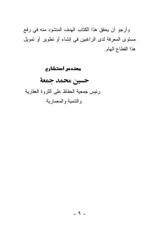 ‫ﻭﺃﺭﺠﻭ ﺃﻥ ﻴﺤﻘﻕ ﻫﺫﺍ ﺍﻟﻜﺘﺎﺏ ﺍﻟﻬﺩﻑ ﺍﻟﻤﻨﺸﻭﺩ ﻤﻨﻪ ﻓﻲ ﺭﻓﻊ‬
‫ﻤﺴﺘﻭﻯ ﺍﻟﻤﻌﺭﻓﺔ ﻟﺩﻯ ﺍﻟﺭﺍﻏﺒﻴﻥ ﻓﻲ ﺇﻨﺸﺎﺀ ﺃﻭ ﺘﻁﻭﻴﺭ ﺃﻭ ﺘﻤﻭﻴل‬
                                        ‫ﻫﺫﺍ ﺍﻟﻘﻁﺎﻉ ﺍﻟﻬﺎﻡ.‬


                  ‫א‬



‫ﺭﺌﻴﺱ ﺠﻤﻌﻴﺔ ﺍﻟﺤﻔﺎﻅ ﻋﻠﻰ ﺍﻟﺜﺭﻭﺓ ﺍﻟﻌﻘﺎﺭﻴﺔ‬
          ‫ﻭﺍﻟﺘﻨﻤﻴﺔ ﻭﺍﻟﻤﻌﻤﺎﺭﻴﺔ‬




                        ‫-٩-‬
 