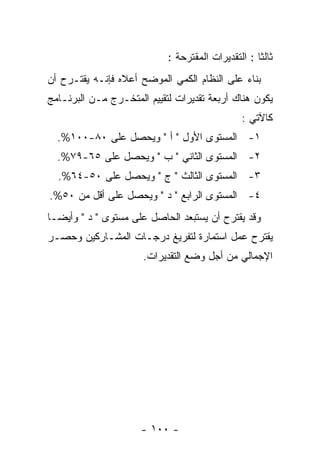 ‫ﺜﺎﻟﺜﺎ : ﺍﻟﺘﻘﺩﻴﺭﺍﺕ ﺍﻟﻤﻘﺘﺭﺤﺔ :‬
‫ﺒﻨﺎﺀ ﻋﻠﻰ ﺍﻟﻨﻅﺎﻡ ﺍﻟﻜﻤﻲ ﺍﻟﻤﻭﻀﺢ ﺃﻋﻼﻩ ﻓﺈﻨـﻪ ﻴﻘﺘـﺭﺡ ﺃﻥ‬
‫ﻴﻜﻭﻥ ﻫﻨﺎﻙ ﺃﺭﺒﻌﺔ ﺘﻘﺩﻴﺭﺍﺕ ﻟﺘﻘﻴﻴﻡ ﺍﻟﻤﺘﺨـﺭﺝ ﻤـﻥ ﺍﻟﺒﺭﻨـﺎﻤﺞ‬
                                               ‫ﻜﺎﻵﺘﻲ :‬
  ‫١- ﺍﻟﻤﺴﺘﻭﻯ ﺍﻷﻭل " ﺃ " ﻭﻴﺤﺼل ﻋﻠﻰ ٠٨-٠٠١%.‬
  ‫٢- ﺍﻟﻤﺴﺘﻭﻯ ﺍﻟﺜﺎﻨﻲ " ﺏ " ﻭﻴﺤﺼل ﻋﻠﻰ ٥٦-٩٧%.‬
  ‫٣- ﺍﻟﻤﺴﺘﻭﻯ ﺍﻟﺜﺎﻟﺙ " ﺝ " ﻭﻴﺤﺼل ﻋﻠﻰ ٠٥-٤٦%.‬
‫٤- ﺍﻟﻤﺴﺘﻭﻯ ﺍﻟﺭﺍﺒﻊ " ﺩ " ﻭﻴﺤﺼل ﻋﻠﻰ ﺃﻗل ﻤﻥ ٠٥%.‬
‫ﻭﻗﺩ ﻴﻘﺘﺭﺡ ﺃﻥ ﻴﺴﺘﺒﻌﺩ ﺍﻟﺤﺎﺼل ﻋﻠﻰ ﻤﺴﺘﻭﻯ " ﺩ " ﻭﺃﻴﻀـﺎ‬
‫ﻴﻘﺘﺭﺡ ﻋﻤل ﺍﺴﺘﻤﺎﺭﺓ ﻟﺘﻔﺭﻴﻎ ﺩﺭﺠـﺎﺕ ﺍﻟﻤﺸـﺎﺭﻜﻴﻥ ﻭﺤﺼـﺭ‬
                      ‫ﺍﻹﺠﻤﺎﻟﻲ ﻤﻥ ﺃﺠل ﻭﻀﻊ ﺍﻟﺘﻘﺩﻴﺭﺍﺕ.‬




                     ‫- ٠٠١ -‬
 