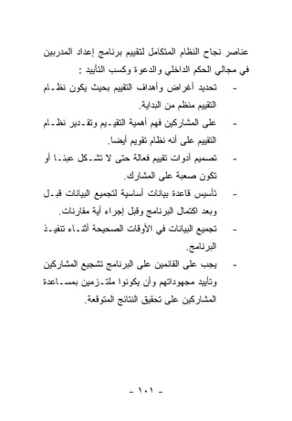 ‫ﻋﻨﺎﺼﺭ ﻨﺠﺎﺡ ﺍﻟﻨﻅﺎﻡ ﺍﻟﻤﺘﻜﺎﻤل ﻟﺘﻘﻴﻴﻡ ﺒﺭﻨﺎﻤﺞ ﺇﻋﺩﺍﺩ ﺍﻟﻤﺩﺭﺒﻴﻥ‬
         ‫ﻓﻲ ﻤﺠﺎﻟﻲ ﺍﻟﺤﻜﻡ ﺍﻟﺩﺍﺨﻠﻲ ﻭﺍﻟﺩﻋﻭﺓ ﻭﻜﺴﺏ ﺍﻟﺘﺄﻴﻴﺩ :‬
‫ﺘﺤﺩﻴﺩ ﺃﻏﺭﺍﺽ ﻭﺃﻫﺩﺍﻑ ﺍﻟﺘﻘﻴﻴﻡ ﺒﺤﻴﺙ ﻴﻜﻭﻥ ﻨﻅـﺎﻡ‬           ‫-‬
                          ‫ﺍﻟﺘﻘﻴﻴﻡ ﻤﻨﻅﻡ ﻤﻥ ﺍﻟﺒﺩﺍﻴﺔ.‬
‫ﻋﻠﻰ ﺍﻟﻤﺸﺎﺭﻜﻴﻥ ﻓﻬﻡ ﺃﻫﻤﻴﺔ ﺍﻟﺘﻘﻴـﻴﻡ ﻭﺘﻘـﺩﻴﺭ ﻨﻅـﺎﻡ‬       ‫-‬
                 ‫ﺍﻟﺘﻘﻴﻴﻡ ﻋﻠﻰ ﺃﻨﻪ ﻨﻅﺎﻡ ﺘﻘﻭﻴﻡ ﺃﻴﻀﺎ.‬
‫ﺘﺼﻤﻴﻡ ﺃﺩﻭﺍﺕ ﺘﻘﻴﻴﻡ ﻓﻌﺎﻟﺔ ﺤﺘﻰ ﻻ ﺘﺸـﻜل ﻋﺒﺌـﺎ ﺃﻭ‬         ‫-‬
                     ‫ﺘﻜﻭﻥ ﺼﻌﺒﺔ ﻋﻠﻰ ﺍﻟﻤﺸﺎﺭﻙ.‬
‫ﺘﺄﺴﻴﺱ ﻗﺎﻋﺩﺓ ﺒﻴﺎﻨﺎﺕ ﺃﺴﺎﺴﻴﺔ ﻟﺘﺠﻤﻴﻊ ﺍﻟﺒﻴﺎﻨﺎﺕ ﻗﺒـل‬       ‫-‬
   ‫ﻭﺒﻌﺩ ﺍﻜﺘﻤﺎل ﺍﻟﺒﺭﻨﺎﻤﺞ ﻭﻗﺒل ﺇﺠﺭﺍﺀ ﺃﻴﺔ ﻤﻘﺎﺭﻨﺎﺕ.‬
‫ﺘﺠﻤﻴﻊ ﺍﻟﺒﻴﺎﻨﺎﺕ ﻓﻲ ﺍﻷﻭﻗﺎﺕ ﺍﻟﺼﺤﻴﺤﺔ ﺃﺜﻨـﺎﺀ ﺘﻨﻔﻴـﺫ‬       ‫-‬
                                        ‫ﺍﻟﺒﺭﻨﺎﻤﺞ.‬
‫ﻴﺠﺏ ﻋﻠﻰ ﺍﻟﻘﺎﺌﻤﻴﻥ ﻋﻠﻰ ﺍﻟﺒﺭﻨﺎﻤﺞ ﺘﺸﺠﻴﻊ ﺍﻟﻤﺸﺎﺭﻜﻴﻥ‬        ‫-‬
‫ﻭﺘﺄﻴﻴﺩ ﻤﺠﻬﻭﺩﺍﺘﻬﻡ ﻭﺃﻥ ﻴﻜﻭﻨﻭﺍ ﻤﻠﺘـﺯﻤﻴﻥ ﺒﻤﺴـﺎﻋﺩﺓ‬
          ‫ﺍﻟﻤﺸﺎﺭﻜﻴﻥ ﻋﻠﻰ ﺘﺤﻘﻴﻕ ﺍﻟﻨﺘﺎﺌﺞ ﺍﻟﻤﺘﻭﻗﻌﺔ.‬




                       ‫- ١٠١ -‬
 