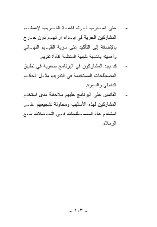 ‫ﻋﻠﻰ ﺍﻟﻤـﺩﺭﺏ ﺘـﺭﻙ ﻗﺎﻋـﺔ ﺍﻟﺘـﺩﺭﻴﺏ ﻹﻋﻁـﺎﺀ‬              ‫-‬
‫ﺍﻟﻤﺸﺎﺭﻜﻴﻥ ﺍﻟﺤﺭﻴﺔ ﻓﻲ ﺇﺒـﺩﺍﺀ ﺁﺭﺍﺌﻬـﻡ ﺩﻭﻥ ﺤـﺭﺝ‬
‫ﺒﺎﻹﻀﺎﻓﺔ ﺇﻟﻰ ﺍﻟﺘﺄﻜﻴﺩ ﻋﻠﻰ ﺴﺭﻴﺔ ﺍﻟﺘﻘﻴـﻴﻡ ﺍﻟﻨﻬـﺎﺌﻲ‬
       ‫ﻭﺃﻫﻤﻴﺘﻪ ﺒﺎﻟﻨﺴﺒﺔ ﻟﻠﺠﻬﺔ ﺍﻟﻤﻨﻅﻤﺔ ﻜﺄﺩﺍﺓ ﺘﻘﻭﻴﻡ.‬
‫ﻗﺩ ﻴﺠﺩ ﺍﻟﻤﺸﺎﺭﻜﻭﻥ ﻓﻲ ﺍﻟﺒﺭﻨﺎﻤﺞ ﺼﻌﻭﺒﺔ ﻓﻲ ﺘﻁﺒﻴﻕ‬         ‫-‬
‫ﺍﻟﻤﺼﻁﻠﺤﺎﺕ ﺍﻟﻤﺴﺘﺨﺩﻤﺔ ﻓﻲ ﺍﻟﺘﺩﺭﻴﺏ ﻤﺜـل ﺍﻟﺤﻜـﻡ‬
                                ‫ﺍﻟﺩﺍﺨﻠﻲ ﻭﺍﻟﺩﻋﻭﺓ.‬
‫ﺍﻟﻘﺎﺌﻤﻴﻥ ﻋﻠﻰ ﺍﻟﺒﺭﻨﺎﻤﺞ ﻋﻠﻴﻬﻡ ﻤﻼﺤﻅﺔ ﻤﺩﻯ ﺍﺴﺘﺨﺩﺍﻡ‬       ‫-‬
‫ﺍﻟﻤﺸﺎﺭﻜﻴﻥ ﻟﻬﺫﻩ ﺍﻷﺴﺎﻟﻴﺏ ﻭﻤﺤﺎﻭﻟﺔ ﺘﺸﺠﻴﻌﻬﻡ ﻋﻠـﻰ‬
‫ﺍﺴﺘﺨﺩﺍﻡ ﻫﺫﻩ ﺍﻟﻤﺼـﻁﻠﺤﺎﺕ ﻓـﻲ ﺍﻟﺘﻌـﺎﻤﻼﺕ ﻤـﻊ‬
                                        ‫ﺍﻟﺯﻤﻼﺀ.‬




                       ‫- ٣٠١ -‬
 