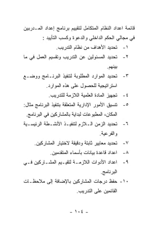 ‫ﻗﺎﺌﻤﺔ ﺍﻋﺩﺍﺩ ﺍﻟﻨﻅﺎﻡ ﺍﻟﻤﺘﻜﺎﻤل ﻟﺘﻘﻴﻴﻡ ﺒﺭﻨﺎﻤﺞ ﺇﻋﺩﺍﺩ ﺍﻟﻤـﺩﺭﺒﻴﻥ‬
         ‫ﻓﻲ ﻤﺠﺎﻟﻲ ﺍﻟﺤﻜﻡ ﺍﻟﺩﺍﺨﻠﻲ ﻭﺍﻟﺩﻋﻭﺓ ﻭﻜﺴﺏ ﺍﻟﺘﺄﻴﻴﺩ :‬
                ‫١- ﺘﺤﺩﻴﺩ ﺍﻷﻫﺩﺍﻑ ﻤﻥ ﻨﻅﺎﻡ ﺍﻟﺘﺩﺭﻴﺏ.‬
‫٢- ﺘﺤﺩﻴﺩ ﺍﻟﻤﺴﺌﻭﻟﻴﻥ ﻋﻥ ﺍﻟﺘﺩﺭﻴﺏ ﻭﺘﻘﺴﻴﻡ ﺍﻟﻌﻤل ﻓﻲ ﻤﺎ‬
                                           ‫ﺒﻴﻨﻬﻡ.‬
‫٣- ﺘﺤﺩﻴﺩ ﺍﻟﻤﻭﺍﺭﺩ ﺍﻟﻤﻁﻠﻭﺒﺔ ﻟﺘﻨﻔﻴﺫ ﺍﻟﺒﺭﻨـﺎﻤﺞ ﻭﻭﻀـﻊ‬
           ‫ﺍﺴﺘﺭﺍﺘﻴﺠﻴﺔ ﻟﻠﺤﺼﻭل ﻋﻠﻰ ﻫﺫﻩ ﺍﻟﻤﻭﺍﺭﺩ.‬
            ‫٤- ﺘﺠﻬﻴﺯ ﺍﻟﻤﺎﺩﺓ ﺍﻟﻌﻠﻤﻴﺔ ﺍﻟﻼﺯﻤﺔ ﻟﻠﺘﺩﺭﻴﺏ.‬
‫٥- ﺘﻨﺴﻴﻕ ﺍﻷﻤﻭﺭ ﺍﻹﺩﺍﺭﻴﺔ ﺍﻟﻤﺘﻌﻠﻘﺔ ﺒﺘﻨﻔﻴﺫ ﺍﻟﺒﺭﻨﺎﻤﺞ ﻤﺜﺎل:‬
 ‫ﺍﻟﻤﻜﺎﻥ، ﺍﻟﻤﻁﺒﻭﻋﺎﺕ ﻟﺒﺩﺍﻴﺔ ﺒﺎﻟﻤﺸﺎﺭﻜﻴﻥ ﻓﻲ ﺍﻟﺒﺭﻨﺎﻤﺞ.‬
‫٦- ﺘﺤﺩﻴﺩ ﺍﻟﺯﻤﻥ ﺍﻟـﻼﺯﻡ ﻟﺘﻨﻔﻴـﺫ ﺍﻷﻨﺸـﻁﺔ ﺍﻟﺭﺌﻴﺴـﻴﺔ‬
                                       ‫ﻭﺍﻟﻔﺭﻋﻴﺔ.‬
     ‫٧- ﺘﺤﺩﻴﺩ ﻤﻌﺎﻴﻴﺭ ﺜﺎﺒﺘﺔ ﻭﺩﻗﻴﻘﺔ ﻻﺨﺘﻴﺎﺭ ﺍﻟﻤﺸﺎﺭﻜﻴﻥ.‬
             ‫٨- ﺍﻋﺩﺍﺩ ﻗﺎﻋﺩﺓ ﺒﻴﺎﻨﺎﺕ ﺒﺄﺴﻤﺎﺀ ﺍﻟﻤﺘﻘﺩﻤﻴﻥ.‬
‫٩- ﺍﻋﺩﺍﺩ ﺍﻷﺩﻭﺍﺕ ﺍﻟﻼﺯﻤـﺔ ﻟﺘﻘﻴـﻴﻡ ﺍﻟﻤﺸـﺎﺭﻜﻴﻥ ﻓـﻲ‬
                                        ‫ﺍﻟﺒﺭﻨﺎﻤﺞ.‬
‫٠١- ﺤﻔﻅ ﺩﺭﺠﺎﺕ ﺍﻟﻤﺸﺎﺭﻜﻴﻥ ﺒﺎﻹﻀﺎﻓﺔ ﺇﻟﻰ ﻤﻼﺤﻅـﺎﺕ‬
                           ‫ﺍﻟﻘﺎﺌﻤﻴﻥ ﻋﻠﻰ ﺍﻟﺘﺩﺭﻴﺏ.‬


                       ‫- ٤٠١ -‬
 