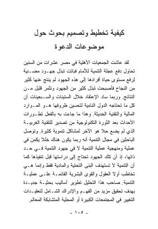 ‫ﻜﻴﻔﻴﺔ ﺘﺨﻁﻴﻁ ﻭﺘﺼﻤﻴﻡ ﺒﺤﻭﺙ ﺤﻭل‬
                ‫ﻤﻭﻀﻭﻋﺎﺕ ﺍﻟﺩﻋﻭﺓ‬
‫ﻟﻘﺩ ﻋﺎﺸﺕ ﺍﻟﺠﻤﻌﻴﺎﺕ ﺍﻷﻫﻠﻴﺔ ﻓﻲ ﻤﺼﺭ ﻋﺸﺭﺍﺕ ﻤﻥ ﺍﻟﺴﻨﻴﻥ‬
‫ﺘﺤﺎﻭل ﺩﻓﻊ ﻋﺠﻠﺔ ﺍﻟﺘﻨﻤﻴﺔ ﻟﻸﻤﺎﻡ ﻓﺒﺎﺘﺕ ﺘﺒﺫل ﺠﻬـﻭﺩ ﻤﻀـﻨﻴﺔ‬
‫ﻟﺭﻓﻊ ﻤﺴﺘﻭﻯ ﺤﻴﺎﺓ ﺃﻓﺭﺍﺩﻫﺎ ﺇﻟﻰ ﻫﺫﻩ ﺍﻟﺠﻬﻭﺩ ﻟﻡ ﻴﻨﺘﺞ ﻋﻨﻬﺎ ﻜﺜﻴﺭ‬
‫ﻤﻥ ﺍﻟﻨﺠﺎﺡ ﻓﺄﺼﺒﺤﺕ ﺘﺒﺫل ﻜﺜﻴﺭ ﻤﻥ ﺍﻟﺠﻬﻭﺩ ﻭﺘﺜﻤﺭ ﻗﻠﻴل ﻤـﻥ‬
‫ﺍﻟﻨﺘﺎﺌﺞ. ﻭﺭﺒﻤﺎ ﺴﺎﺩ ﺍﻹﻋﺘﻘﺎﺩ ﺨﻼل ﺍﻟﺴﺘﻴﻨﺎﺕ ﻭﺍﻟﺴـﺒﻌﻴﻨﺎﺕ ﺃﻥ‬
‫ﻜل ﻤﺎ ﺘﺤﺘﺎﺠﻪ ﺍﻟﺩﻭل ﺍﻟﻨﺎﻤﻴﺔ ﻟﺘﺤﺴﻴﻥ ﻅﺭﻭﻓﻬﺎ ﻫـﻭ ﺍﻟﻤـﻭﺍﺭﺩ‬
‫ﺍﻟﻤﺎﻟﻴﺔ ﻭﺍﻟﺘﻘﻨﻴﺔ ﺍﻟﺤﺩﻴﺜﺔ. ﻭﻫﺫﺍ ﻤﺎ ﺠﺎﺀﺕ ﺒﻪ ﺒﺎﻟﻔﻌل ﺘﻁـﻭﺭﺍﺕ‬
‫ﺍﻷﺤﺩﺍﺙ ﺒﻌﺩ ﺍﻟﺜﻭﺭﺓ ﺍﻟﺘﻜﻨﻭﻟﻭﺠﻴﺔ ﻤﻥ ﺘﺼﺩﻴﺭ ﻟﻠﺘﻘﻨﻴﺔ ﺍﻟﻐﺭﺒﻴـﺔ‬
‫ﺍﻟﺫﻱ ﻟﻡ ﻴﻀﻊ ﺤﻼ ﻫﻭ ﺍﻵﺨﺭ ﻟﻤﺸﺎﻜل ﺘﻨﻤﻭﻴﺔ ﻜﺜﻴﺭﺓ. ﻭﺘﻭﺼل‬
‫ﺍﻟﺒﺎﺤﺜﻴﻥ ﻓﻲ ﻤﺠﺎل ﺍﻟﺘﻨﻤﻴﺔ ﺃﻨﻪ ﺭﺒﻤﺎ ﻴﻜﻭﻥ ﻫﻨﺎﻙ ﺨﻠﻼ ﻴﻜﻤﻥ ﻓﻲ‬
‫ﻋﻤﻠﻴﺔ ﻭﻤﻨﻬﺠﻴﺔ ﻋﻤﻠﻴﺔ ﺍﻟﺘﻨﻤﻴﺔ ﻻ ﻓﻲ ﺠﻬﻭﺩ ﺍﻟﺘﻨﻤﻴﺔ ﻓـﻲ ﺤـﺩ‬
‫ﺫﺍﺘﻬﺎ، ﺇﺫ ﺃﻥ ﺘﻠﻙ ﺍﻟﺠﻬﻭﺩ ﺘﺤﺘﺎﺝ ﺇﻟﻰ ﺩﺭﺍﺴﺘﻬﺎ ﻗﺒل ﺘﻨﻔﻴﺫﻫﺎ ﻜﻤﺎ‬
‫ﺃﻥ ﺍﻟﺘﻨﻤﻴﺔ ﻻ ﺘﺴﺘﻬﺩﻑ ﺍﻟﺒﻨﻰ ﺍﻟﺘﺤﺘﻴﺔ ﻭﺍﻟﻤﺎﺩﻴﺔ ﻓﻘﻁ ﻭﺇﻨﻤﺎ ﻫـﻲ‬
‫ﺘﺨﺎﻁﺏ ﺃﻭﻻ ﺍﻟﻌﻘﻭل ﻭﺍﻟﻘﻭﻯ ﺍﻟﺒﺸﺭﻴﺔ ﺍﻟﻘﺎﺌﻤـﺔ ﻋﻠـﻰ ﻋﻤﻠﻴـﺔ‬
‫ﺍﻟﺘﻨﻤﻴﺔ. ﺼﺎﺤﺏ ﻫﺫﺍ ﺍﻟﺘﺤﻠﻴل ﺘﻁﻭﻴﺭ ﺃﺴﺎﻟﻴﺏ ﺒﺤﺜﻴـﺔ ﺠﺩﻴـﺩﺓ‬
‫ﺒﻬﺩﻑ ﺘﺤﻘﻴﻕ ﻤﺯﻴﺩ ﻤﻥ ﺍﻟﻔﻬـﻡ ﻭﺍﻹﺩﺭﺍﻙ ﺍﻟﺸـﺎﻤل ﻟﺘﻌﻘﻴـﺩﺍﺕ‬
   ‫ﺍﻟﺘﻐﻴﻴﺭ ﻓﻲ ﺍﻟﻤﺠﺘﻤﻌﺎﺕ ﺍﻟﻜﺒﻴﺭﺓ ﺃﻭ ﺍﻟﻤﺤﻠﻴﺔ ﺍﻟﻤﺘﺸﺎﺒﻜﺔ ﺍﻟﻤﻌﺎﻟﻡ.‬

                         ‫- ٥٠١ -‬
 