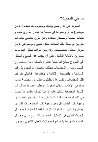 ‫ﻤﺎ ﻫﻲ ﺍﻟﺒﺤﻭﺙ؟ :‬
‫ﺍﻟﺒﺤﻭﺙ ﻫﻲ ﻨﺘﺎﺝ ﺠﻤﻊ ﺒﻴﺎﻨﺎﺕ ﻭﻤﻌﻠﻭﻤـﺎﺕ ﺩﻗﻴﻘـﺔ ﻋـﻥ‬
‫ﻤﻭﻀﻭﻉ ﻤﺎ ﺃﻭ ﻭﻀﻊ ﻤﺎ ﻓﻲ ﻤﻨﻁﻘﺔ ﻤﺎ ﻋﺒـﺭ ﻁـﺭﻕ ﺠﻤـﻊ‬
‫ﺒﻴﺎﻨﺎﺕ ﻤﺨﺘﻠﻔﺔ ﻭﻤﺼﺎﺩﺭ ﻤﺘﻌﺩﺩﺓ ﻭﻋﻥ ﻁﺭﻕ ﺠﺎﻤﻌﻲ ﺒﻴﺎﻨـﺎﺕ‬
‫ﻤﺩﺭﺒﻴﻥ ﺜﻡ ﺘﺤﻠﻴل ﺘﻠﻙ ﺍﻟﺒﻴﺎﻨﺎﺕ ﺒﺸﻜل ﻋﻠﻤﻲ ﻭﻤﻭﻀﻭﻋﻲ ﻋـﻥ‬
‫ﻁﺭﻴﻕ ﺒﺎﺤﺜﻴﻥ ﻤﺘﺨﺼﺼﻴﻥ ﻭﺩﺍﺭﺴﻴﻥ ﻟﻘﻭﺍﻋﺩ ﺘﺤﻠﻴل ﺍﻟﺒﺤـﻭﺙ‬
‫ﻤﺘﻤﻴﺯﻴﻥ ﺒﺎﻷﻤﺎﻨﺔ ﺍﻟﻌﻠﻤﻴﺔ، ﻋﻠﻰ ﺃﻥ ﻴﻬﺩﻑ ﻫﺫﺍ ﺍﻟﺠﻤﻊ ﻭﺍﻟﺘﺤﻠﻴل‬
‫ﺇﻟﻰ ﺍﻟﺨﺭﻭﺝ ﺒﻨﺘﺎﺌﺞ ﻟﻬﺎ ﺼﻠﺔ ﻤﺒﺎﺸﺭﺓ ﺒﺎﻟﻬﺩﻑ ﻤـﻥ ﻤﻭﻀـﻭﻉ‬
‫ﺍﻟﺒﺤﺙ ﻭﺒﻤﺎ ﺃﻥ ﺍﻟﻤﺠﺘﻤﻌﺎﺕ ﺘﺨﺘﻠﻑ ﺒﺈﺨﺘﻼﻕ ﻤﻭﺍﻗﻌﻬﺎ ﻭﻅﺭﻭﻓﻬﺎ‬
‫ﺍﻟﺴﻴﺎﺴﻴﺔ ﻭﺍﻻﻗﺘﺼﺎﺩﻴﺔ ﻭﺍﻟﺜﻘﺎﻓﻴﺔ ﻭﺍﻻﺠﺘﻤﺎﻋﻴﺔ، ﻓﺒﺎﻟﺘﺎﻟﻲ ﻴﺘﻡ ﻓﻬﻡ‬
‫ﺘﻠﻙ ﺍﻟﻤﺠﺘﻤﻌﺎﺕ ﻭﺘﻔﺴﻴﺭﻫﺎ ﻭﺘﺤﻠﻴﻠﻬـﺎ ﺒﻁـﺭﻕ ﻤﺨﺘﻠﻔـﺔ ﻤﻤـﺎ‬
‫ﻴﺴﺘﺩﻋﻲ ﺍﻻﻫﺘﻤﺎﻡ ﺒﻤﺠﺎل ﺍﻟﺒﺤﻭﺙ ﻭﺭﺒﻁﻬﺎ ﻋﻀﻭﻴﺎ ﺒﻌﻤﻠﻴـﺎﺕ‬
‫ﺍﻟﺘﻨﻤﻴﺔ ﺍﻟﻤﺠﺘﻤﻌﻴﺔ ﺒﺸﻜل ﻋﺎﻡ، ﺇﺫ ﺃﻨﻬﺎ ﺘﺼﻑ ﻭﺘﻔﺴﺭ ﻤﺎ ﻴﺤﺩﺙ‬
‫ﻓﻲ ﺘﻠﻙ ﺍﻟﻤﺠﺘﻤﻌﺎﺕ ﻜﻤﺎ ﻭﻜﻴﻔﺎ ﻋﻠﻰ ﺤﺩﺍ ﺴﻭﺍﺀ ﻟﻴﺱ ﻓﻘﻁ ﻤـﻥ‬
‫ﻭﺠﻬﺔ ﻨﻅﺭ ﺍﻟﺒﺎﺤﺙ ﺒل ﻭﻤﻥ ﻭﺠﻬﺔ ﻨﻅﺭ ﺍﻟﻤﺠﺘﻤﻌـﺎﺕ ﻨﻔﺴـﻬﺎ‬
‫ﺃﻴﻀﺎ. ﻭﻗﺩ ﺸﻬﺩﺕ ﺍﻟﺴﻨﻭﺍﺕ ﺍﻷﺨﻴﺭﺓ ﺍﻫﺘﻤﺎﻤﺎ ﻤﺘﺯﺍﻴﺩﺍ ﺒﻤﺠـﺎل‬
‫ﺍﻟﺒﺤﻭﺙ ﺁﺨﺫﻴﻥ ﻓﻲ ﺍﻻﻋﺘﺒﺎﺭ ﺍﻟﺤﺠـﻡ ﻭﺍﻟﺘﻨـﻭﻉ ﻓـﻲ ﻤﺠـﺎل‬
‫ﺍﻟﻤﻌﻠﻭﻤﺎﺕ ﻭﺭﺒﻁﻬﺎ ﻤﺒﺎﺸﺭﺓ ﺒﻤﺠﺎﻻﺕ ﺍﻟﻌﻤل ﺍﻟﺘﻨﻤﻭﻱ ﻭﻤﺭﻭﺭﺍ‬

                        ‫- ٦٠١ -‬
 